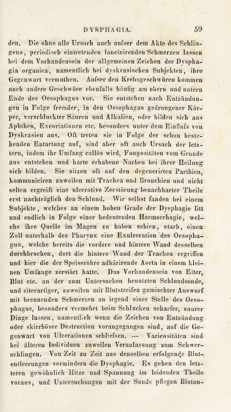 dpii. Die ohne alle Ursach auch aiifser dem Akte des Schllii- ^eiis, periodisch eiiitreteiidcii lancinireiideii Schmerzen lassen hei dem yorhandensein der alli^emeineii Zeichen der Dyspha- gia organica, namentlich bei djskrasischen Subjekten, ihre Gegenwart vermiithen. Aufser den Krebsgeschwüren kommen auch andere Geschwüre ebenfalls hänSg am obern und untern Ende des Oesophagus vor. Sie entstehen nach Entzündun- gen in Folge fremder, in den Oesophagus gedrungener Kör- per, verschluckter Sänren und Alkalien, oder bilden sich ans Aphthen, Excoriationen etc, besonders unter dem ElnOnfs von Djskrasien aus. Oft treten sie in Folge der schon beste- henden Entartung auf, sind aber oft auch Ursach der letz- tem, indem ihr Umfang callös wird, Fungositäten vom Grunde ans entstehen nnd harte erhabene Narben bei ihrer Heilung sich bilden. Sie sitzen oft auf den degenerirtcn Parthien, komrauniciren zuweilen mit Trachea und Bronchien und nicht selten ergreift eine ulcerative Zerstörung benachbarter Theile erst nachträglich den Schlund. Wir selbst fanden bei einem Subjekte, welches an einem hohen Grade der Dysphagie litt nnd endlich in Folge einer bedeutenden Haemorrhagie, wel- che ihre Quelle im Magen zu haben schien, starb, einen Zoll unterhalb des Pharynx eine Exulceration des Oesopha- gus, welche bereits die vordere und hintere Wand desselben durchbrochen, dort die hintere W^and der Trachea ergriffen nnd hier die der Speiseröhre adhärirende Aorta in einem klei- nen Umfange zerstört hatte. Das Vorhandensein von Eiter, Blut etc. an der zum Untersuchen benutzten Schlundsonde, nnd elterartiger, zuweilen mit Blutstreifen gemischter Auswurf mit brennenden Schmerzen au irgend einer Stelle des Oeso- pha gus, besonders vermehrt beim Schlucken scharfer, saurer Dinge lassen, namentlich wenn die Zeichen von Entzündung oder skirrhöser Destrnction vorangegangen sind, auf die Ge- genwart von Ulcerationen schliefsen. — Varicositäten sind hei älteren Individuen zuweilen Veranlassung zuin Schwer- schliugen. Von Zeit zu Zeit aus denselben erfolgciufe Blut-, entleerungen verniindern die Dysphagie. Es gehen den letz- teren gewöhnlich Hitze und Spannung im leidenden Theile voraus, und Untersuchungen mit der Sonde pflegen Blutuu-