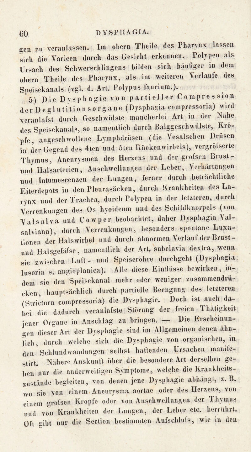 gen zu yeraiilasseii. Im obern Tbeile des Pharynx lassen sicli die Varicen durch das Gesicht erkennen. Polypen als Ursach des Schwerschlingens bilden sieh häufiger in dem Obern Theile des Pharynx, als im weiteren Verlaufe des Speisekanals (vgl. d. Art. Poljpus faucium.). 5) Die Dysphagie von partieller Compresslon derDeglutltionsorgane (Dysphagia compressona) wird veranlafst durch Geschwülste mancherlei Art in der Nahe des Speisekanals, so namentlich durch Balggeschwülste, Kro- pfe, angeschwollene Lymphdrüsen (die Vesalschen Drusen in der Gegend des 4teu und 5ten Pviickenwirbels), vergröfserte Thymus, Aneurysmen des Herzens und der grofsen Brust- nnd Halsarterien, Anschwellungen der Leber, Verhärtungen und Intumescenzen der Lungen, ferner durch beträchtliche Eiterdepots in den Pleurasäcken, durch Krankheiten des La- rynx und der Trachea, durch Polypen in der letzteren, durch Verrenkungen des Os hyoideum nnd des Schildknorpels (von Valsalva und Cowper beobachtet, daher Dysphagia Val- salviana), durch Verrenkungen, besonders spontane Lnxa- timien der Halswirbel und durch abnormen Verlauf der Brust- und Halsgefäfse, namentlich der Art. subclavia dextra, wenn sie zwischen Luft- und Speiseröhre durchgeht (Dysphagia. insoria s. angioplanica). Alle diese Einflüsse bewirken, in- dem sie den Speisekanal mehr oder weniger zusammendrü- cken, hauptsächlich durch partielle Beengung des letzteren (Strictura corapressoria) die Dysphagie. Doch ist auch da- bei die dadurch veranlafste Störung der freien Ibätigkeit iener Organe in Anschlag zu bringen. — Die Erscheinun- gen dieser Art der Dysphagie sind im Allgemeinen denen ähn- lich, durch welche sich die Dysphagie von organischen, in den- Schlundwandungen selbst haftenden Ursachen maiiife- stirt. Nähere Auskunft über die besondere Art derselben ge- ben nur die anderweitigen Symptome, welche die Krankheits- zustände begleiten, von denen jene Dysphagie abhäiigt, z. B. wo sie von einem Aneurysma aortae oder des Herzens, von einem grofsen Kropfe oder von Anschwellungen der Thymus nnd von Krankheiten der Lungen, der Leber etc, hei rührt. Oft gibt nur die Section bestimmten Aufschlufs, wie in den