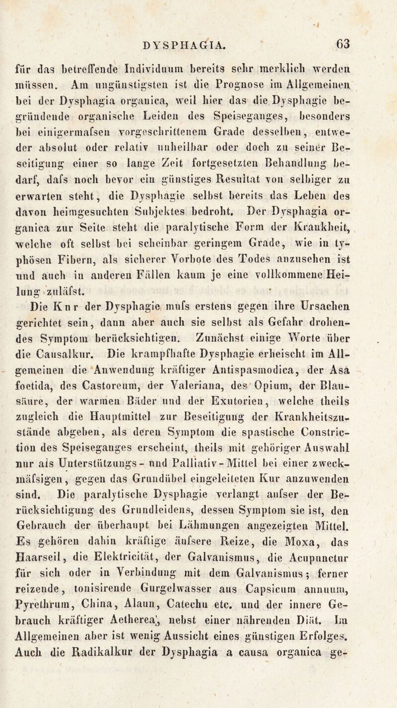 für das betreffende Individuum bereits sehr merklieli werden müssen. Am ungünstigsten ist die Prognose im Allgeraeineix bei der Dvspbagia organica, weil hier das die Djsphagie be- gründende organiscbe Leiden des Speiseganges, besonders bei einigermafsen vorgesdiritteiiem Grade desselben, entwe- der absolut oder relativ milieilbar oder doch zu seiner Be- seitigung einer so lange Zeit fortgesetzten Behandlung be- darf, dafs noch bevor ein günstiges Resultat von selbiger zu erwarten steht, die Djsphagie selbst bereits das Leben des davon heimgesuchten Subjektes bedroht. Der Djsphagia or- ganica zur Seite steht die paralytische Form der Krankheit, welche oft selbst bei scheinbar geringem Grade, wie in ty- phösen Fibern, als sicherer Vorbote des Todes aiizusehen ist lind auch in anderen Fällen kaum je eine vollkommene Hei- lung «zuläfst. Die Kur der Dysphagie mufs erstens gegen ihre Ursachen gerichtet sein, dann aber auch sie selbst als Gefahr drohen- des Symptom berücksichtigen. Zunächst einige Worte über die Causalkur. Die krampfhafte Dysphagie erheischt im All- gemeinen die Anwendung kräftiger Antispasraodica, der Asa foetida, des Castoreum, der Valeriana, des Opium, der Blau- süure, der warmen Bäder und der Exutorien, welche theils zugleich die Hauptraittel zur Beseitigung der Krankheitszu- stände abgeben, als deren Symptom die spastische Constric- tion des Speiseganges erscheint, theils mit gehöriger Auswahl nur als Unterstützungs- und Palliativ-Mittel bei einer zweck- mäfsigen, gegen das Gruudübel eingeleiteteii Kur anzuwendeii sind. Die paralytische Dysphagie verlangt aufser der Be- rücksichtigung des Grundleideiis, dessen Symptom sie ist, den Gebrauch der überhaupt bei Lähmungen angezeigten Mittel. Es gehören dahin kräftige äufsere Reize, die Moxa, das Haarseil, die Elektricität, der Galvanismus, die Acupunctur für sich oder in Verbindung mit dem Galvanismus; ferner reizende, lonisirende Gurgelwasser aus Capsicum aniuium, Pyrethrum, China, Alaun, Catechu etc. und der innere Ge- brauch kräftiger Aetherea], nebst einer nährenden Diät. Im Allgemeinen aber ist wenig Aussicht eines günstigen Erfolges. Auch die Radikalkur der Dysphagia a causa organica ge-