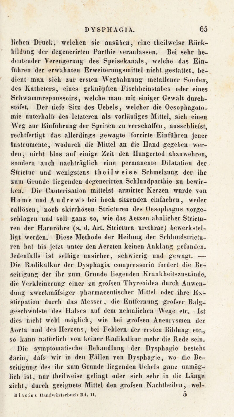 licheu Druck, welchen sie ausüben, eine thellweise Rück- bildung der degenerirten Parthie veranlassen. Bei sehr be- deutender Verengerung des Speisekauals, welche das Ein- fuhren der erwähnten Erweiterungsmittel nicht gestattet, be- dient man sich zur ersten Wegbahnnng metallener Sonden, des Katheters, eines geknöpften Fischbeinstabes oder eines Schwammrepoussoirs, welche man mit einiger Gewalt durch- stöfst. Der tiefe Sitz des Uebels, welcher die Oesophagoto^ mie unterhalb des letzteren als vorläufiges Mittel, sich einen Weg zur Einführung der Speisen zu verschaffen, ausschliefst, rechtfertigt das allerdings gewagte forcirte Einfuhren jener Instrumente, wodurch die Mittel an die Hand gegeben wer- den, nicht blos auf einige Zeit den Hungertod abzuwehren, sondern auch nachträglich eine permanente Dilatation der. Strictnr und wenigstens theilweise Schmelzung der ihr zum Grunde liegenden degenerirten Schluudparthie zu bewir- ken, Die Cauterisation mittelst armirter Kerzen wurde von Home und Andrews bei hoch sitzenden einfachen, weder callösen, noch skirrhösen Stricturen des Oesophagus vorge- schlagen und soll ganz so, wie das Aetzen ähnlicher Strictu- reii der Harnröhre (s. d. Art. Strictura urethrae) bewerkstel- ligt werden. Diese Methode der Heilung der Schiundstrictu- ren hat bis jetzt unter den Aerzten keinen Anklang gefunden. Jedenfalls ist selbige unsicher, schwierig und gewagt. — Die Radikalkur der Djsphagia compressoria fordert die Be- seitigung der ihr zum Grunde liegenden Krankheitszustände, die Verkleinerung einer zu grofsen Thyreoidea durch Anwen- dung zweckmäfsiger pharmaceutischer Mittel oder ihre Ex- stirpation durch das Messer, die Entfernung grofser Balg- geschwülste des Halses auf dem nehmlichen Wege etc. Ist dies nicht wohl möglich, wie bei grofsen Aneurysmen der Aorta und des Herzens, bei Fehlern der ersten Bildung etc., so kann natürlich von keiner Radikalkur mehr die Rede sein. Die symptomatische Behandlung der Dysphagie besteht darin, dafs wir in den Fällen von Dysphagie, wo die Be- seitigung des ihr zum Grunde liegenden Uebels ganz unmög- lich ist, nur theilweise gelingt oder sich sehr in die Länge zieht, durch geeignete Mittel den grofsen Nachtheileu, wel- Blasius HaiidWörterbuch Bd, ll. 5