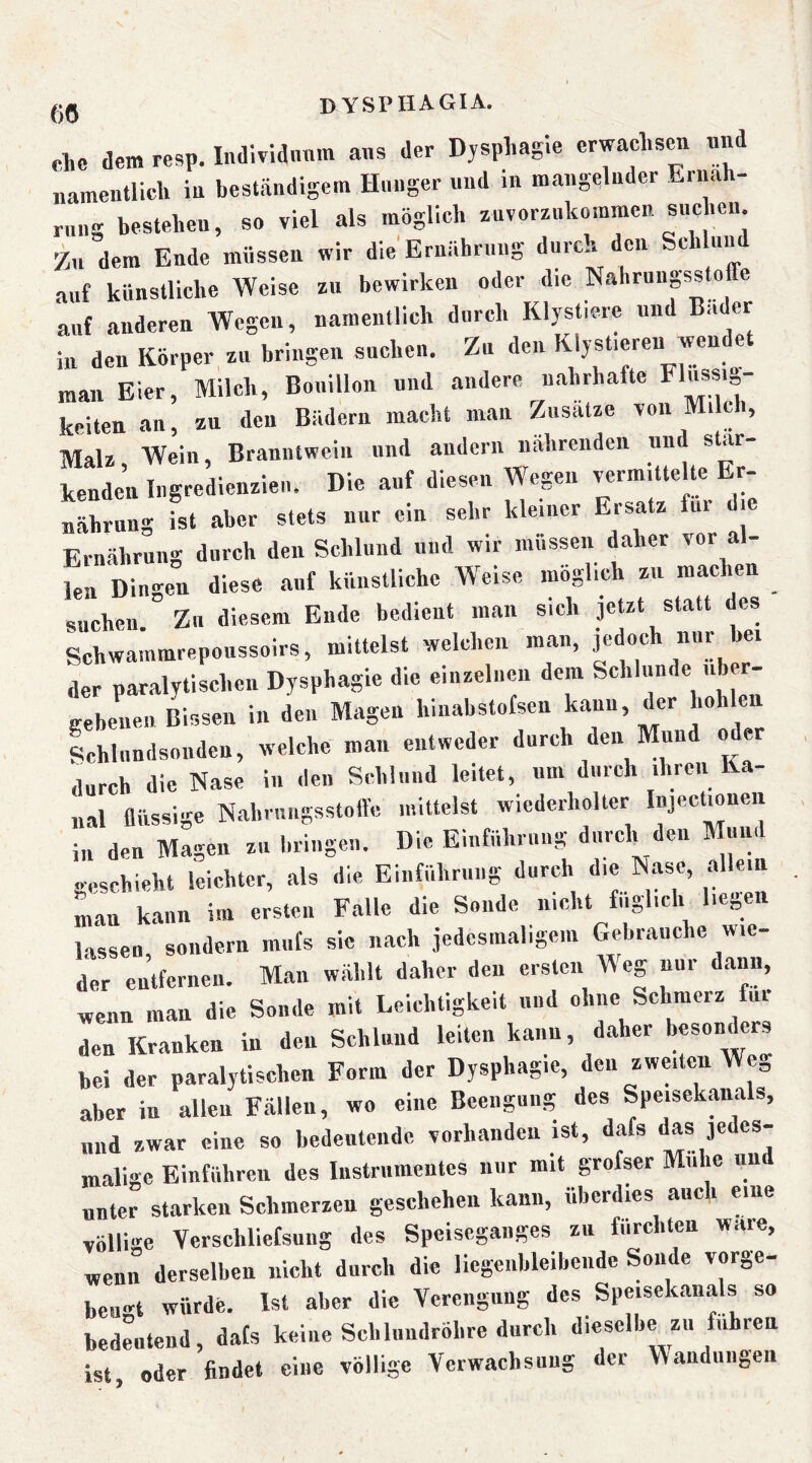 m clic dem resp. Individiinm aus der Dysphagie erwachsen un „ameutlich iu beständigem Hunger und in mangelnder Ernäh- rung bestehen, so viel als möglich znvorznkomraen snchen Zu dem Ende müssen wir die'Erniihrung durch den Sei un auf künstliche Weise zu bewirken oder die Nahrungssto e auf anderen Wegen, namentlich durch Klystiere und Bader in den Körper zu bringen suchen. Zu den Klysticren wen e man Eier, Milch, Bouillon und andere nahrhafte keiten an, zu den Bädern macht man Zusatze von Milch, Malz Wein, Branntwein und andern nährenden und Star- benden In^redienzieiu Die aul üiestn Sang fst aber stets nur ein sehr kleiner Ersatz für die Ernährung durch den Schlund und wir müssen daher vor al- len Dingen diese auf künstliche Weise möglich zu maclmn suchen. Zu diesem Ende bedient man sich jetzt statt des Schwammrepoussoirs, mittelst welchen man, ,1er paralytischen Dysphagie die einzelnen dem Schlunde iib - Leien Bissen in den Magen hinabstofsen kann, der hohlen Schlnndsonden, welche man entweder durch den Mund oder durch die Nase in den Schlund leitet, um durch ihren Ka- nal flüssige Nahriingsstoftc mittelst wiederholter lujec mnen in den Magen zu bringen. Die Einführung durch den Mund geschieht leichter, als die Einführung durch die Nase, allein lan kann im ersten Falle die Sonde nicht fiiglich liegen lassen, sondern miifs sie nach jedesmaligem Gebrauche wie- der entfernen. Man wählt daher den ersten M eg nur dann, wenn man die Sonde mit Leichtigkeit und ohne Schmerz fui den Kranken in den Schlund leiten kann, daher besonders bei der paralytischen Form der Dysphagie, den zwmten Weg aber in allen Fällen, wo eine Beengung des Speisek.anals, und zwar eine so bedeutende vorhanden ist, dafs das 3edes- malige Blnfiibren des Instrumentes nur mit grofser Mühe und unter starken Schmerzen geschehen kann, überdies auc i eine völlige Verschliefsung des Speiseganges zu furchten wäre, wenn derselben nicht durch die liegenbleibende Sonde vorge- beu'ct würde. Ist aber die Verengung des Speisekanals so bedeutend, dafs keine Sclilundröhre durch dieselbyu fuhren ist, oder findet eine völlige Verwachsung der Wandungen