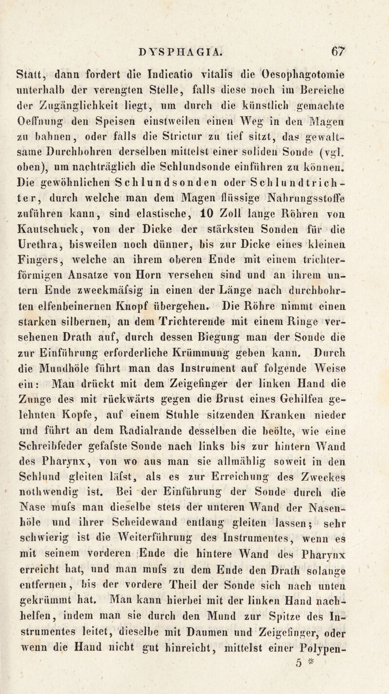 Statt, dann fordert die Iiidicatio vitalis die Oesopliagofomie unterhalb der verengten Stelle, falls diese noch im Bereiche der Zugänglichkeit liegt, um durch die künstlich gemachte Oeifiiung den Speisen einstweilen einen Weg in den Magen zu bahnen, oder falls die Strictur zu tief sitzt, das gewalt- same Durchbohren derselben mittelst einer soliden Sonde (vgL oben), um nachträglich die Schliindsonde einführen zu können. Die gewöhnlichen Schlund soll den oder Schlundtrich- ter, durch welche man dem Magen flüssige Nahrungsstoffe zuführeu kann, sind elastische, 10 Zoll lange Röhren von Kaiitschiick, von der Dicke der stärksten Sonden für die Urethra, bisweilen noch dünner, bis zur Dicke eines kleinen Fingers, welche an ihrem oberen Ende mit einem trichter- förmigen Ansätze von Horn versehen sind und an ihrem un- tern Ende zweckmäfsig in einen der Länge nach durchbohr- ten elfenbeiueruen Knopf übergehen. Die Röhre nimmt einen starken silbernen, an dem Trichterende mit einem Ringe ver- sehenen Drath auf, durch dessen Biegung man der Sonde die zur Einführung erforderliche Krümmung geben kann. Durch die Mundhöle führt man das Instrument auf folgende Weise ein: Man drückt mit dem Zeigefinger der linken Hand die Zunge des mit rückwärts gegen die Brust eines Gehilfen ge- lehnten Kopfe, auf einem Stuhle sitzenden Kranken nieder und führt an dem Radialraiide desselben die heölte, wie eine Schreibfeder gefafste Sonde nach links bis zur hintern Wand des Pharynx, von wo aus man sie allmählig soweit in den Schlund gleiten läfst, als es zur Erreichung des Zweckes nothwendig ist. Bei der Einführung der Sonde durch die Nase mufs man dieselbe stets der unteren Wand der Naseii- höle und ihrer Scheidewand entlaug gleiten lassen; sehr schwierig ist die Weiterführuug des Instrumentes, wenn es mit seinem vorderen 'Ende die hintere Wand des Pharynx erreicht hat, und man mufs zu dem Ende den Drath solange entfernen, bis der vordere Theil der Sonde sich nach unten gekrümmt hat. Man kann hierbei mit der linken Hand nach- helfen, indem man sie durch den Mund zur Spitze des In- strumentes leitet, dieselbe mit Daumen und Zeigeliiiger, oder wenn die Hand nicht gut hinreicht, mittelst einer Poljpen- 5