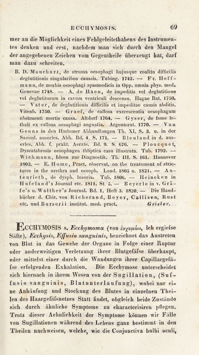 mer an die Mögiiclikeit eines Fehlgeleitethakens des Instrumen- tes denken und erst, nachdem man sich durch den Mangel der angegebenen Zeichen vom Gegeutheile überzeugt hat, darf man dazu schreiten. B. D. Maiichart, de struma oesophagi hujiisqiie coalitu diflicilis deglutitionis singularibus canssis. Tubing. 1742. — Fr. Hoff- man n, de morbis oesopliagi spasmodicis in Opp. omnia phys. med« Genevae 1748. — A. deHaen, de impeditis vel deglutitione vel deglutitornm in cavnm ventricnli descensii. Hagae Bat. 1750. — Vater, de deglutitionis difficilis et iinpeditae causis abditis. Vitenb. 1750. — Graef, de callosa excrescentia oesopliagum obstruenti mortis causa. Altdorf 1764. — Gyser, de fame le- thali ex callosa oesophagi angustia. Argentorat. 1770. — Vau Gen ns in den Harlemer Abhandlungen Tb. XI. S, 3. u. in der Samml. auserles. Abh. Bd. 4. S. 171. — Bleuland in d. aus- erles. Abh. f. prakt. Aerzte. Bd. 9. S. 676. — Ploucquet, Dyscatabrosis oesopliagea thiiptica casu illnstrata. Tub. 1792. —' Wich mann, Ideen zur Diagnostik. Tli. III. S. 161. Hannover 1802. — E. Home, Pract. observat, on tbe treatement of stric- tures in tbe uretbra and oesopb. Lond. 1805 u. 1821. — Au- tenrietb, de dyspb. lusoria. Tub. 1806. — Heineken in H ufelan d’s Journal etc. 1811. St. 5.— Beyerleinv. Gra- fe’s n. Walther’s Journal. Bd. 1. Heft 3. 1820. — Die Hand- bücher d. Cbir. von Richerand, Boyer, Callisen, Rust etc, undBurserii institut. med. pract, Geislar, Ecchymosis s. EccJiymoma (von ich ergiefse Säfte), Eccliysis^ Effusio sanguinis^ bezeichnet das Aiistreteii von Blut in das Gewebe der Organe in Folge einer Ruptur oder anderweitigen Verletzung ihrer Blutgefäfse überhaupt, oder mittelst einer durch die Wandungen ihrer Capillargefä- fse erfolgenden Exhalatioii. Die Ecchymose unterscheidet sich hiernach in ihrem Wesen von der Sugillation, (Suf- fusio sanguinis, Blutunterlaufung), wobei nur ei- ne Anhäufung und Stockung des Blutes in einzelnen Thei- len des Haargefäfsnetzes Statt findet, obgleich beide Zustände sich durch ähnliche Symptome zu characterisiren pflegen. Trotz dieser Aehnlichkeit der Symptome können wir Fälle von Sugillationen während des Lebens ganz bestimmt in den Theilen nach weisen, welche, wie die Conjuuctiva bulbi oculi,