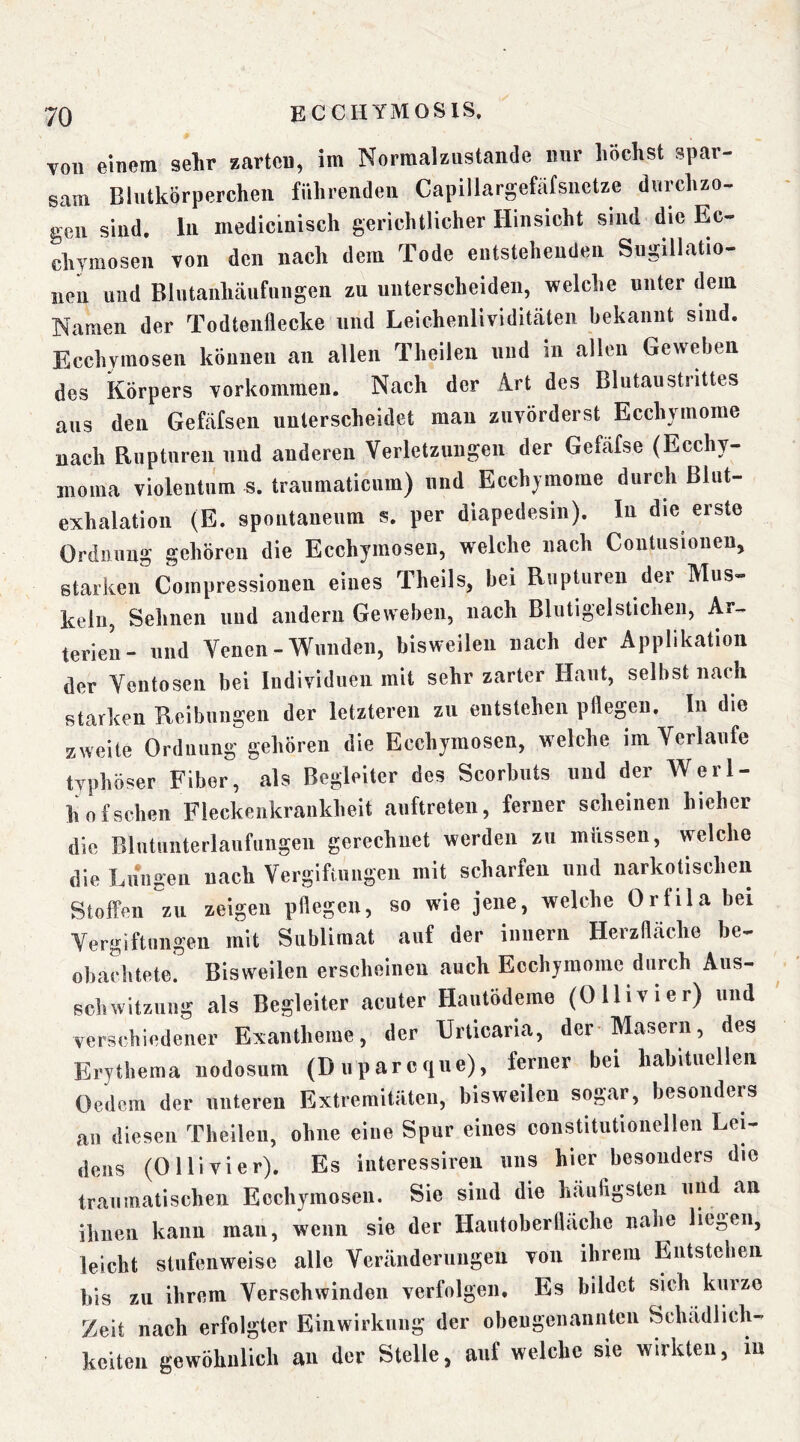 von einem sehr zarten, im Normal zustande nur liöclist spar- sam Blutkörperchen führenden Capillargefäfsnctze dnrehzo- gen sind, ln medicinisch gerichtlicher Hinsicht sind die Ec- chymosen von den nach dem Tode entstehenden Sugillatio- iien und Blntanhcäufungeii zu unterscheiden, welche unter dem Namen der Todteiiflecke und Leichenlividiteäten bekannt sind. Ecchymosen können an allen Theilen und in allen Geweben des Körpers Vorkommen. Nach der Ä.rt des Blutaustrittes ans den Gefäfsen unterscheidet man zuvörderst Ecchymorae nach Riiptnren und anderen Verletzungen der Gefäfse (Ecchy- moma violentum s. traumaticum) und Eccbyinome durch Blut- exhalation (E. spontanenm s. per diapedesin). In die erste Ordnung gehören die Ecchymosen, welche nach Contusiouen, starken Compressiouen eines Tbeils, bei RiipUiren der Mus- keln, Sehnen und andern Geweben, nach Blutigelstichen, Ar- terien- lind Venen-Wunden, bisweilen nach der Applikation der Ventosen bei Individuen mit sehr zarter Haut, selbst nadi starken Reibungen der letzteren zu entstehen pflegen. In die zweite Ordnung gehören die Ecchymosen, welche im Verlaufe typhöser Fiber, als Begleiter des Scorbuts und der Werl- hof sehen Fleckenkrankheit anftreten, ferner scheinen hieher die Blutunterlaufungen gerechnet werden zu müssen, welche die Lungen nach Vergiftungen mit scharfen und narkotischen Stoffen zu zeigen pflegen, so wie jene, welche Orfila bei Vergiftungen mit Sublimat auf der innerii Herzfleäche be- obachtete. Bisweilen erscheinen auch Ecchymome durch Aus- schwitzung als Begleiter acuter Hautödeme (Ollivier) und verschiedener Exantheme, der Urticaria, der-Masern, des Erythema uodosum (Dupareque), ferner bei habituellen Oedem der unteren Extremitüten, bisweilen sogar, besonders an diesen Theilen, ohne eine Spur eines constitutionellen Lei- dens (Ollivier). Es iiiteressiren uns hier besonders die traumatischen Ecchymosen. Sie sind die häufigsten und an ihnen kann man, wenn sie der Hautoberfläche nahe hegen, leicht stufenweise alle Veränderungen von ihrem Entstehen his zu ihrem Verschwinden verfolgen. Es bildet sich kurze Zeit nach erfolgter Einwirkung der obengenannten Schädlich- keiten gewöhnlich an der Stelle, auf welche sie wirkten, in