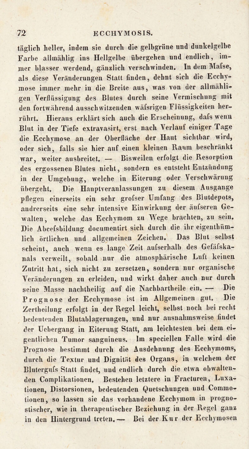 täglich heller, indem sie durch die gelbgrüiie und dnnkelgelbe Farbe allinählig ins Hellgelbe übergehen und endlich, im- mer blasser werdend, gänzlich verschwinden. In dem Mafse, als diese Veränderungen Statt finden, dehnt sich die Ecchy* mose immer mehr in die Breite aus, was von der allmähli-^ gen Verflüssigung des Blutes durch seine Vermischung mit den fortwährend ausschwitzeiideu wäfsrigen Flüssigkeiten her- rührt. Hieraus erklärt sich auch die Erscheinung, dafs weim Blut in der Tiefe extravasirt, erst nach Verlauf einiger Tage die Ecchymose au der Oberfläche der Haut sichtbar wird, oder sich, falls sie hier auf einen kleinen Raum beschränkt war, weiter ausbreitet, — Bisweilen erfolgt die Resorption des ergossenen Blutes nicht, sondern es entsteht Entzündung in der Umgebung, welche in Eiterung oder Verschwärung übergeht. Die Hauptveraulassungen zu diesem Ausgange pflegen einerseits ein sehr grofser Umfang des Blutdepots, andrerseits eine sehr intensive Einwirkung der äufseren Ge- walten, welche das Eccbymom zu Wege brachten, zu sein. Die Abcefsbildung documentirt sich durch die ihr eigenthüra- lich örtlichen und allgemeinen Zeichen. Das Blut selbst scheint, auch wenn es lauge Zelt aufserhalb des Gefäfska- nals verweilt, sobald nur die atmosphärische Luft keinen. Zutritt hat, sich nicht zu zersetzen, sondern nur organische Veränderungen zu erleiden, und wirkt daher auch nur durch seine Masse nachtheilig auf die Nachbartheile ein, — Die Prognose der Ecchymose ist im Allgemeinen gut. Die Zertheilung erfolgt in der Regel leicht, selbst noch bei recht bedeutenden Blutablagerungen, und nur ausnahmsweise findet der Ucbergang in Eiterung Statt, am leichtesten bei dem ei- gentlichen Tumor sanguineus. Im specielleu Falle wird die Prognose bestimmt durch die Ausdehnung des Ecchymoms, durch die Textur und Dignität des Organs, in welchem der Blutergufs Statt findet, und endlich durch die etwa obwalten- den Complikationen, Bestehen letztere in Fracturen, Luxa- tionen, Distorsioneu, bedeutenden Quetschungen und Commo- tionen, so lassen sie das vorhandene Ecchymoin in progno- stischer, wie in therapeutischer Beziehung in der Regel ganz in den Hintergrund treten,--- Bei der Kur der Ecchymosen