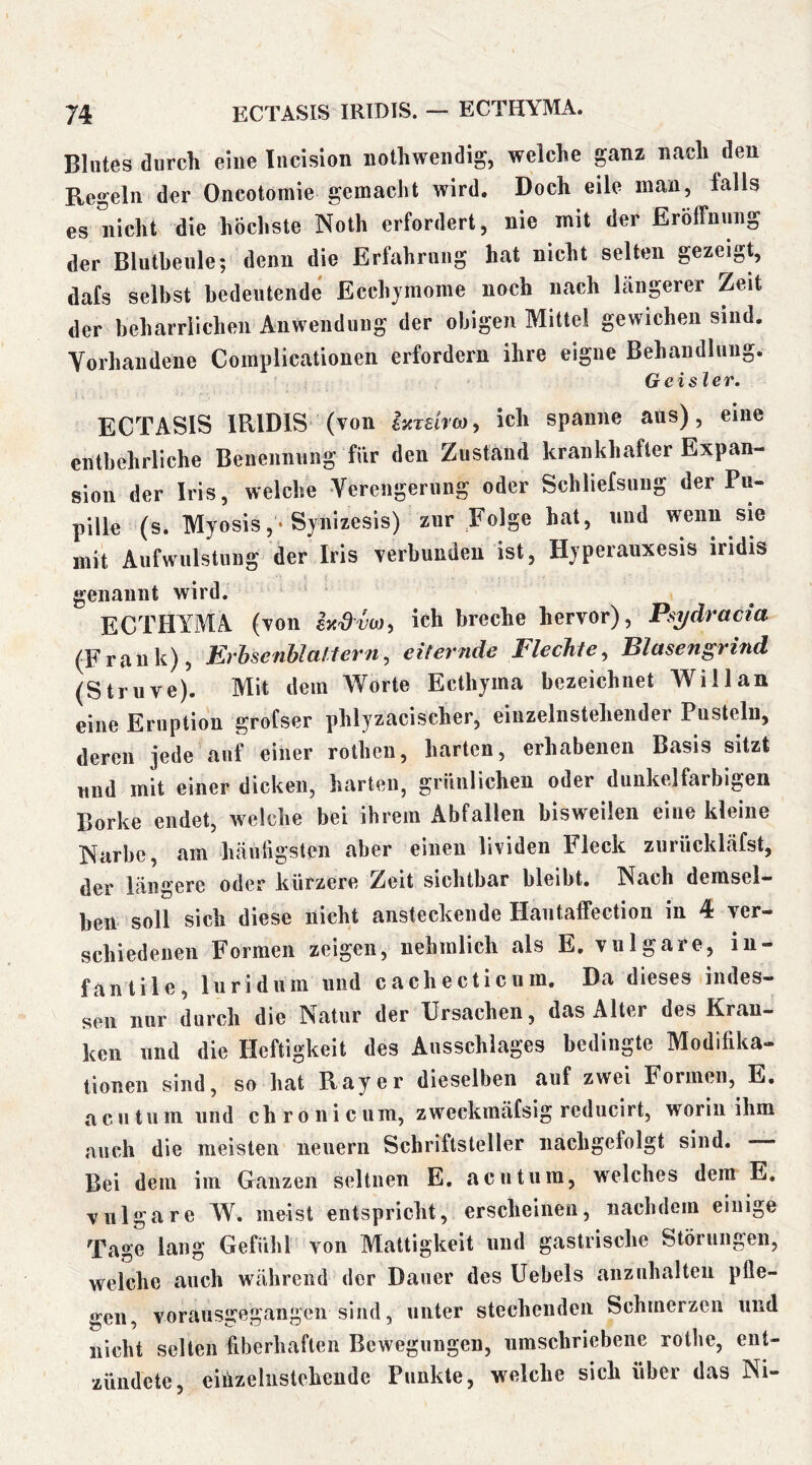 Blutes durch eine Incision nothweiidig, welche ganz nach den Regeln der Oncotomie gemacht wird. Doch eile man, falls es nicht die höchste Noth erfordert, nie mit der Eröffnung der Blutbeule; denn die Erfahrung hat nicht selten gezeigt, dafs selbst bedeutende Ecchjmome noch nach längerer Zeit der beharrlichen Anwendung der obigen Mittel gewichen sind. Vorhandene Complicationen erfordern ihre eigne Behandlung. Geister. ECTASIS IRIDIS (von hrärm, ich spanne ans), eine entbehrliche Benennung für den Znstand krankhafter Expan- sion der Iris, welche Verengerung oder Schliefsung der Pu- pille (s. Myosis,-Sjnizesis) zur Folge hat, und wenn sie mit Aufwulstung der Iris verhunden ist, Hyperauxesis mdis genannt wird. ‘ ECTHYMA (von ich breche hervor), Psydracia (Frank), Erhsenhialtern, eiternde Flechte, Blasengrind (Struve). Mit dem Worte Ecthjina bezeichnet Willan eine Eruption grofser phlyzacischer, einzelnstehender Pusteln, deren jede auf einer rothen, harten, erhabenen Basis sitzt lind mit einer dicken, harten, grünlichen oder dunkelfarbigen Borke endet, welche bei ihrem Abfallen bisweilen eine kleine Narbe, am häufigsten aber einen lividen Fleck zurückläfst, der längere oder kürzere Zeit sichtbar bleibt. Nach demsel- ben soll sich diese nicht ansteckende Haiitaffection in 4 ver- schiedenen Formen zeigen, nehmlich als E. vulgare, in- fantile, luridum und cachecticuin. Da dieses indes- sen nur durch die Natur der Ursachen, das Alter des Kran- ken und die Heftigkeit des Ausschlages bedingte Modifika- tionen sind, so hat Ray er dieselben auf zwei Formen, E. acutum und chronicum, zweckmäfsig reducirt, worin ihm auch die meisten neuern Schriftsteller iiachgefolgt sind. Bei dem im Ganzen seltnen E. acutum, welches dem E. vulgare W. meist entspricht, erscheinen, nachdem einige Tage lang Gefühl von Mattigkeit und gastrische Störungen, welche auch während der Dauer des Uebels anzuhalten pfle- gen, vorausgegangen sind, unter stechenden Schmerzen und nicht selten fiberhaften Bewegungen, umschriebene rothe, ent- zündete, einzelnstehende Punkte, welche sich über das Ni-