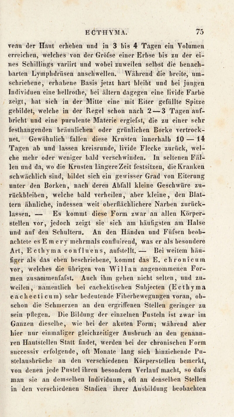 veau der Haut erheben und in 3 bis 4 Tagen ein Volumen erreicben, welches von der Gröfse einer Erbse bis zu der ei- nes Schillings variirt und wobei zuweilen selbst die benach- barten Lymphdrüsen anschwellen. Während die breite, um- schriebene, erhabene Basis jetzt hart bleibt und bei jungen Individuen eine hellrothe, bei altern dagegen eine livide Farbe zeigt, hat sich in der Mitte eine mit Eiter gefüllte Spitze gebildet, welche in der Regel schon nach 2 — 3 Tagen auf- bricht und eine purulente Materie ergiefst, die zu einer sehr festhaugenden bräunlichen oder grünlichen Borke vertrock- net. Gewöhnlich fallen diese Krusten innerhalb 10 — 14 Tagen ab und lassen kreisrunde, livide Flecke zurück, wel- che mehr oder weniger bald verschwinden. In seltenen Fäl- len und da, wo die Krusten längere Zeit festsitzeii, die Kranken • schwächlich sind, bildet sich ein gewisser Grad von Eiterung unter den Borken, nach deren Abfall kleine Geschwüre Zu- rückbleiben, welche bald verheilen, aber kleine, den Blat- tern ähnliche, indessen weit oberflächlichere Narben zurück- lassen. — Es kommt diese Form zwar an allen Körper- stellen vor, jedoch zeigt sie sich am häufigsten am Halse und auf den Schultern. An den Händen und Fiifseii beob- achtete es Emery mehrmals conflitlreud, was er als besondere Art, Ecthyma confluens, aufstellt.— Bei weitem häu- figer als das eben beschriebene, kommt das E. chronicum vor, welches die übrigen von Will an angenommenen For- men zusammenfafst. Auch ihm gehen nicht selten, und zu- weilen , namentlich bei cachektischen Subjecten (Ecthyma cachecticum) sehr bedeutende Fiberbewegungen voran, ob- schon die Schmerzen an den ergriffenen Stellen geringer zu sein pflegen. Die Bildung der einzelnen Pusteln ist zwar ini Ganzen dieselbe, wie bei der akuten Form; während aber hier nur einmaliger gleichzeitiger Ausbruch au den genaun- ren Hautstelleii Statt findet, werden bei der chronischen Form successiv erfolgende, oft Monate lang sich hinziehende Pu- stelausbrüche an den verschiedenen Körpers teilen bemerkt, von denen jede Pustel ihren besondern Verlauf macht, so dafs man sie an demselben Individuum, oft an denselben Stellen in den verschiedenen Stadien ihrer Ausbildung beobachten