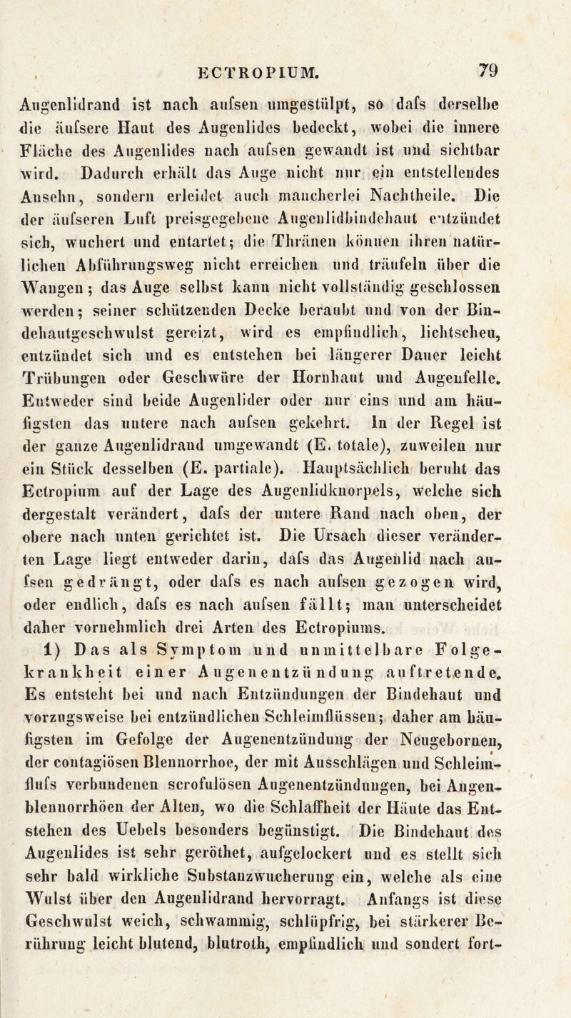 I Aiigenlldraud ist nach aiifsen iimgestülpt, so dafs derselhe die äufsere Haut des Augenlides bedeckt, wobei die innere Fläche des Augenlides nach aufsen gewandt ist und sichtbar wird. Dadurch erhält das Auge nicht nur ein entstellendes Ansehn, sondern erleidet aucli mancherlei Nacluheile, Die der äufseren Luft preisgegebene Augenlidbiudchaiit entzündet sich, wuchert und entartet; die Thränen können ihren natür- lichen Abführungsweg nicht erreichen und träufeln über die Wangen ; das Auge selbst kann nicht voll ständig geschlossen w^erden; seiner schützenden Decke beraubt und von der Biu- dehautgeschwulst gereizt, wird es empfindlich, lichtscheu, entzündet sich und es entstehen bei längerer Dauer leicht Trübungen oder Geschwüre der Hornhaut und Augenfeile. Entweder sind beide Augenlider oder nur eins und am häu- figsten das untere nach aufsen gekehrt, in der Regel ist der ganze Augenlidrand umgewandt (E. totale), zuweilen nur ein Stück desselben (E. partiale). Hauptsächlich beruht das Ectropium auf der Lage des Augeulidknorpels, welche sich dergestalt verändert, dafs der untere Rand nach oben, der obere nach unten gerichtet ist. Die Ursach dieser veränder- ten Lage liegt entweder darin, dafs das Augenlid nach au- fsen gedrängt, oder dafs es nach aufsen gezogen wird, oder endlich, dafs es nach aufsen fällt; man unterscheidet daher vornehmlich drei Arten des Ectropiums. 1) Das als Symptom und unmittelbare Folge- krankheit einer A ugen entzü nd ung auftretende. Es entsteht bei und nach Entzündungen der Bindehaut und vorzugsweise bei entzündlichen Schleimflüssen; daher am häu- figsten im Gefolge der Augeiieutzüuduug der Neugeborneu, der coutagiösen Blennorrhoe, der mit Ausschlägen und Schleim- flufs verbundenen scrofulösen Augenentzünduugen, bei Augeu- blennorrhöen der Alten, wo die Schlaffheit der Häute das Ent- stehen des Uebels besonders begünstigt. Die Bindehaut des Augenlides ist sehr geröthet, aufgelockert und es stellt sich sehr bald wirkliche Substauzwucheruug ein, welche als eine Wulst über den Augeulidrand hervorragt. Anfangs ist diese Geschwulst weich, schwammig, schlüpfrig, bei stärkerer Be- rührung leicht blutend, blutroth, empfindlich und sondert fort-