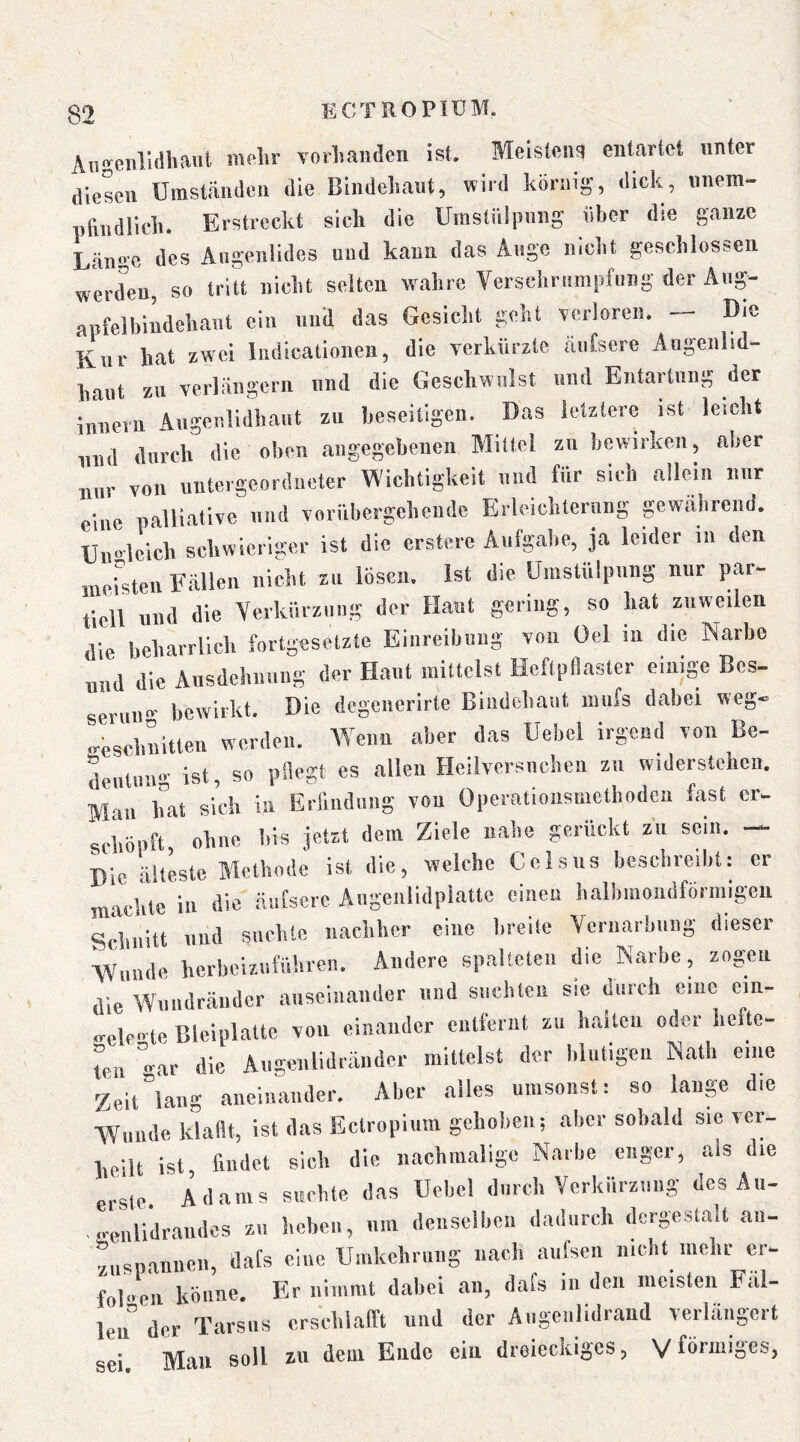 Aneiili(ihant mfilir vorliandcn ist. Meisten!) entartet unter diesen Umständen die Bindehaut, wird körnig, dick, unem- nftndlich. Erstreckt sich die Uinstülpiing über die ganze Länsc des Angenlides und kann das Angc nicht geschlossen werden, so tritt nicht selten wahre Verschrumpfung der Ang- apfelbindchaut ein uuil das Gesiclit geht verloren. Die Kur hat zw'ci ludicalionen, die verkürzte änfsere Angenlid- hant zu verlängern und die Geschwulst und Entartung der innern Augenlidhaut zu beseitigen. Das letztere ist leicht nud durch die oben angegebenen Mittel zu bewirken, aber nur von untergeordneter Wichtigkeit und für sich allein nur eine palliative und vorübergehende Erleichterung pwiihrcnd. Ungleich schwieriger ist die erstere Aufgabe, ja leider in den mersteu Fällen nicht zu lösen. Ist die Umstülpung nur par- tiell und die Verkürzung der Haut gering, so hat zuweilen die beharrlich fortgesetzte Eiiireibiiiig von Oel in die Narbe und die Ausdehiiuiig der Haut mittelst Heftpflaster einige Bes- seriiii- bewirkt. Die degeiierirte Bindehaut iiiiifs dabei weg- a-Mchiiitten werden. Wenn aber das Uebel irgend von Be- j ln....- ist so pflegt es allen Heilversnehen zu widerstehen. Mau hat sich in Erfiiidiing vou Opcrationsmctliodcn last er. schöpft ohne bis jetzt dem Ziele nahe gerückt zu sein. — Die älteste Methode ist die, welche Celsiis beschreiht: er machte in die äufsere Angenlidplatte einen halbmondföriiiigeii Schnitt und suchte nachher eine breite Vernarbung dieser Wunde herbcizutühreii. Andere spalteten die Narbe, zogen die Wiuidräiidcr auseinander und suchten sie durch ciiic ein- rrelc'te Bleiplatte von einander entfernt zu haltcii oder hefte- toi -ar die Augenlidräiider mittelst der hliitigeu Nalh eine Zeit “lang aiieiiiaiuler. Aber alles umsonst: so lauge die Wunde klaflt, ist das Ectropium gehoben; aber sobald sie ver- heilt ist, findet sich die nachmalige Narbe enger, als die erste. Adams suchte das Uehel durch Verkürzung des Aii- .treiilidraiidcs zu heben, um dciiselhcii dadurch dergestaU aii- zuspanneii, dafs eine Umkehrung nach aufseii nicht iiichrcr- fob'en könne. Er iiiiimit dabei an, dafs in den meisten Fal- len” der Tarsus crsehialft und der Augciilidraud verlängert sei. Mau soll zu dem Endo ein dreieckiges, Vförmiges.