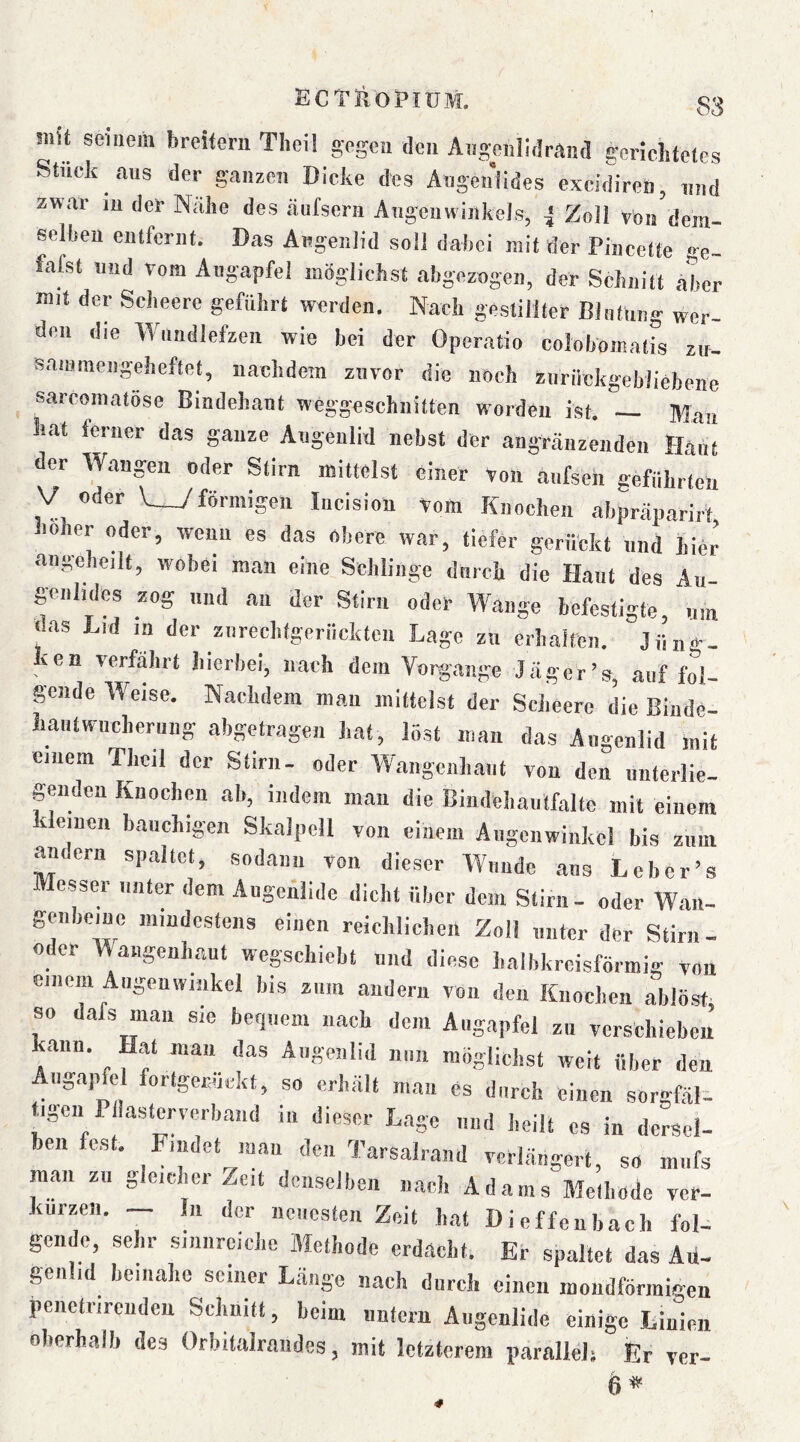 !iiU seinem breiferii Tliei! gegen den Angeiilidrand gerichtetes Stuck aus der ganzen Dicke des Angenlides excidiren, und zwar in der Nahe des äufsern Angcuwiiikels, 4 Zoll von dem- selhen entfernt. Das Augenlid soll dakei mit der Pincette ge- fafst und vom Augapfel möglichst abgezogen, der Schnitt aber mit der Seheere geführt werden. Nach gestillter Blntnng wer- den die Wnndlefzeii wie bei der Operatio coloboinatis zit- sauimengeheftet, nachdem zuvor die noch zurilckgebliebene sarcomatöse Bindehaut weggeschiiitten Worden ist. — Mau hat ierner das ganze Augenlid nebst der angränzendeii Haiit der Wangen oder Stirn mittelst einer Von anfsen geführten V oder V_7förmigen lucision vom Knochen abpräparirt loher oder, wenn es das obere war, tiefer gerückt nnd hier angehcilt, wobei man eine Schlinge dnreh die Haut des Au- genlids zog und an der Stirn oder Wange befestigte, uin das Lid in der ziireclifgeriickten Lage zn erhalten. Jüng- ken verfährt liierbei, nach dem Vorgänge Jäger’s, auf fol- gende Weise. Nachdem man mittelst der Seheere die Binde- Lantwucherung abgetragen hat, löst man das Augenlid mit einem Thcil der Stirn- oder Wangenhaiit von den iinterlie- geiiden Knochw ah, indem mau die Biiidehautfalte mit einem kleinen bauchigen Skalpell von einem Aiigciiwiiikcl bis zimi andern spaltet, sodann von dieser Wunde aus Lcber’s »lesser unter dem Augenlide dicht über dem Stirn- oder Waii- genboine niiudcstens einen reichlichen Zoll unter der Stirn- o er Wangenliaut wegschiebt und diese balbkrcisförmig von einem Augenwinkel bis zum andern von den Knochen ablösb so dafs man sie becp.cm nach dem Augapfel zu verschieben ann. Hat man das Augenlid nun möglichst weit über den Aiig.apfel forlgeruckt, so erhält man cs durch einen sorgfäl- t^igen Pllastcrverband in dieser Lage nnd heilt cs in dersel- ben fest. Findet man den Tarsalrand verlängert, so mnfs mau zu gleicher Zeit denselben nach Adams Alelliode ver- kürzen. — In der neuesten Zeit bat Dieffeubach fol- gende, sehr sinnreiche Alclhode erdacht. Er spaltet das Au- genlid beinahe seiner Länge nach durch einen moiidförmiaen penetrircudcu Schnitt, beim unfern Augenlide einige Linien oberhalb des Orbilalrandes, mit letzterem jiarallelj Er ver- 6*