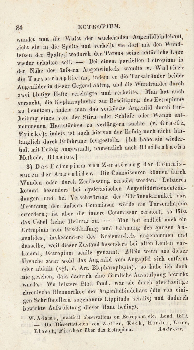 wiindct mm die Weist der wuchcrudeii -Angciilidbindeiiaiit, zieht sie in die Spalte und verheilt sie dort mit den Wimd- lefzeu der Spalte, wodurch der Tarsus seine natürliche Lage wieder erhalten soll. — Bei einem partiellen Ectropium in der Nähe des äufseru Augenwinkels wandte v. Walther die Tarsorrhaphie an, indem er die Tarsairänder beider Augenlider in dieser Gegend abtrug und die Wundränder durch zwei blutige Hefte vereinigte und verheilte. Man hat auch versucht, die Biepharoplastik zur Beseitigung des Ectropiums zu benutzen, indem man das verkürzte Augenlid durch Eiii- heilung eines von der Stirn oder Schläfe oder Wange ent- nommenen Hautstückes zu verlängern suchte (v. Graefe, Fricke); indefs ist auch hiervon der Erfolg noch nicht hin- länglich durch Erfahrung festgestellt. [Ich habe sie wieder- holt mit Erfolg angewandt, namentlich nach Dieffenbachs Methode. Blasius.] 3) Das Ectropium von Zerstörung der Coramis- suren der Augenlider. Die Commissuren können durch Wunden oder durch Zerfressuug zerstört werden. Letzteres liommt besonders bei dyskrasischen Augeiiliddrüseneiitzün- diingeii und bei Verschwärung der Thränenkaruukel vor. Trennung der äufseru Commissur Avürde die Tarsotrhaphie erfordern; ist aber die innere Commissur zerstört, so läfst das Uebel keine Heilung zu. — Man hat endlich noch ein Ectropium von Erschlaffung und Lähmung des ganzen Au- genlides, insbesondere des Kreismuskels angenommen und dasselbe, weil dieser Zustand besonders bei alten Leuten voi- kommt. Ectropium senile genannt. Allein wenn aus dieser Ursache zwar wohl das Augenlid vom Augapfel sich entfernt oder abfällt (vgl. d. Art. Blepharoplegia), so habe ich doch nie gesehen, dafs dadurch eine förmliche Ausstülpung beuirkt wurde. Wo letztere Statt fand, war sie durch gleichzeitige chronische Blennorrhoe der Augeulidbindehaut (die von eini- gen Schriftstellern sogenannte Lippitudo senilis) und dadurch bewirkte Aufwulstung dieser Haut bedingt. W. Adams, practical observations on Ectropium etc. Lond. 1812. Die Dissertationen von Zeller, Keck, Harder, Lnee, Bloest, Fischer über das Ectropium. Andrere.