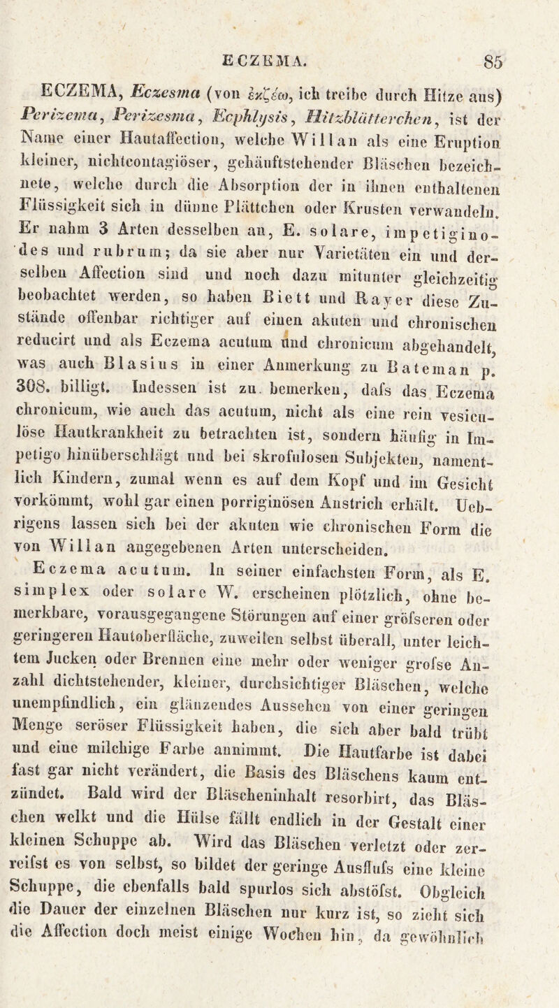 ECZEMA, Kczesma (von IzQüoy icb treibe durch Hitze ans) Perlxema^ Pertzesma^ EcpJiltjsts, MitzbliUtevchen ^ ist der Name einer HautalFection, welche Will an als eine Eruption kleiner, nichtcontai^’löser, gehäuftstehender Bläschen bezeich- nete, welche durch die Absorption der in ihnen enthaltenen Flüssigkeit sich in dünne Plättchen oder Krusten verwandeln» Er nahm 3 Arten desselben an, E. solare, irapetigino- des und rubrum; da sie aber nur Varietäten ein und der- selben AfFection sind und noch dazu mitunter gleichzeiti»' beobachtet werden, so haben Biett und Bayer diese Zu- stände olFenbar richtiger auf einen akuten und chronischen reducirt und als Eczema acutum und chronicuin abgehandelt was auch Blasius in einer Anmerkung zu Bateinan p, 308. billigt. Indessen ist zu. bemerken, dafs das Eczema chronicum, wie auch das acutum, nicht als eine rein vesicu- löse Hautkrankheit zu betrachten ist, sondern häufig in Im- petigo hinüberschlägt und bei skrofulösen Subjekten, nament- lich Kindern, zumal wenn es auf dem Kopf und im Gesicht vorkömmt, wohl gar einen porriginösen Anstrich erhält. Ueb- rigens lassen sich bei der akuten wie chronischen Form die von Will an angegebenen Arten unterscheiden. Eczema acutum, ln seiner einfachsten Form, als E. Simplex oder solare W. erscheinen plötzlich, ohne be- merkbare, vorausgegangene Störungen auf einer gröfseren oder geringeren Hautoberfläche, zuweilen selbst überall, unter leich- tem Jucken oder Brennen eine mehr oder weniger grofse An- zahl dichtstehender, kleiner, durchsichtiger Bläschen, welche unempfindlich, ein glänzendes Aussehen von einer gerin^»’en Menge seröser Flüssigkeit haben, die sich aber bald trübt und eine milchige Farbe aimimmt. Die Hautfarbe ist dabei fast gar nicht verändert, die Basis des Bläschens kaum ent- zündet, Bald wird der Bläscheniuhalt resorbirt, das Bläs- chen welkt und die Hülse fällt endlich in der Gestalt einer kleinen Schuppe ab. Wird das Bläschen verletzt oder zer- reifst es von selbst, so bildet der geringe Ausflufs eine kleine Schuppe, die ebenfalls bald spurlos sich abstöfst. Obgleich die Dauer der einzelnen Bläschen nur kurz ist, so zieht sich die AflPection doch meist einige Wochen hin, da gewöhnlich