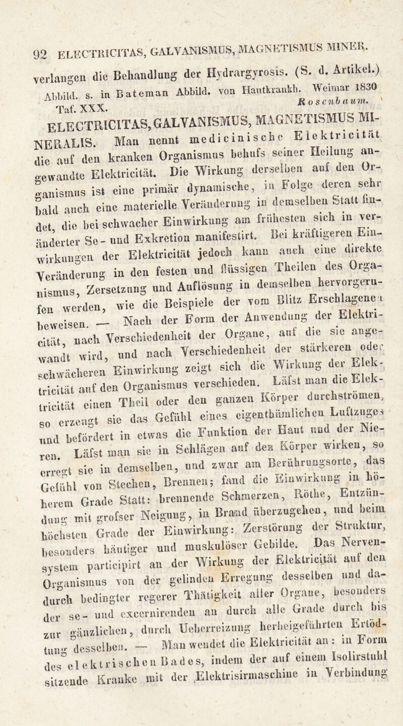 verlangen die Behandlung der Hydrargyrosis. (S. d. Artikel.) Al-hild. S. in Bateman Abbild, von Hantkrankli. Weimar 1830 Taf.XXX. Roscnbuum. ELECTRICITAS,GALVANISMUS, MAGNETISMUS MI- NERALIS. Man nennt me d i ein i s ch e Eiektricität die auf den kranken Organismus behufs seiner Heilung an- gewandte Eiektricität. Die Wirkung derselben auf den Or- ganismus ist eine primär dynamische, m Folge ^ '' bald auch eine materielle Veriindernng i« demselben Statt hn- det die bei schwacher Einwirkung am frühesten sich in v«- nnderler Sc - und Exkretion manifestirt. Bei kräftigeren Ein- wirkungen der Blektricitiit jedoch kann auch eine direkte Veränderung in den festen und finssigen Theilen des Orga- nismus Zersetzung und Auflösung in demselben hervorgeru- rwerden, wie die Beispiele der vom Blitz Erschlagene i l.oweisen — Nach der Farm der Anwendung der Eleklri- cität nach Verschiedenheit der Organe, auf die sie ange- wird und nach Verschiedenheit der stärkeren odei schwächeren Einwirkung zeigt sich die Wirkung der Eiek- tricität auf den Organismus verschieden. Lafst man die E tricltät einen Thcll oder den ganzen Körper durchstromen, so erzeugt sie d.as Gefühl eines cigenthümhehen Luftzuges ;ud befördert in etwas die Funktion der Haut und der Nie- ten Läfst man sie in Sehlägen auf den Körper wirken, so erre-t sie in demselben, nnd zwar am Beruhrungsorte, das GcÜihl von Stechen, Brennen; fand die Ein Wirkung in hö- herem Grade Statt: brennende Schmerzen, Rothe, Entzün- dung mit grofser Neigung, in Brand überzugehen, und heim liödistcii Grade der Einwirkung: Zerstörung der Stink ur, besonders häutiger nnd muskulöser Gebilde. Das Nerven- system participirt au der Wirkung der Eiektricität auf den Or-anismns von der gelinden Erregung desselben und da- durch bedingter regerer ThiUigkeit aller Organe, besonders se- und cxeernirendcu au durch alle Grade diirc i ns ,,„r -änzliehcn, diireh Uchcrreizmig herbeigefi.hrteu Ertöd- tiiu-'desselben. — Man wendet die Eiektricität au : in Form desNlektrisehcn Bades, indem der auf einem IsolirsUibl sitzende Kranke mit der .Elektrisiniiascliiue in Verbindung