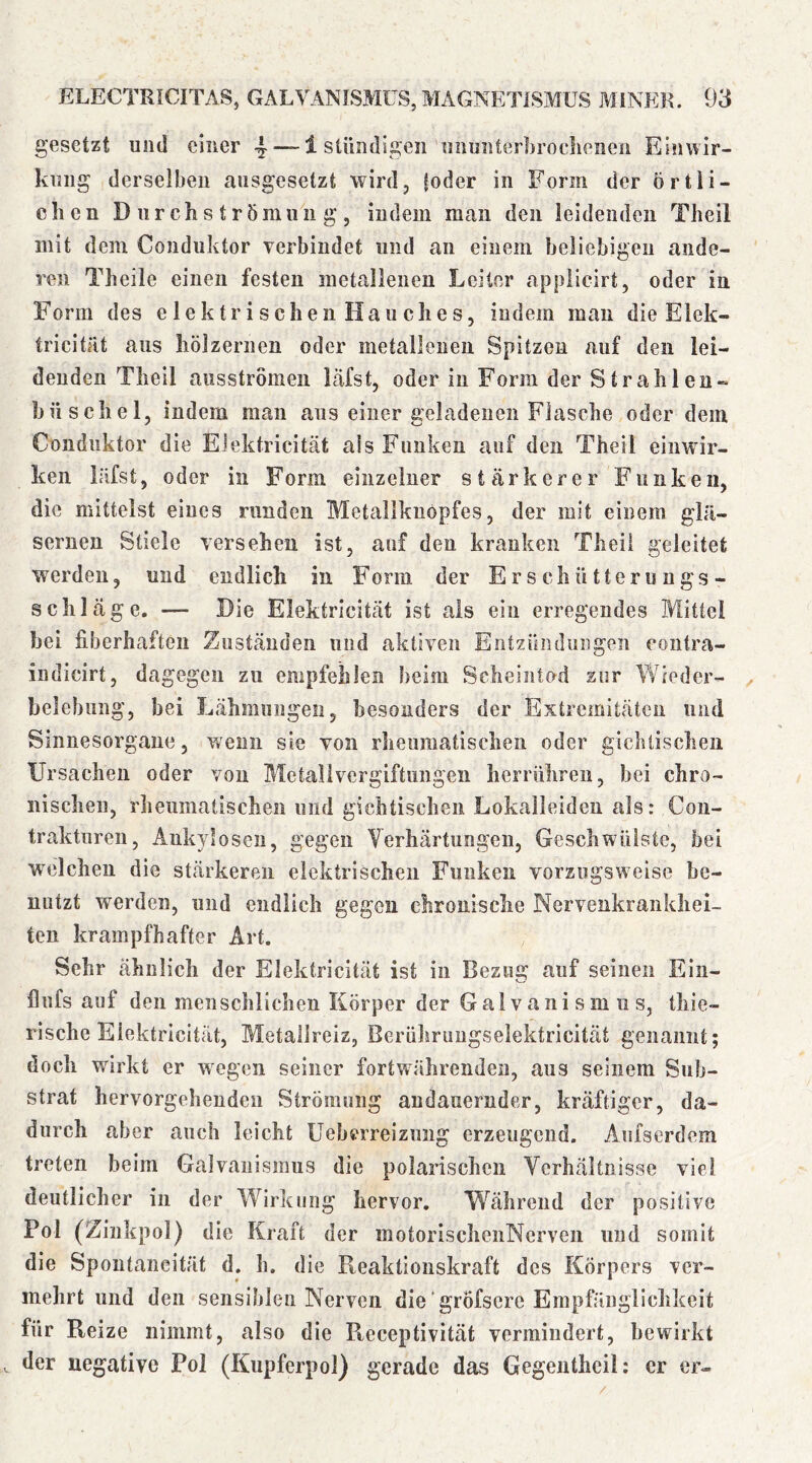 gesetzt und einer 4““^ stimdigen unuiiterbroclienen Einwir- kung derselben ansgesetzt wird, (oder in Form der örtli- chen Durchströmuiig, indem man den leidenden Theil mit dem Conduktor verbindet und an einem beliebigen ande- ren Theile einen festen metallenen Leiter applicirt, oder in Form des elektrischen Hauches, indem man die Eiek- tricitat aus hölzernen oder metallenen Spitzen auf den lei- denden Theil ausstromen läfst, oder in Form der Strahlen» hüscliel, indem man aus einer geladenen Flasche oder dem Conduktor die EJektricität als Funken auf den Theil einwir- ken läfst, oder in Form einzcluer stärkerer Funken, die mittelst eines runden Metalikuöpfes, der mit einem glä- sernen Stiele versehen ist, auf den kranken Theil geleitet werden, und endlich in Form der E r s c h ü 11 c r u u g s - schlage. — Die Elektricität ist als ein erregendes Mittel hei fiberhaften Zuständen und aktiven Entzündungen contra- indicirt, dagegen zu empfehlen beim Scheintod zur Wieder- belebung, bei Lähmungen 5 besonders der Extremitäten und Sinnesorgane, wenn sie von rheumatischen oder gichtischen Ursachen oder von Metalivergiftungeu herrühreii, bei chro- nischen, rheumatischen mul gichtischen Lokalleiden als: Cou- traktnreu, Ankylosen, gegen Verhärtungen, Geschwülste, bei wxdchen die stärkeren elektrischen Funken vorzugsweise be- nutzt werden, und endlich gegen chronische Nervenkrankhei- ten krampfhafter Art. Sehr ähnlich der Elektricität ist in Bezug auf seinen Ein- flnfs auf den menschlichen Körper der Galvanismus, tliie- rische Elektricität, Metallreiz, Berührimgselektricität genannt; doch wdrkt er w’^egen seiner fortw^ährenden, aus seinem Sub- strat hervorgellenden Strömung andauernder, kräftiger, da- durch aber auch leicht üeberreiznng erzeugend. Aniserdem treten beim Galvanismus die polarischcii Verhältnisse viel deutlicher in der Wirkung hervor. Während der positive Pol (Ziiikpol) die Kraft der motorischeiiNerven und somit die Spontaneität d. h. die Reaktionskraft des Körpers ver- mehrt und den sensiblen Nerven die gröfscre Empfänglichkeit für Reize nimmt, also die Receptivität vermindert, bewirkt der negative Pol (Kupferpol) gerade das Gegenthcil: er er-