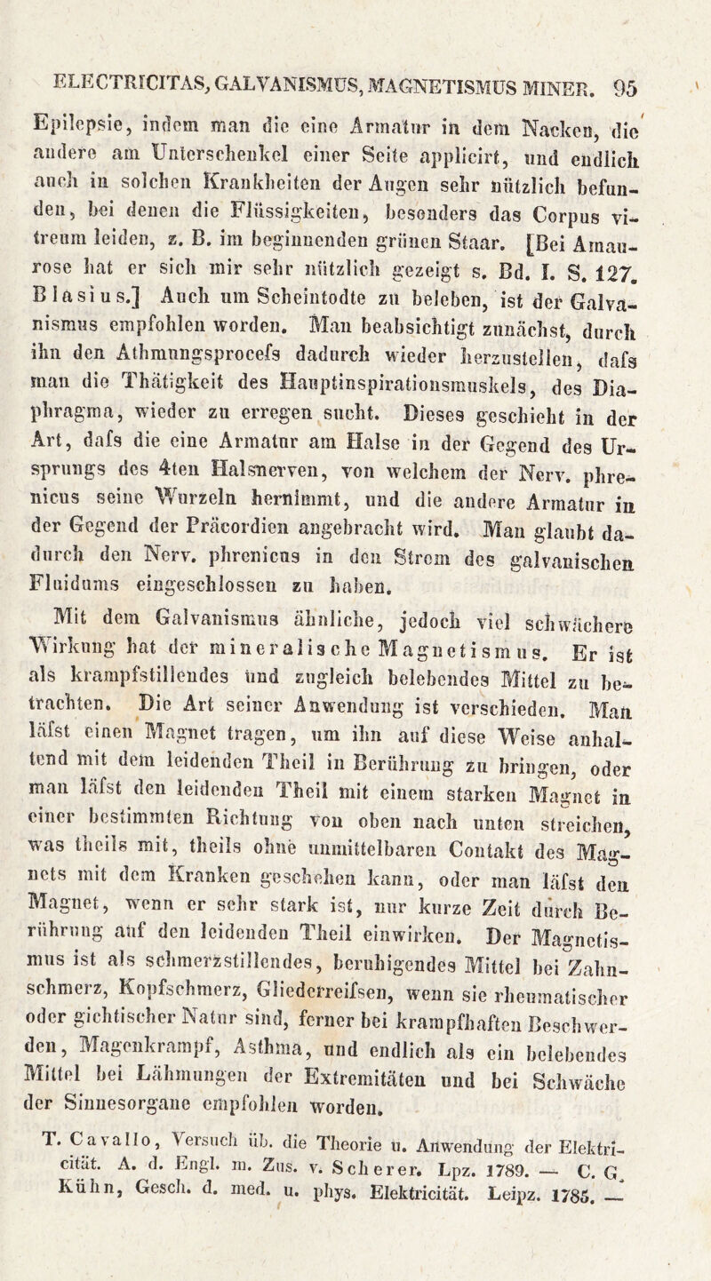 Epilepsie, indem man die eine Armatur in dein Nacken, die andere am Untersclieukcl einer Seite applicirt, und endlich auch in solchen Krankheiten der Angen sehr nützlich befun- den, bei denen die Flüssigkeiten, besonders das Corpus vi- treum leiden, z. B. im beginnenden grünen Staar. [Bei Amau- rose hat er sich mir sehr iiützlich gezeigt s. Bd. I. S. 127. Blasius.] Auch um Scheintodte zu beleben, ist der Galva- nismus empfohlen worden. Mau beabsichtigt ziiiicächst, durch ihn den Athmnngsprocefs dadurch wieder Iierzustelleii, dafs mau die Thatigkeit des Hawptinspirationsmuskels, des Dia- phragma, wieder zu erregen sucht. Dieses geschieht in der Art, dafs die eine Armatur am Halse in der Gegend des Ur- sprungs des 4teii Halsneiwen, von welchem der Nerv, phre- nicus seine Wurzeln hernimmt, und die andere Armatur iu der Gegend der Präcordien angebracht wird. Man glaubt da- durch den Nerv, phrenicus in den Strem des galvanischen Fluidums eingeschlossen zu haben. Mit dem Galvanismus ähnliche, jedoch viel schwächere Wirkling hat der m i ii e r a i i s c h e M a gn e t i s m u s. Er ist als krampfstillendes Und zugleich belebendes Mittel zu be^ trachten. Die Art seiner Anwendung ist verschieden. Man. läfst einen Magnet tragen, um ihn auf diese Weise anhal- tend mit dem leidenden Theil in Berührung zu bringen, oder man läfst den leideiidea Theil mit einem starken Magnet in. einer bestimmten Richtung von oben nach unten streichen, was thcils mit, theils ohne unmittelbaren Contakt des Mag- nets mit dem Kranken geschehen kann, oder man läfst den Magnet, wenn er sehr stark ist, nur kurze Zeit durch Be- rührung auf den leidenden Theil einwirken. Der Magnetis- mus ist als schmerzstillendes, beruhigendes Mittel bei Zahn- schmerz, Kopfschmerz, Gliederreifsen, wenn sie rheumatischer oder gichtischer Natur sind, ferner bei krampfhaften Be.schwer- den, Magonkrampf, Asthma, und endlich als ein belebendes Mittel bei Lähmungen der Extremitäten und bei Schwäche der Sinnesorgane cmpfohieii worden. T. Cavallo, Versuch üb. die Theorie u. Anwendung der ElehtrI- cität. A, d. Engl. ni. Ziis. v. Scherer. Lpz. 1789. — C. Kühn, Gesell, d. med. u. pliys, Elektricität. Leipz. 1785,