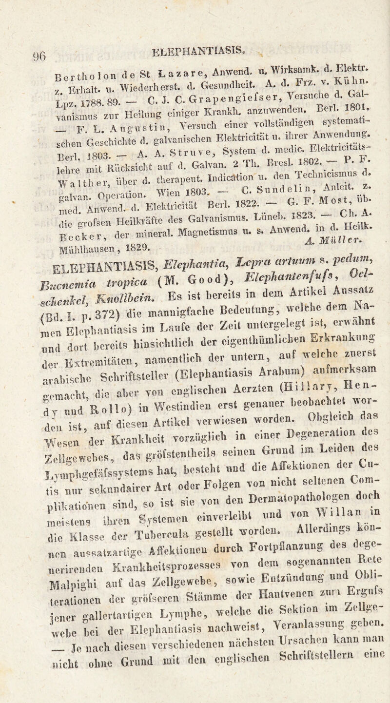 Berthülon <le St Lazare, Anwend. u. Wirksamk. z Erlialt. 11. Wiederherst. d. Gesundheit. A. <’• >• Li,z. 1788. 89. - C. ,1. C. G r a p e n g i e Is e r, Versii-Ae d- G - «nismns zur Heilung einiger Krankh. anznwenden. ^ ' „ F J Angnstin, Versuch einer vollständigen systemati- schen Ge^Jchichte d. galvanischen EMctricität n. Berl. J803. - A. A. Struve, System d- E'el^““^_ lelire mit Rücksiclit auf d. Galvan. 2 TIi. Lresl. 1802.^ ^ • Walther über d. tlierapeut. Indicötion u. den Techmcismus galvan. Operation. Wien 1803. ^ G'f’M Lt ‘ u^. med. Anwend. d. Elektricitat Berl. G. • M ,lie grofsen Heilkräfte des Galvanismus. Luneh. 18.3 h Beciter, der mineral. Magnetismus «, s. Anwendern .LHe^^. Miildhaiisen, 1829. • ELEPHANTIASIS, Elcphantia, Lepra ariuvm s. peduvt, B.cnen.ia tropica (M. Good) t sclcnM, Knollbein. Es ist bereits m dem IBd I P. 372) die mannigfache Bedeutung, welche dem Na- men Elephantiasis im Laufe der Zeit nntergelegt mt erwähnt „nd dorl bercits hinsichtlich der eigenthümlichen Erkrankung der Extremitäten, namentlich der untern, auf welche zuerst arabische Schriftsteller (Elephantiasis Arahum) aufmerksam ‘acht die aber von englischen Acrzlen (Hiilarj, Hen- dviind Rollo) in Westindien erst genauer hcobachtet wor- Wesen der Krankheit vorzüglich in einer Degeneration des Zellgewebes, das giöfstentheils seinen G^nnd im Leiden des ! vnmh-efäfssvstems hat, besteht und die Affektioncn der C - rii nL seknndairer Art oder Folgen von nicht seltenen Com- „lihatiohen sind, so ist sie von den meistens ihren Systemen einverlciht und  die Klasse der Tubercula gestellt worden. Allerdings kön- nen aussatzartige Affektioncn durch Fortpflanzung des dege- „erirenden Kvankheitsprozesscs von dem sogenannten Rete Malpighi anf das Zellgewebe, sowie Entzündung und Ob i- terationen der gröfscren Stämme der Hantvenen znm Ergnfs iener gallertartigen Lymphe, welche die Sektion im Zell.e wehe hei der Elcphanllasis nachweist, Veranlassung gehen. _ Je nach diesen verschiedenen nächsten Ursachen kann mau nicht ohne Grund mit den englischen Schnftstcllern cnc