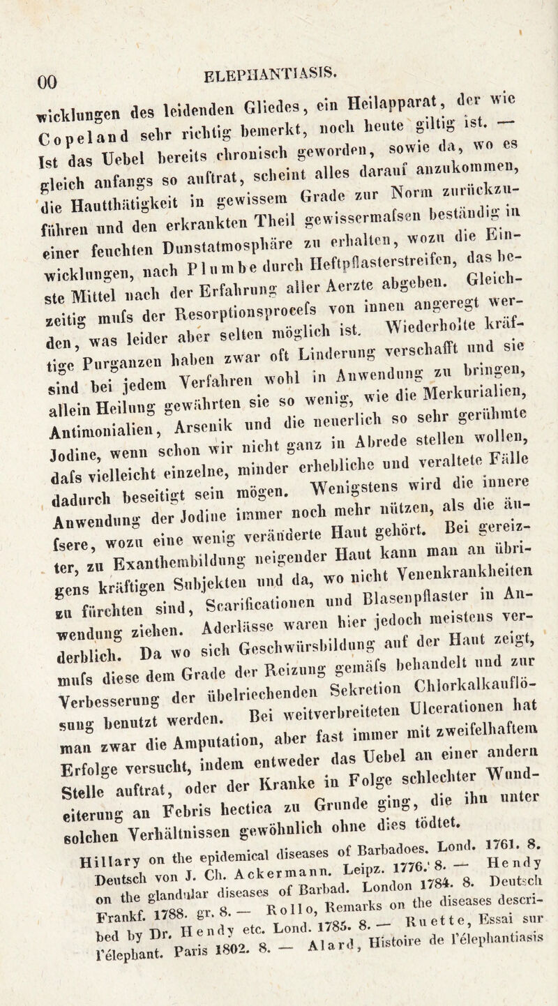 V.ckl«ngen des leidenden Gliedes, ein He'napparat «l« Copeland selir rielitig bemerkt, nock hente ,.lti. is^.^ l<!t das Uebel bereits cbroniseb geworden, sowie i< , nleich anfangs so anftrat, scheint alles darauf anznkommen, führen nnd den erkrankten Tbeil gewissermafsen ' einer fencklen Dunstatmospbäre zn erhalten, wozu le Wicklungen, nach P1 n tn b e durch Heftpllastcrslrei en, as^^'^- <!te Mittel nach der Erfahrung aller Aerzte abgeben. ,i.e P„r.^anzcn haben zwar oft Linderung verschafft und sie ‘ J V • a.m Verfahren wohl in Anwendung zu bringen, f! ^ n Arsenik nnd die neuerlich so sehr gerühmte irlnieileTcht'einzelne, minder” erhebliche und veraltete Falle dadurch beseitigt sein mögen. fsere wozu eine wenig veränderte Haut gehört. Bei gereiz ter zu Exanthembildnng neigender Haut kann man an nb - ' uens kräfti-en Subjekten und da, wo nicht Yenenkranklieiten r urebten ind, Scarificationen und Blaseiipdaster in An- *“ ‘ „e waren hier jedoch meistens ver- j*“bliclf ^dI wo sich Geschwürsbildiing auf der Haut zeigt, 1 r.i.olrippVipnden Sekretion LnlorKaiKauiio snuo immer m t zweifelhattein «inn rwar die Amputation, aber last immei Erfolge unter solchen” Verhältnissen gewöhnlich ohne dies tödtet. ^ Hillary on the epidemical diseases Hend; r Vrml f a^on the diseases descri- Frankf. 1788. gr. «. i s — Rii et te, Essai siir V 1 l^vr Tir II e 11 d y etc. Lond. 17oo» ö* , i a- • bed by Hr. ue . Alard, Histoire de relepliantiasis