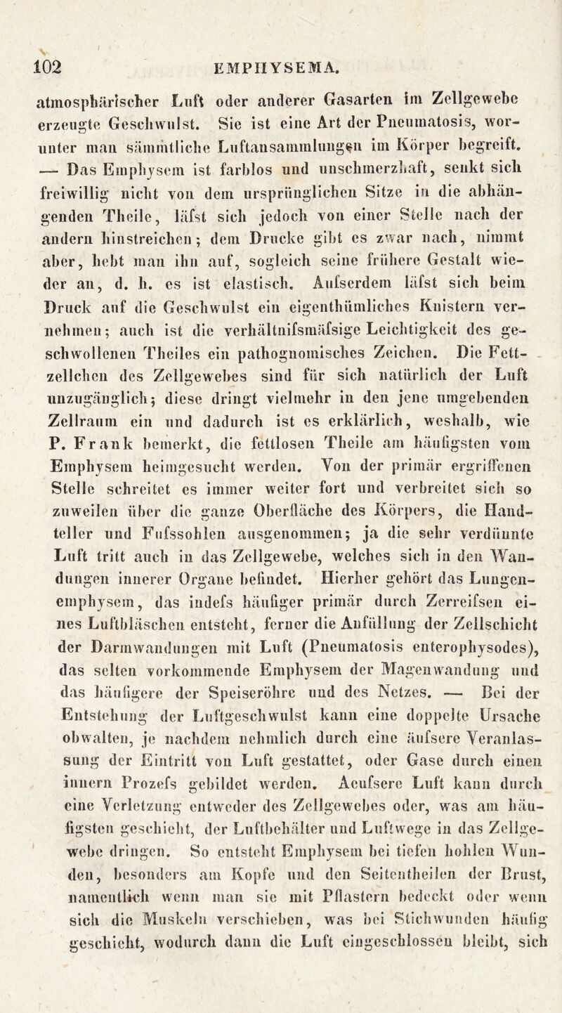 / EMPIIYSEMA. atmosphärischer Loft oder anderer Gasarteii im Zellgewehe erzeugte Geschwulst. Sie ist eine Art der Pucumatosis, wor- unter mau sämrhtliche Luftausammliiiig^ii im Körper begreift, — Das Emphjsem ist farblos und uiiscbmerzliaft, senkt sich freiwillig nicht von dem ursprünglicben Sitze in die abbäu- geuden Theile, läfst sieb jedoch von einer Stelle nach der andern binstreicben; dem Drucke gibt es zwar nach, nimmt aber, bebt man ihn auf, sogleich seine frühere Gestalt wie- der an, d, h. es ist elastisch. Aiifserdem läfst sich beim Druck anf die Geschwulst ein eigentbümlicbes Knistern ver- nehmen; auch ist die verhältnifsmäfsige Leichtigkeit des ge- schwollenen Theiles ein pathognomisches Zeichen. Die Fett- . zellchen des Zellgewebes sind für sich natürlich der Luft uuzugeänglich; diese dringt vielmehr in den jene umgebenden Zellraum ein und dadurch ist es erklärlich, weshalb, wie P. Frank bemerkt, die fettlosen Theile am häuligsten vom Emphysem heimgesucht werden. Von der primär ergrilFeuen Stelle schreitet cs immer weiter fort und verbreitet sich so zuweilen über die ganze Oberfläche des Körpers, die Hand- teller und Fufssohleii ausgenommen; ja die sehr verdünnte Luft tritt auch in das Zellgewebe, welches sich in den Wan- dungen innerer Organe befludet. Hierher gehört das Luugcii- emphysem, das iudefs häufiger primär durch Zerreifsen ei- nes Luftbiäschen entsteht, ferner die Anfüllung der Zellschicht der Darmwandungen mit Luft (Pueumatosis enterophysodes), das selten vorkommende Emphysem der Mageuwandung und das häuflgere der Speiseröhre und des Netzes. — Bei der Eiitstchuug der Luftgeschwillst kann eine doppelte Ursache obwalten, je nachdem uehmlich durch eine äufsere Veranlas- sung der Eintritt von Luft gestattet, oder Gase durch einen innern Prozefs gebildet werden, Aeufscre Luft kann durch eine Verletzung entweder des Zellgewebes oder, w'as am häu- figsten geschieht, der Luftbehäiter und Luftwege in das Zellge- webe dringen. So entsteht Emphysem bei tiefen hohlen Wun- den, besonders am Kopfe und den Seitentheilen der Brust, namentlkh wenn man sie mit Pflastern bedeckt oder wenn sich die Muskeln verschieben, was bei Stichwunden häufig geschieht, wodurch dann die Luft cingeschlosscu bleibt, sich