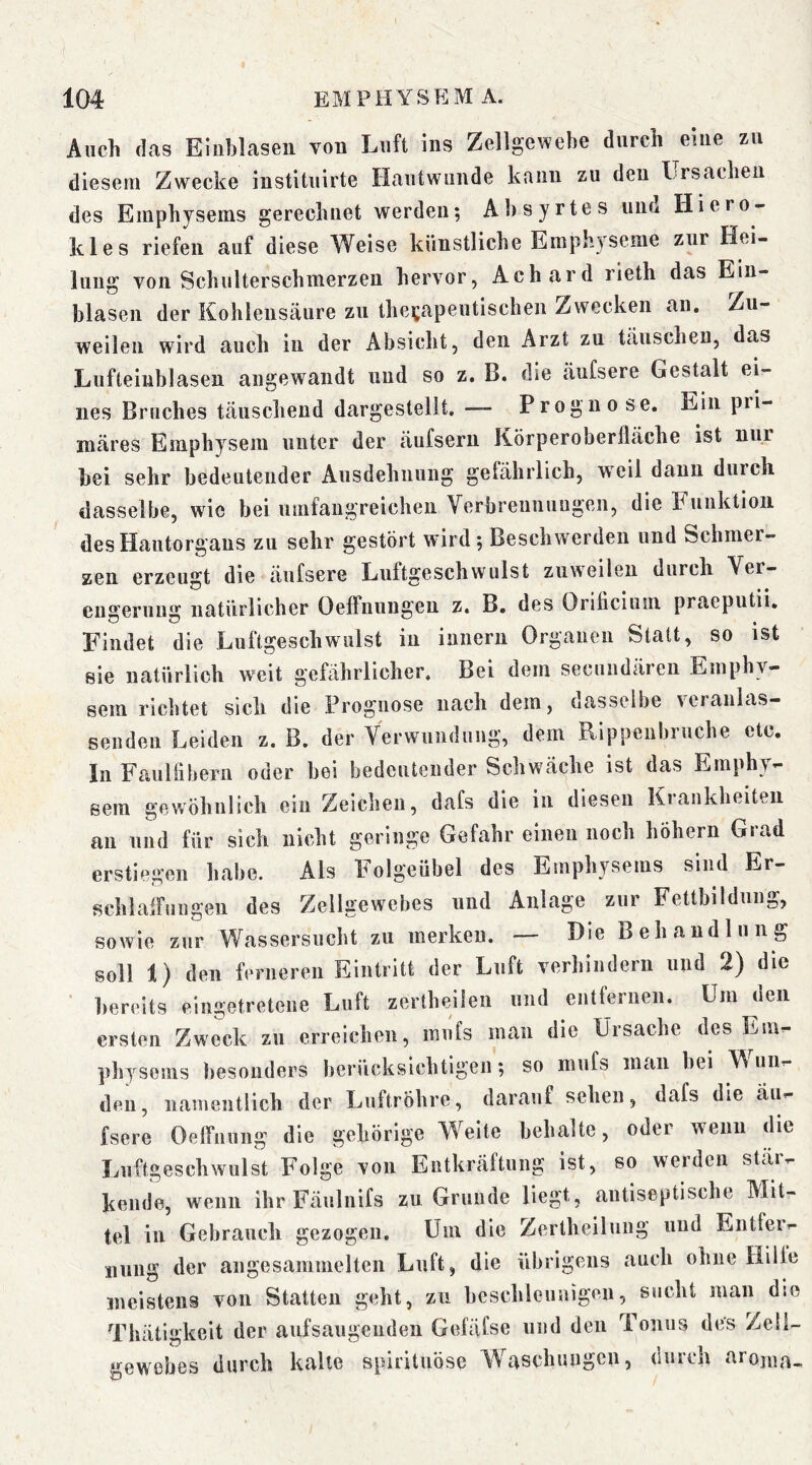 Auch das Eiiihlaseu von Luft ins Zellgewebe durch eine zu diesem Zwecke instituirte Hautwunde kann zu den Lrsachen des Emphysems gerechnet werden; Ahsyrtes und Hiero- kles riefen auf diese Weise künstliche Emphyseme zur Hei- lung von Schulterschmerzeu hervor, Achard rieth das Ein- blasen der Kohlensäure zu therapeutischen Zwecken an. Zu- weilen wird auch in der Absicht, den Arzt zu täuschen, das Lufteinblasen angewandt und so z. B. die äufsere Gestalt ei- nes Bruches täuschend dargestellt, — Prognose. Ein pri- märes Emphysem unter der äufsern Körperoberfläche ist nur bei sehr bedeutender Ausdehnung gelährlich, w^eil daun durch dasselbe, wie bei umfangreichen Verbreunuugen, die Funktion desHantorgans zu sehr gestört wird ; Beschwerden und Schmer- zen erzeugt die äufsere Luftgeschwulst zuweilen durch Ver- engerung natürlicher Oeffnnngeu z. B, des Orilicium praeputii. Findet die Luftgeschwulst in imiern Organen Statt, so ist sie natürlich weit gefährlicher. Bei dem secundären Emphy- sem richtet sich die Prognose nach dem, dasselbe veranlas- senden Leiden z. B. der Verwundung, dem Rippenbruche etc. In FauUihern oder bei bedeutender Schwäche ist das Emphy- sem gewöhnlich ein Zeichen, dafs die in diesen Krankheiten an und für sich nicht geringe Gefahr einen noch höhern Grad erstiegen habe. Als Folgeübel des Emphysems sind Er- schlaffungen des Zellgewebes und Anlage zur Fettbildung, sowie zur Wassersucht zu merken. — Hie Behandlung soll 1) den ferneren Eintritt der Luft verhindern und 2) die ' bereits eingetretene Luft zertheilen und entfernen. Um den ersten Zweck zu erreichen, mufs man die Ursache des Em- physems besonders berücksichtigen; so mufs man bei W un- den, namentlich der Luftröhre, darauf sehen, dafs die äu- fsere OelTnung die gehörige Weite behalte, oder wenn die Luftgeschwulst Folge von Entkräftung ist, so werden stär- kende, wenn ihr Fäulnifs zu Grunde liegt, antiseptische Mit- tel in Gebrauch gezogen. Um die Zertheilung und Entfer- nung der angesammelten Luft, die ilbrigens auch ohne Hilfe meistens von Statten geht, zu beschleunigen, sucht man die Thätigkeit der aufsaugenden Gefäfse und den Tonus des Zell- ‘»^ewebes durch kalte spirituösc Waschungen, durch arojna-