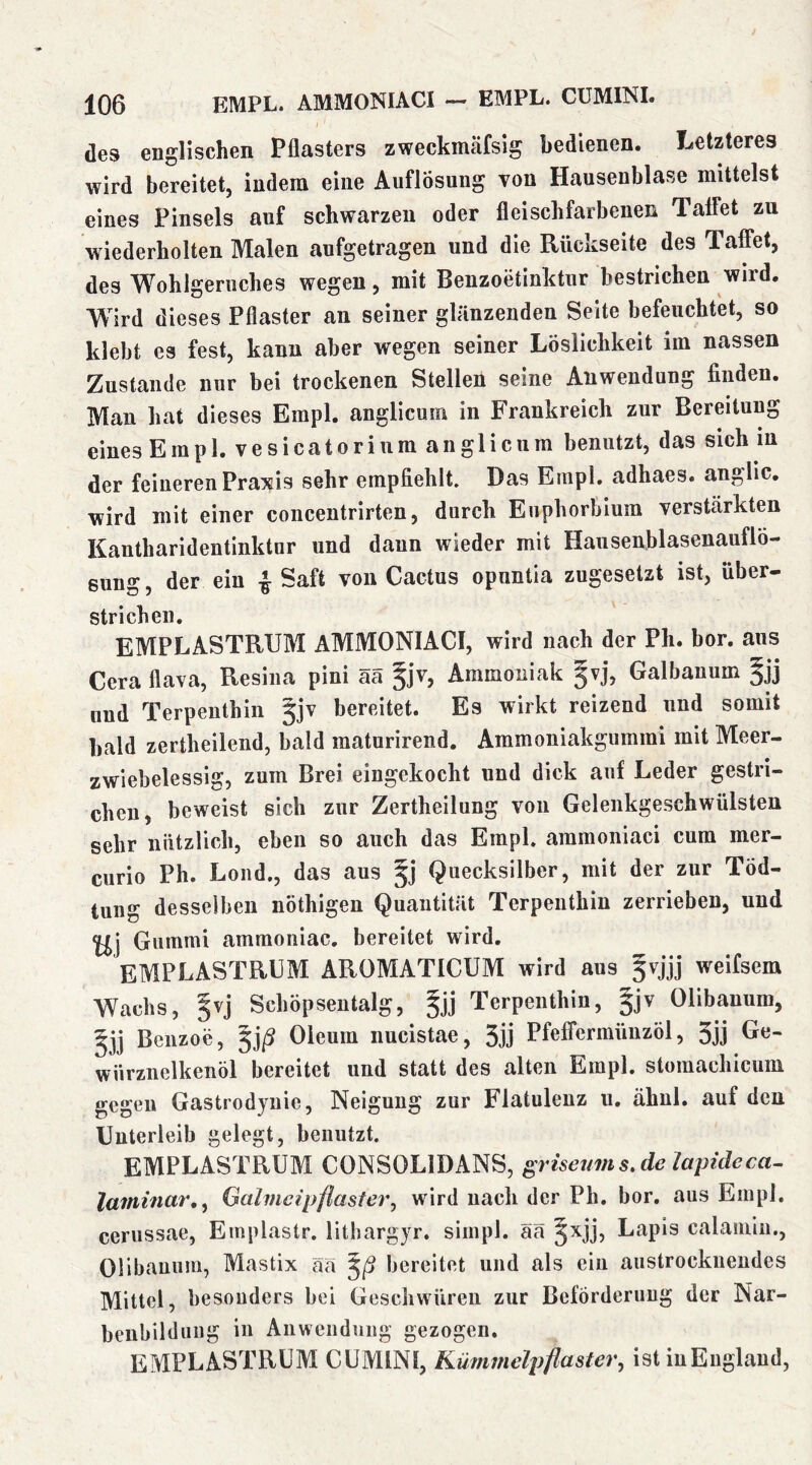 des englischen Pflasters zweckmäfsig bedienen. Letzteres wird bereitet, indem eine Auflösung von Hausenblase mittelst eines Pinsels auf schwarzen oder fleischfarbenen Talfet zu wiederholten Malen aufgetragen und die Rückseite des Taffet, des Wohlgeruches wegen, mit Benzoetinktur bestrichen wird. Wird dieses Pflaster an seiner glänzenden Seite befeuchtet, so klebt es fest, kann aber wegen seiner Löslichkeit im nassen Zustande nur bei trockenen Stellen seine Anwendung finden. Man hat dieses Empl. anglicum in Frankreich zur Bereitung eines Empl. vesicatorium anglicum benutzt, das sich m der feineren Praxis sehr empfiehlt. Das Empl, adhaes. anglic. wird mit einer concentrirten, durch Euphorbium verstärkten Kantharidentinktur und daun wieder mit Hausenblasenauflö- sung, der ein i Saft von Cactus opuntia zugesetzt ist, über- strichen, EMPLASTRUM AMMONIACI, wird nach der Ph. bor. aus Cera flava, Resina pini ää §jv, Ammoniak gvj, Galbanum §jj und Terpenthin 5jv bereitet. Es wirkt reizend und somit bald zertheilend, bald maturirend. Ammoniakgummi mit Meer- zwiebelessig, zum Brei eingekocht und dick auf Leder gestri- chen, beweist sich zur Zertheilung von Gelenkgeschwülsten sehr nützlich, eben so auch das Empl. aramoniaci cum mer- curio Ph, Lond,, das aus Quecksilber, mit der zur Töd- tung desselben nöthigen Quantität Terpenthin zerrieben, und Gummi ammoniac, bereitet wird, EMPLASTRUM AROMATICUM wird aus §vjjj weifsem Wachs, §vj Schöpsentalg, §jj Terpenthin, §jv Olibanum, Benzoe, ^jß Oleum nucistae, 3jj Pfeffermünzöl, 3jj Oie- wiirznelkenöl bereitet und statt des alten Empl, stomachicum gegen Gastrodyuie, Neigung zur Flatulenz u. ähnl, auf den Unterleib gelegt, benutzt. EMPLASTRUM CONSOLIDANS, griseums.cle lapzdeca- laminar,^ Galmeipflasier^ wird nach der Ph. bor. aus Empl. cerussae, Emplastr. lithargyr. simpl. ää §xjj, Lapis calamiii., Olibanum, Mastix ää ^ß bereitet und als ein austrockiieudes Mittel, besonders bei Geschwüren zur Beförderung der Nar- beiibilduiig in Anwendung gezogen. EMPLASTRUM CUMINI, Kümmelpflaster^ ist iuEiiglaud,