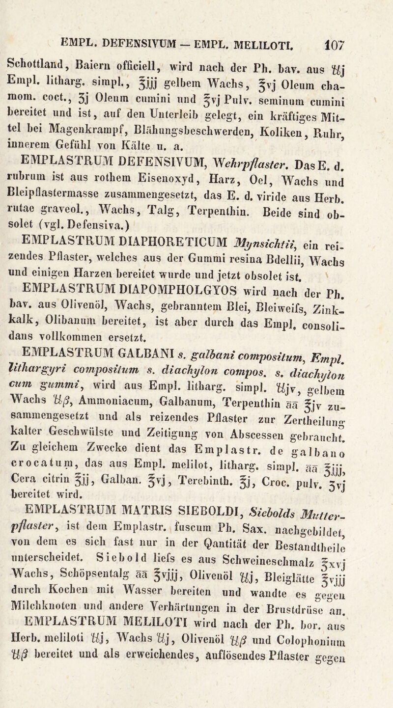 Schottland, Baiern officiell, wird nach der Ph. hav. aus Uj Empl. lltharg. sirapl., gelbem Wachs, §vj Oleum cha- mom. coct., 3j Oleum ciimini und §vj Piilv. semiiium cumiiii bereitet und ist, auf den Unterleib gelegt, ein kräftiges Mit- tel bei Magenkrampf, Bliihungsbeschwerden, Koliken, Ruhr, innerem Gefühl von Ktälte u. a. EMPLASTRUM DEFENSIVÜM, Wehrpflasier. DasE. d. riihrum ist aus rothem Eisenoxyd, Harz, Oel, Wachs und Bleipflastermasse zusammengesetzt, das E. d. viride aus Herb, rutae graveol.. Wachs, Talg, Terpenthin. Beide sind ob- solet (vgl. Defensiva.) EMPLASTRUM DIAPHORETICUM M^nsicJitü, ein rei- zendes Pflaster, welches aus der Gummi resiua Bdellii, Wachs und einigen Harzen bereitet wurde und jetzt obsolet ist. EMPLASTRUM DIAPOMPHOLGYOS wird nach* der Ph. hav. aus Olivenöl, Wachs, gebranntem Blei, Bleiweifs, Zink- kalk, Olibanum bereitet, ist aber durch das Empl, consoli- daus vollkommen ersetzt. EMPLASTRUM GALBANI s. galhani covipositum, Empl, lithargyri compositum s, diacJiylon compos, s. diachylon cum gummi, wird aus Empl. litharg. simpl. Ujv, gelbem Wachs Uß, Ammoniacum, Galbanum, Terpenthin aä |jv zu- sammengesetzt und als reizendes Pflaster zur Zertheilun«- kalter Geschwülste und Zeitigung von Abscesseu gebraucht! Zu gleichem Zwecke dient das Emplastr. de gal bau o* crocatum, das aus Empl. melilot, litharg, simpl, aä 5jjj Cera citrin |jj, Galban. gvj, Terebinth. 5], Croc. pulv.^^yj bereitet wird, EMPLASTRUM MATRIS SIEBOLDI, Siebolds Mutter- pflaster, ist dem Emplastr. fuscum Ph. Sax. nachgebildet, von dem es sich fast nur in der Qantität der Bestandtheilo nuterscheidet. Siebold liefs eg aus Schweineschmalz 5xvj Wachs, Schöpsentalg äa Olivenöl Uu Bleiglätte Ivjjj durch Kochen mit Wasser bereiten und wandte es gegeu Milchkuoten und andere Verhärtungen in der Brustdrüse aii EMPLASTRUM MELILOTI wird nach der Ph. bor. ä„g Herb, meliloti U}, Wachs Uj, Olivenöl Uß nnd Colophoiiium Uß bereitet und als erweichendes, auflösendes Pflaster gegen