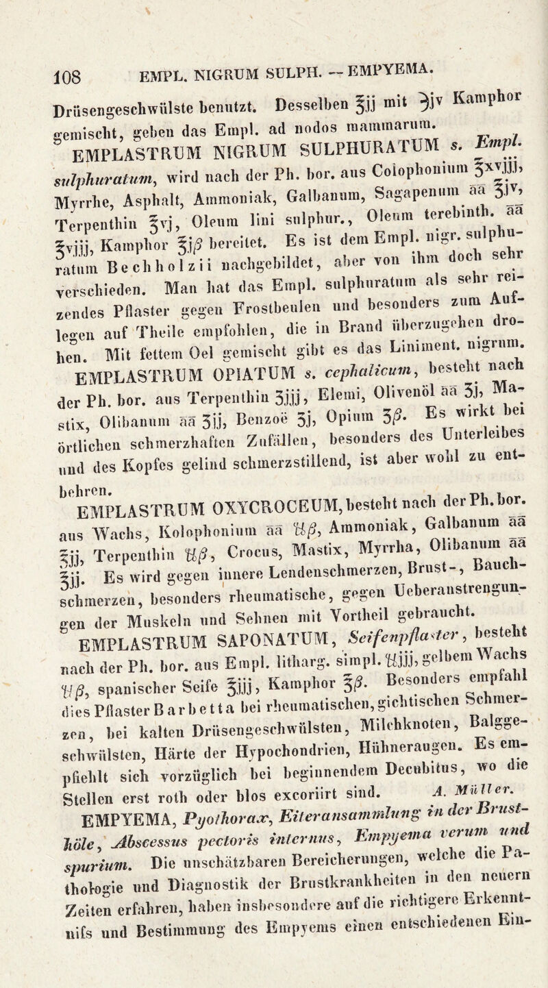 Drüsengeschwülste benutzt. Desselben mit K‘imphor gemischt, geben das Einpl. ad nodos raammarum. EMPLASTRUM NIGRUM SULPHURATUM s. ^mP - svlphiiratum, wird nach der Ph. hör. ans Coiophonnira Myrrhe, Asphalt, Ammoniak, Galhannm, Sagapennm aa 3,|v, Terpenthin ^vj, Olenm lini snlphnr., Olenm ^ 5riii, Kamphor bereitet. Es ist dem Empl. nigr. snlphn- ratiim Bechholzii uacbgebildet, aber von ihm doc se verschieden. Man hat das Empl. snlphnratnm als sehr rei- zendes Pflaster gegen Frostbeulen nnd besonders zum u le«-en auf Theile empfohlen, die in Brand nberzugehen ro- hen. Mit fettem Oel .gemischt gibt es das Liniment, nigrnm. EMPLASTRUM OPIATUM s. cephalicum, besteht nac der Ph. bor. aus Terpenthin 3jjj, Elemi, Olivenöl Sa 3j, Ma- stix, Olibannm aä 3ijj Benzoe 3j) Opinm ^ß. Es wir 4 ei örtlichen schmerzhaften Zufällen, besonders des Unterleibes und des Kopfes geliiid schmerzstillend, ist aber wohl zu en - EMPLASTRUM OXYCROCEUM,besteht nach derPh.bor^ ans AYachs, Kolophonium aä Uß, Ammoniak, Galbaiinm aa 5jJ, Terpenthin Uß, Croens, Mastix, Myrrlia, 0 >l>am>m aa 5ii. Es wird gegen innere Lendenschmerzen, Brus -, Bchmerzen, besonders'rheiimatischc, gegen Ueberanstrengun- gen der Muskeln nnd Sehnen mit Vortheil gebraucht. EMPLASTRUM Setfenpfla^m-, besteht nach der Ph. bor. aus Empl. litharg. simpl. UÜh gelbem ac s Uß, spanischer Seife 5,jjj, Kamphor §(?. Besonders empfahl dies Pflaster Barbetta bei rheumatischen,gichtischen Schmer- zen, hei kalten Drüsengeschwülsten, Milchknoten, ^ gge» Rchwülsten, Härte der Hypochondrien, Hühneraugen. Es em- pfiehlt sich vorzüglich bei beginnendem Decubitus, wo die Stellen erst roth oder blos exeoriirt sind. EMPYEMA, P^oiJioraa^, Eüeransmmnlnng tu der rus - Jiöle^ ^hseessus pectoris internus^ Empyema reruvt im spurium. Die unschätzbaren Bereicherungen, welche die Pa- thoVogie und Diagnostik der Brustkrankhciten m den neuern Zeiten erfahren, haben insbesondere auf die richtigere Er ienn - nifs und Bestimmung des Empyems einen eiitschiedeiien m-
