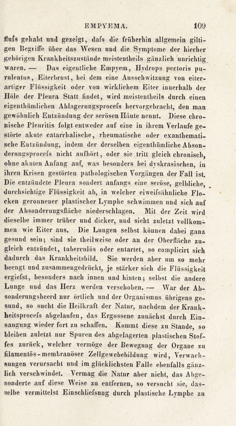 itii^s gehabt und gezeigt, dafs die früherhla allgemein giiti- gen Begriffe über das Wesen und die Symptome der hierher gehörigen Krankheitsziistäiide meisteiithells gänzlich unrichtig waren. — Das eigentliche Empyem, Hydrops pectoris pu- riilentüs, Eiterbrnst, bei dem eine Ausschwitzung von eiter- artiger Flüssigkeit oder von wirklichem Eiter inuerhalb der Hole der Pleura Statt findet, wird meistentheils durch einen eigenthümlichen Ablagerungsprocefs hervorgebracht, den man gewöhnlich Entzündung der serösen Haute nennt. Diese chro- nische Pleuritis folgt entweder auf eine in ihrem Verlaufe ge- störte akute catarrhalische, rheumatische oder exantheraati- sche Entzündung, indem der derselben eigenthümliche Abson- derungsprocefs nicht aufhört, oder sie tritt gleich chronisch, ohne akuten Anfang auf, was besonders bei dyskrasischen, in ihren Krisen gestörten pathologischen Vorgängen der Fall ist. Die entzündete Pleura sondert anfangs eine seröse, gelbliche, durchsichtige Flüssigkeit ab, in welcher ei weifsähnliche Flo- cken geronnener plastischer Lymphe schwimmen und sich auf der Absonderungsllächc niederschlagen. Mit der Zeit wird dieselbe immer trüber und dicker, und sieht zuletzt vollkom- men wie Eiter aus. Die Lungen selbst können dabei ganz gesund sein; sind sie theilweise oder an der Oberfläche zu- gleich entzündet, tuberculös oder entartet, so cornplicirt sich dadurch das Krankheitsbild. Sie werden aber um so mehr beengt und zusammeugedrückt, je stärker sich die Flüssigkeit ergiefst, besonders nach innen und hinten; selbst die andere Lunge und das Herz werden verschoben. — War der Ab- sonderungsheerd nur örtlich und der Organismus übrigens ge- sund, so sucht die Heilkraft der Natur, nachdem der Krank- heitsprocefs abgelaufen, das Ergossene zunächst durch Ein- saugung wieder fort zu schaffen. Kommt diese zu Stande, so bleiben zuletzt nur Spuren des abgelagerten plastischen Stof- fes zurück, welcher vermöge der Bewegung der Organe zu filameutös-membrauöser Zellgewebebildnng wird, Verwach- sungen verursacht und im glücklichsten Falle ebenfalls gänz- lich verschwindet. Vermag die Natur aber nicht, das Abge- sonderte auf diese Weise zu entfernen, so versucht sie, das- selbe vermittelst Eiuschliefsuug durch plastische Lymphe zu