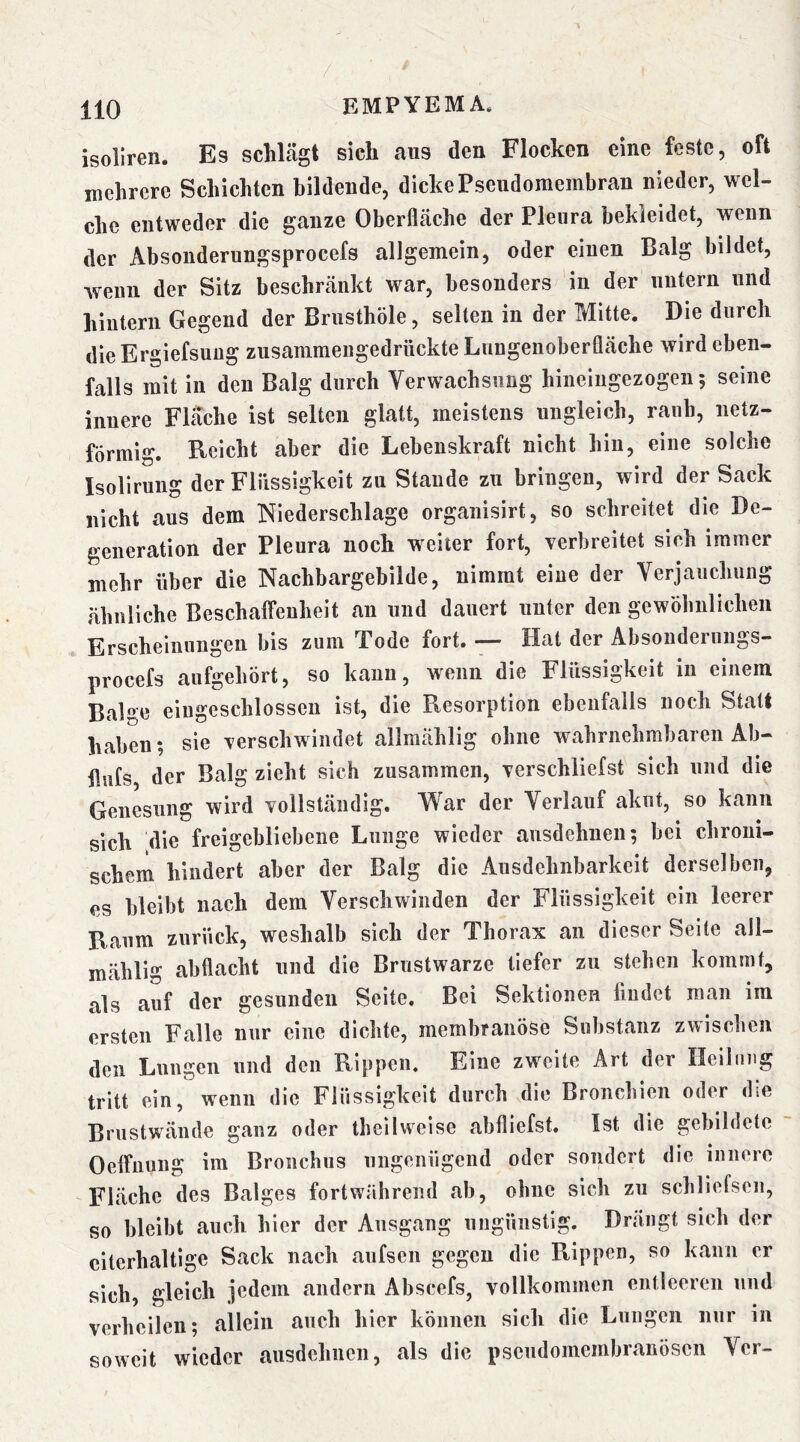 / 110 EMPYEMA. isoliren. Es schlägt sich aus den Flocken eine feste, oft mehrere Schichten bildende, dicke Pseudomembran nieder, wel- che entweder die ganze Oberfläche der Pleura bekleidet, wenn der Absonderungsprocefs allgemein, oder einen Balg bildet, wenn der Sitz beschränkt war, besonders in der untern und hintern Gegend der Brusthöle, selten in der Mitte, Die durch die Ergiefsuüg zusammengedrückte Lungenoberfläche wird eben- falls mit in den Balg durch Verwachsung hineiiigezogen; seine innere Flache ist selten glatt, meistens ungleich, raub, netz- förmig. Reicht aber die Lebenskraft nicht hin, eine solche Isolirung der Flüssigkeit zn Staude zu bringen, wird der Sack nicht aus dem Niederschlage organisirt, so schreitet die De- generation der Pleura noch weiter fort, verbreitet sich immer mehr über die Nachbargebilde, nimmt eine der Verjauchung ähnliche Beschaffenheit an und dauert unter den gewöhnlichen Erscheinungen bis zum Tode fort. — Hat der Absonderungs- procefs aiifgehört, so kann, wenn die Flüssigkeit in einem Balge eiiigeschlossen ist, die Resorption ebenfalls noch Statt haben; sie verschwindet allmählig ohne wahrnehmbaren Ab- flufs der Balg zieht sich zusammen, verschliefst sich und die Genesung wird vollständig. War der Verlauf akut, so kann sich die freigebliebeiie Lunge wieder ansdehnen; bei chroni- schem hindert aber der Balg die Ausdehnbarkeit derselben, es bleibt nach dem Verschwinden der Flüssigkeit ein leerer Raum zurück, weshalb sich der Thorax an dieser Seite all- mählig abflacht und die Brustwarze tiefer zu stehen kommt, als auf der gesunden Seite. Bei Sektionen findet man im ersten Falle nur eine dichte, membranöse Substanz zwischen den Lungen und den Rippen. Eine zweite Art der Ilelliiug tritt ein, wenn die Flüssigkeit durch die Bronchien oder die Brustwände ganz oder theilweise abfliefst. Ist die gebildete Oeffuung im Bronchus ungenügend oder sondert die innere Fläche des Balges fortwährend ab, ohne sich zu schliefsen, so bleibt auch hier der Ausgang ungünstig. Drängt sich der citerhaltlge Sack nach aufsen gegen die Rippen, so kann er sich, gleich jedem andern Abscefs, vollkommen entleeren und verheilen; allein auch hier können sich die Lungen nur in soweit wieder ausdehnen, als die pseudomembranösen Ver-