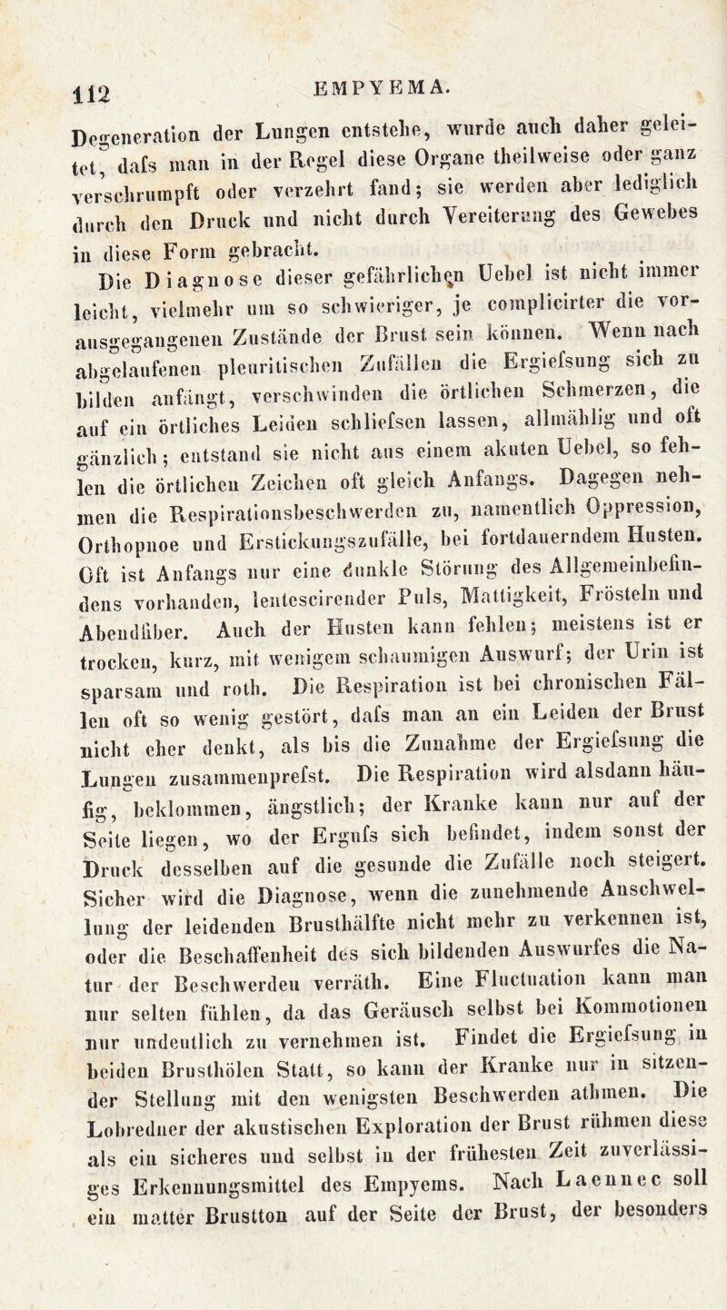 De2;eiieratlon der Lungen entstehe, wurde auch daher gelei- tet^ dafs man in der Regel diese Organe theilweise oder ganz verschrumpft oder verzehrt fand; sie werden aber lediglich durch den Druck und nicht durch Vereiterung des Gewebes in diese Form gebracht. Die Diagnose dieser gefährlichen üebel ist nicht immer leicht, vielmehr um so schwieriger, je complicirter die vor- ausgegangenen Zustände der Brust sein können. Wenn nach Ibgelaufenen pleiiritischen Zufällen die Ergiefsung sich zu bilden anfängt, verschwinden die örtlichen Schmerzen, die auf ein örtliches Leiden schliefsen lassen, allmählig und oft gänzlich ; entstand sie nicht aus einem akuten Uebel, so feh- len die örtlichen Zeiclieu oft gleich Anfangs. Dagegen neh- men die Respiralionsbeschwerden zu, namentlich Oppression, Orthopnoe und Erstickungszufälle, bei fortdauerndem Husten. Oft ist Anfangs nur eine dunkle Störung des Allgemeinbefin- dens vorhanden, lentescirender Puls, Mattigkeit, Frösteln und Abeudfiber. Auch der Husten kann fehlen; meistens ist er trocken, kurz, mit wenigem schaumigen Auswurf; der Urin ist sparsam und rolb. Die Respiration ist bei chronischen Fal- len oft so wenig gestört, dafs man an ein Leiden der Brust nicht eher denkt, als bis die Zunahme der Ergiefsung die Lungen zusammeiiprefst. Die Respiration wird alsdann häu- fig, beklommen, ängstlich; der Kranke kann nur auf der Seile liegen, wo der Ergufs sich befindet, indem sonst der Druck desselben auf die gesunde die Zufälle noch steigert. Sicher wird die Diagnose, Avenn die zunehmende Auschwel- iung der leidenden Brusthälfte nicht mehr zu verkennen ist, oder die Beschalfenheit des sich bildenden Auswurfes die Na- tur der Beschwerden verräth. Eine Fluctuation kann man nur selten fühlen, da das Geräusch selbst bei Kommotionen nur iindeutlicli zu vernehmen ist. Findet die Ergiefsung in beiden Brusthölen Statt, so kann der Kranke nur in sitzen- der Stelluug mit den wenigsten Beschwerden athmeu. Die Lobredner der akustischen Exploration der Brust rühmen diese als ein sicheres und selbst in der frühesten Zeit zuverlässi- ges Erkeuuungsmittel des Empyems. Nach Laeunec soll ein matter Brustton auf der Seite der Brust, der besonders