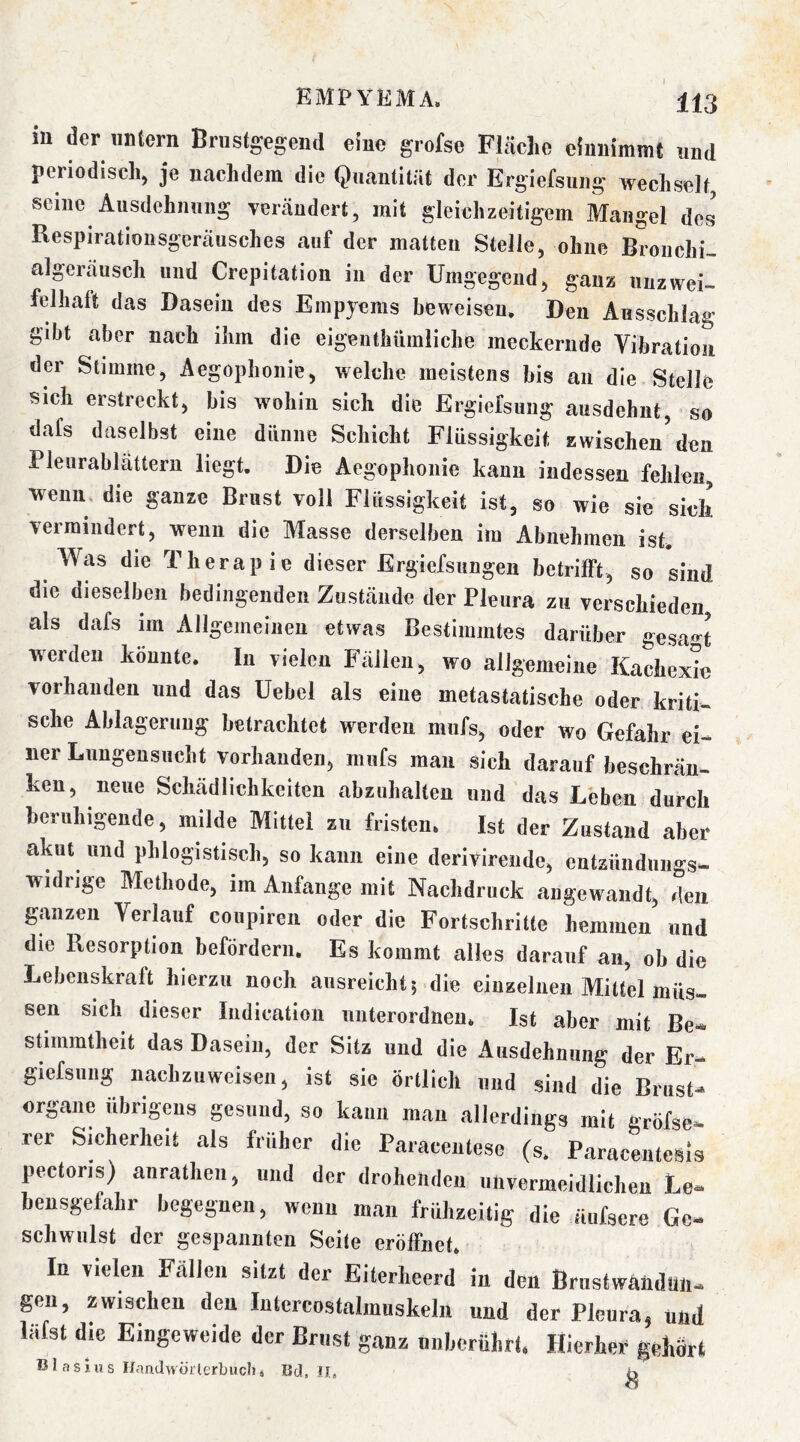 in der iintern Brustgegend eine grofse Fläche eiunimmt und periodisch, je nachdem die Quantität der Ergiefsnng wechselt, seine Ausdehnung verändert, mit gleichzeitigem Mangel des Respiratloiisgeräusches auf der matten Stelle, ohne Bronchi- algeräusch und Crepitation in der Umgegend, ganz unzwei- felhaft das Dasein des Empyems beweisen. Den Ansschlag gibt aber nach ihm die eigeiithiimliche meckernde Vibration der Stimme, Aegophonie, welche meistens bis an die Stelle sich erstreckt, bis wohin sich die Ergiefsung ausdehnt, so dafs daselbst eine dünne Schicht Flüssigkeit zwischen^ den Pleurablättern liegt. Die Aegophonie kann indessen fehlen, wenn, die ganze Brust voll Flüssigkeit ist, so wie sie sich vermindert, wenn die Masse derselben im Abnehmen ist. Was die Therapie dieser Ergiefsungen betrifft, so sind die dieselben bedingenden Zustände der Pleura zu verschieden, als dafs im Allgemeinen etwas Bestimmtes darüber gesa«^t werden könnte. In vielen Fällen, wo allgemeine Kachexie vorhanden und das Uebel als eine metastatische oder kriti- sche Ablagerung betrachtet werden mufs, oder wo Gefahr ei- ner Lungensucht vorhanden, mufs man sich darauf beschrän- ken, neue Schädlichkeiten abzuhallen und das Löben durch beruhigende, milde Mittel zu fristen. Ist der Zustand aber akut und phlogistisch, so kann eine derivirende, entzündungs- widrige Methode, im Anfänge mit Nachdruck angewandt, den ganzen Verlauf coupiren oder die Fortschritte hemmen und die Resorption befördern. Es kommt alles darauf an, ob die Lebenskraft hierzu noch ausreicht | die einzelnen Mittel müs- sen sich dieser Indication uiiterordneu. Ist aber mit Be- stimmtheit das Dasein, der Sitz und die Ausdehnung der Er- giefsung iiachzuweisen, ist sie örtlich und sind die Brust- organe übrigens gesund, so kann mau allerdings mit gröfse- rer Sicherheit als früher die Paracentese (s. ParacenteSis pectoris) anrathen, und der drohenden unvermeidlichen Le- bensgefahr begegnen, wenn man frühzeitig die äufsere Ge- schwulst der gespannten Seite eröffnet. In A’iclen Fällen sitzt der Eiterheerd in den BrustwaiidUIi- gen, zwischen den Intcrcostalmiiskeln und der Plenra, und lafst die Eingeweide der Brust ganz nnherührf. Hierher gehört Blasius HanclwörlerbucI), Bd, Jl,