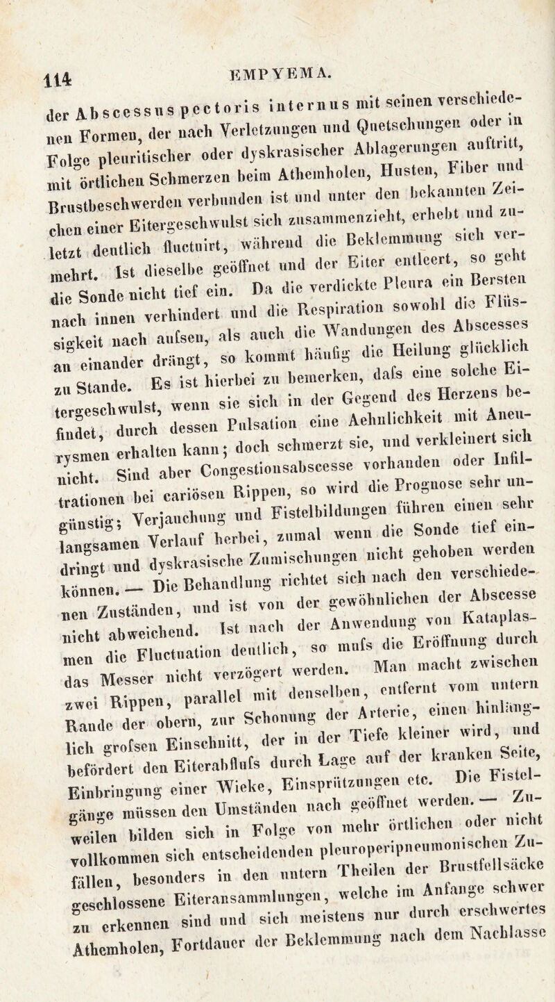 der A b s c c s s n s p c c 10 r 1 s 1 n t e r n u s mit srinen rerschle.le- „eu Formen, der uaeb Verlctr-nugeu nnd Qnetscbungen oder n Folge plenritlseber oder djskrasischer Ablagerungen anft dt mit örtlichen Schmerzen beim Atbemholen, linsten, ‘ Brustbeschwerden verbunden ist und unter den eben einer Bitergescbwulst sieb zusammenz.eht, erbebt und etrdeutlich fluctnirt, während die Beklemmung s,cb vor- opb innen verhindert nnd die Respiration sowohl die Flu. nach 1 p V Wandiiu2:eii des Abscesses ■““• f- zu Stande. Gebend des Herzens be- rr dr:n^Puui:: re Aelmüchkeit mit Anmr erhalten kann; doch schmerzt sie, und verkleuiert sjcb trationen ^ j Fistelbildungen führen einen sehr zumal wenn die Sonde tief ein- dnSHud dyskrasische Zumischungen nicht gehoben werde« ? Tlie Behandlung richtet sich nach den verschiede- können. - Die B«''““'’ = ^ gewöhnlichen der Ahscesse „eu Zustanden, nn Anwendung von Kataplas- dtTrüaiion deutlich, so mufs die Eröffnung durch Cl. . 1™, ». *r An«», «.«. hW.»S- Einbringung einer Wieke, Einsprutzuugeu etc. Die Fiste gäm-e müssen den Umständen nach geöffnet werden. - Sen bilde« sieh in Folge von mehr örtlichen oder nie t vollkommen sich entscheidenden plcnroperipneumoiiischui Z - voUKorameu TliPilpii der Briistfellsacke fällen, besonders m den nntern irtklen sind und sich meistens nur durch erschwertes Atbemholen, Fortdauer der Beklemmung nach dem Nachlasse