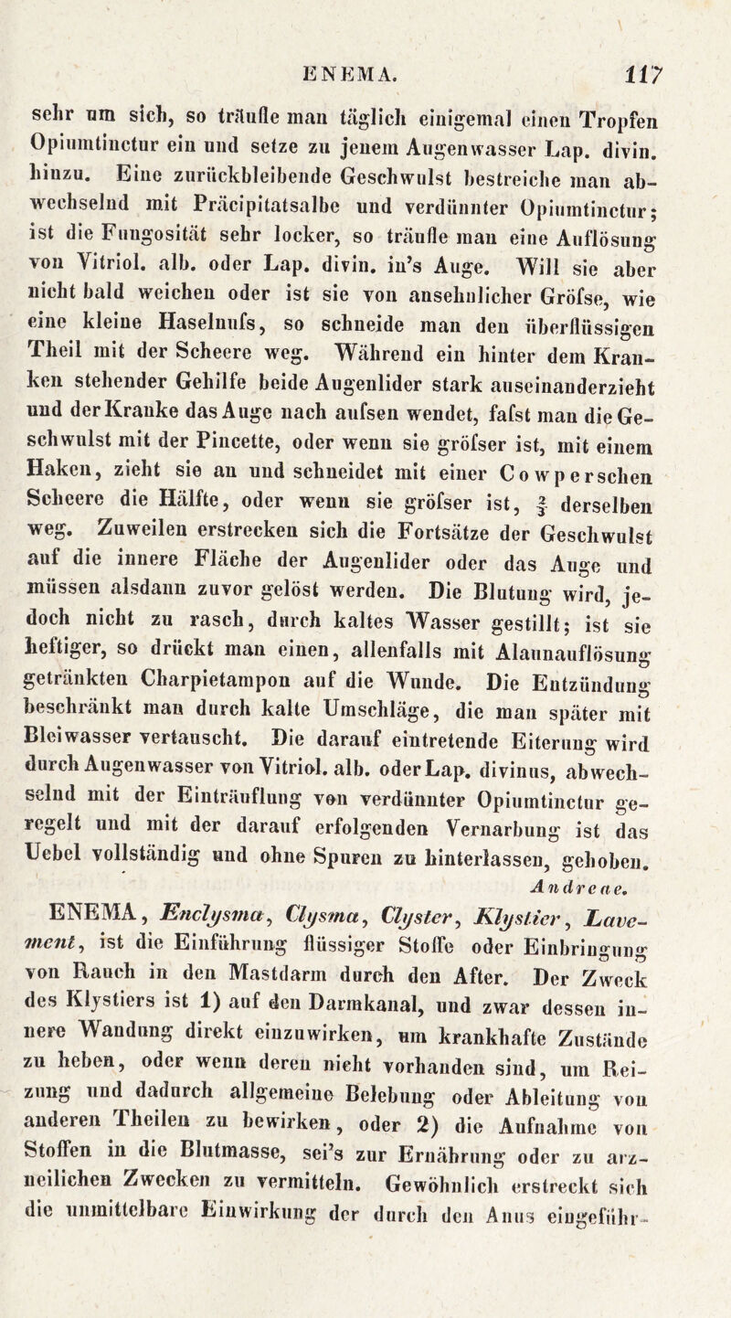 sehr um sich, so tnlufle man täglich einigemal einen Tropfen Opiiimtinctur ein und setze zu jenem Augenwasser Lap. divin. hinzu. Eine zuriickbleibende Geschwulst bestreiche man ab- wechselnd mit Präcipitatsalbe und verdünnter Opiumtinctur; ist die Fuugosität sehr locker, so träufle mau eine Auflösung von Vitriol, alb. oder Lap. divin. iu’s Auge. Will sie aber nicht bald weichen oder ist sie von ansehnlicher Gröfse, wie eine kleine Haselnufs, so schneide man den überflüssigen Theil mit der Scheere weg. Während ein hinter dem Kran- ken stehender Gehilfe beide Augenlider stark auseinauderzieht und der Kranke das Auge nach aufseii wendet, fafst man dieGe- schwnlst mit der Pincette, oder wenn sie gröfser ist, mit einem Haken, zieht sie an und schneidet mit einer Cowpersehen Scheere die Hälfte, oder wenn sie gröfser ist, | derselben weg. Zuweilen erstrecken sich die Fortsätze der Geschwulst auf die innere Fläche der Augenlider oder das Auge und müssen alsdann zuvor gelöst werden. Die Blutung wird, je- doch nicht zu rasch, durch kaltes Wasser gestillt; ist sie heftiger, so drückt man einen, allenfalls mit Alaunauflösung getränkten Charpietampon auf die Wunde. Die Entzündung beschränkt man durch kalte Umschläge, die man später mit Blei Wasser vertauscht. Die darauf eintretende Eiterung wird durch Augeiiwasser von Vitriol, alb. oder Lap. divinus, abwech- selnd mit der Einträuflung von verdünnter Opiumtinctur ge- regelt und mit der darauf erfolgenden Vernarbung ist das Uebel vollständig und ohne Spuren zu hinterlasseu, gehoben. Andre ne, ENEMA, Eficlj/sina^ Clj/sma, Cluster^ Klystier, Lave- 7nent, ist die Einführung flüssiger Stoffe oder Einbringung von Rauch in den Mastdarm durch den After. Der Zweck des Klystiers ist 1) auf den Darmkanal, und zwar dessen in- nere Wandung direkt eiuzuwirken, um krankhafte Zustände zu heben, oder wenn deren nicht vorhanden sind, um Rei- zung und dadurch allgemeine Belebung oder Ableitung von anderen Theilen zu bewirken, oder 2) die Aufnahme von Stoffen in die Blutmasse, sei*s zur Ernährung oder zu aiz- ueilichen Zwecken zu vermitteln. Gewöhnlich erstreckt sich die unmittelbare Einwirkung der durch den Anus eiugeführ-