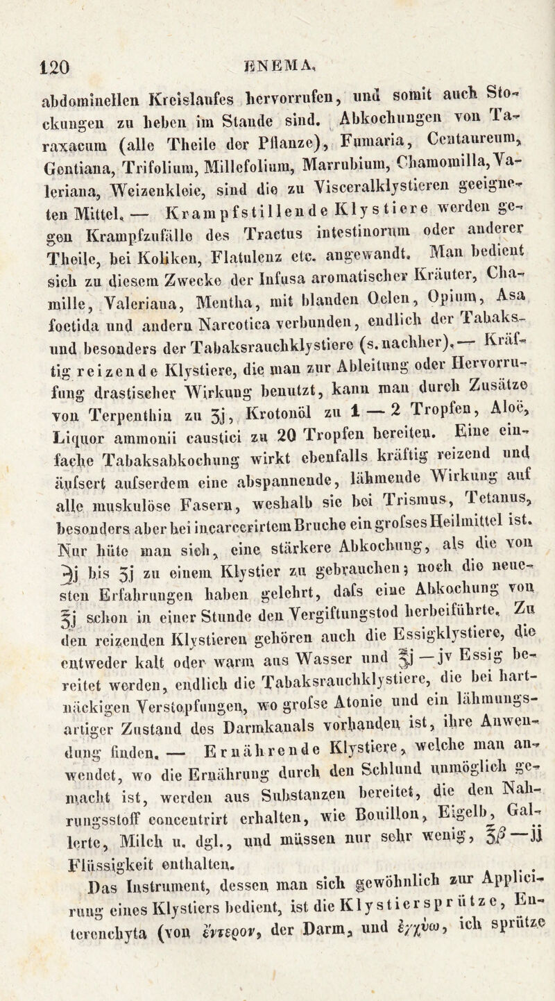 abdomhiellen Kreislaufes hervorrufeu, und somit aucE Sto-* ckuiigeii zu heben im Stande sind. Abkochungen von Ta-^ raxacum (alle Theile der Plianze), Fumaria, Ceataurenm, Gentiana, Trifolium, Millefolium, Marrubium, Cbamomilla, Va- leriana, Weizenkleie, sind die zu Visceralkljstieren geeigne- ten Mittel, — Krampfstillende Kly s tiere werden ge- gen Krampfzufälle des Tractus iutestinornm oder anderer Theile, bei Koliken, Flatulenz etc. angewandt. Man bedient sich zu diesem Zwecke der Iiifusa aromatischer Kräuter, Cba- mille, Valeriana, Mentha, mit blanden Oelen, Opium, Asa foetida und andern Narcotica verbunden, endlich der Tabaks- iind besonders der Tabaksrauchklystiere (s.nachher).—- Kräf- tig reizende Klystiere, die man zur Ableitung oder Hervorru- fuug drastischer Wirkung benutzt, kann mau durch Zusätze von Terpenthin zu ^ ^ Tropfen, Aloe, Liquor ammonii caustici zu 20 Tropfen bereiten. Eine ein- fache Tabaksahkochung wirkt ebenfalls kräftig reizend und änfsert aufserdem eine abspanneude, lähmende Wirkung, auf alle muskulöse Fasern, weshalb sie bei Trismus, Tetanus, besonders aber bei incarcerirtem Bruche ein grofses Heilmittel ist, Kur hüte man sich, eine stärkere Abkochung, als die von 3j bis 5j zu einem Klystier zu gebrauchen 5 noch die neue- sten Erfahrungen haben gelehrt, dafs eine Abkochunj, von 5j schon in einer Stunde den Vergiftungstod herbeifiihrte.. Zu den reizenden Kljstieren gehören auch die EssigkH stiere, die entweder kalt oder warm aus Wasser und jv Essij, be- reitet werden, endlich die Tabaksranchklystiere, die bei hart- näckigen Verstopfungen, wm grofse Atonie und ein lähmuii-,s artiger Zustand des Darmkanals Vorhänden ist, ihre Anwen- dung finden, — Ernährende Klystiere, welche man an- wendet, wo die Ernährung durch den Schlund uninÖo^^^^' macht ist, werden ans Substanzen bereitet, die den Kah rnngsstolf eoucentrirt erhalten, wie Bouillon, Eigelb, Ga - lerlc, Milch n. dgl., und müssen nur sehr wenig, 5jS— Flüssigkeit enthalten. ä r • Das Instrument, dessen man sich gewöhnlich zim Applici- rung eines Klystiers bedient, ist die K1 y s t i e r s p r ii t z e, En- icrenchyta (von husor, der Darm, und iyxva, ich sprützc