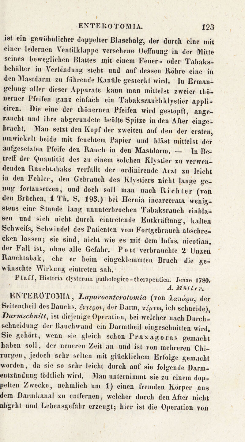 I ENTEROTOMIA. 123 ist ein gewöhnlicher doppelter Blasebalg, der durch eine mit einer ledernen Ventilklappe versehene Oeffnung in der Mitte seines beweglichen Blattes mit einem Feuer- oder Tabaks- hehülter in Verbindung steht und auf dessen Röhre eine in den Mastdarm zu führende Kanüle gesteckt wirü. In Erman- gelung aller dieser Apparate kann man mittelst zweier thö- neruer Pfeifen ganz einfach ein Tabaksrauchklystier appli- ciren. Die eine der thönernen Pfeifen wird gestopft, ange- raucht und ihre abgerundete beölte Spitze in den After einge- bracht. Man setzt den Kopf der zweiten auf den der ersten, umwickelt beide mit feuchtem Papier und bkäst mittelst der aufgesetzten Pfeife den Rauch in den Mastdarm. — ln Be- treff der Quantität des zu einem solchen Klystier zu verwen- denden Rauchtabaks verfällt der ordinireude Arzt zu leicht in den Fehler, den Gebrauch des Klystiers nicht lange ge- niig fortzusetzeu, und doch soll mau nach Richter ^von den Brüchen, 1 Ph. S. 193.) bei Hernia incarcerata wenig- stens eine Stunde lang ununterbrochen Tabaksrauch einbla- sen und sich nicht durch eiiitreteiide Entkräftung, kalten Schweifs, Schwindel des Patienten vom Fortgebrauch abschre- cken lassen5 sie sind, nicht wie es mit dem Infus* nicotian, der Fall ist, ohne alle Gefahr. Pott verbrauchte 2 Unzen Rauchtabak, ehe er beim eingeklemmten Bruch die ge- wünschte Wirkung eintreten sah. Pfaff, Historia elysterum pathologico - therapeutica. Jenae 1780. A. Müll CT, ENTERÖTOMIA, Laparoeiitcroioviia (von lanaga^ der Seitentheil des Bauchs, avisgovy der Darm, Ttfxva}, ich schneide), Darmschnilt^ ist diejenige Operation, bei welcher nach Durch- schneidung der Bauchwand ein Darmtheil cingeschnitten wird. Sie gehört, wenn sie gleich schon Praxagoras gemacht haben soll, der neueren Zeit an und ist von mehreren Chir- rurgen, jedoch sehr selten mit glücklichem Erfolge gemacht worden, da sie so sehr leicht durch auf sie folgende Darm- entzündung tödtlich wird. Man unternimmt sie zu einem dop- pelten Zwecke, nehmlich um 1) einen fremden Körper aus dem Darmkanal zu entfernen, welcher durch den After nicht abgeht und Lebensgefahr erzeugt5 hier ist die Operation von