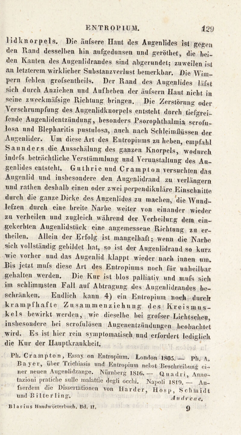 lidkiiorpels. Die äiifsere Haut des Augenlides ist gt'geii den Ptand desselben liin aufgedunsen und geröthet, die 'bei- den Kaulen des Augenlidraudes sind abgerundet; zuweilen ist an letzterem wirklicher SubstauzverJust bemerkbar. Die Wim- pern fehlen grofsentheils. Der Rand des AugeiiJides läfst sich durch Anziehen und Aufheben der cäufsern Haut nicht in seine zweckmäfsige Richtung bringen. Die Zerstörung oder Verschrumpfung des Augenlidknorpels entsteht durch tiefgrei- fende Augenlidentzündung, besonders Psorophthalraia scrofu- losa und Blepharitis pustulosa, auch nach Schleimflüssen der Augenlider. Um diese Art des Entropiums zu heben, empfahl Saunders die Ausschälung des ganzen Knorpels, wodurch iiidefs beträchtliche Verstümmlung und Verunstaltung des Au- genlides entsteht. Guthrie und C r a m p t o n versuchten das Augenlid und insbesondere den Augenlidrand zu verlängern und rafhen deshalb einen oder zwei perpendikuläre Einschnitte durch die ganze Dicke des Augenlides zu machen, 'die Wund- lefzen durch eine breite Narbe weiter von einander wieder zu verheilen und zugleich während der Verheilung dem ein- gekerbten Augenlidstück eine angemessene Richtung zu er— theilen. Allein der Erfolg ist mangelhaft; Wenn die Narbe sich vollständig gebildet hat, so ist der Augenlidrand so kurz wie vorher und das Augenlid klappt wieder nach innen um. Bis jetzt mufs diese Art des Entropiums noch für unheilbar gehalten werden. Die Kur ist blos palliativ und mufs sich im schlimmsten Fall auf Abtragung des Augenlidrandes be- schränken. Endlich kann 4) ein Entropium noch? durch krampfhafte Z u s a m m e n z i e h u n g d e s » K r e i s m u s - kels bewirkt werden, wie dieselbe bei grofser Lichtscheu, insbesondere bei scrofulöscu Augenentzündimgen .beobachtet wird. Es ist hier rein symptomatisch und erfordert lediglich die Kur der Hauptkraukheit. Pli. Crampton^ Essay on Entropium. London 1805.— Pb A Bayer, über Tricliiasis und Entropium nebst Besdireibung*ei- ner neuen. Aiigenlidzange. Nürnberg 1816. — Uuadri, Anno- tazioni praticlie solle malattie degli occlii. Napoli 1819. — Au- fserdem die Dissertationen von Harder, Hosp, Schmidt und Bitterling. Blasius Handwörterbuch, Bd, II* ^4 n d r e a e, 9