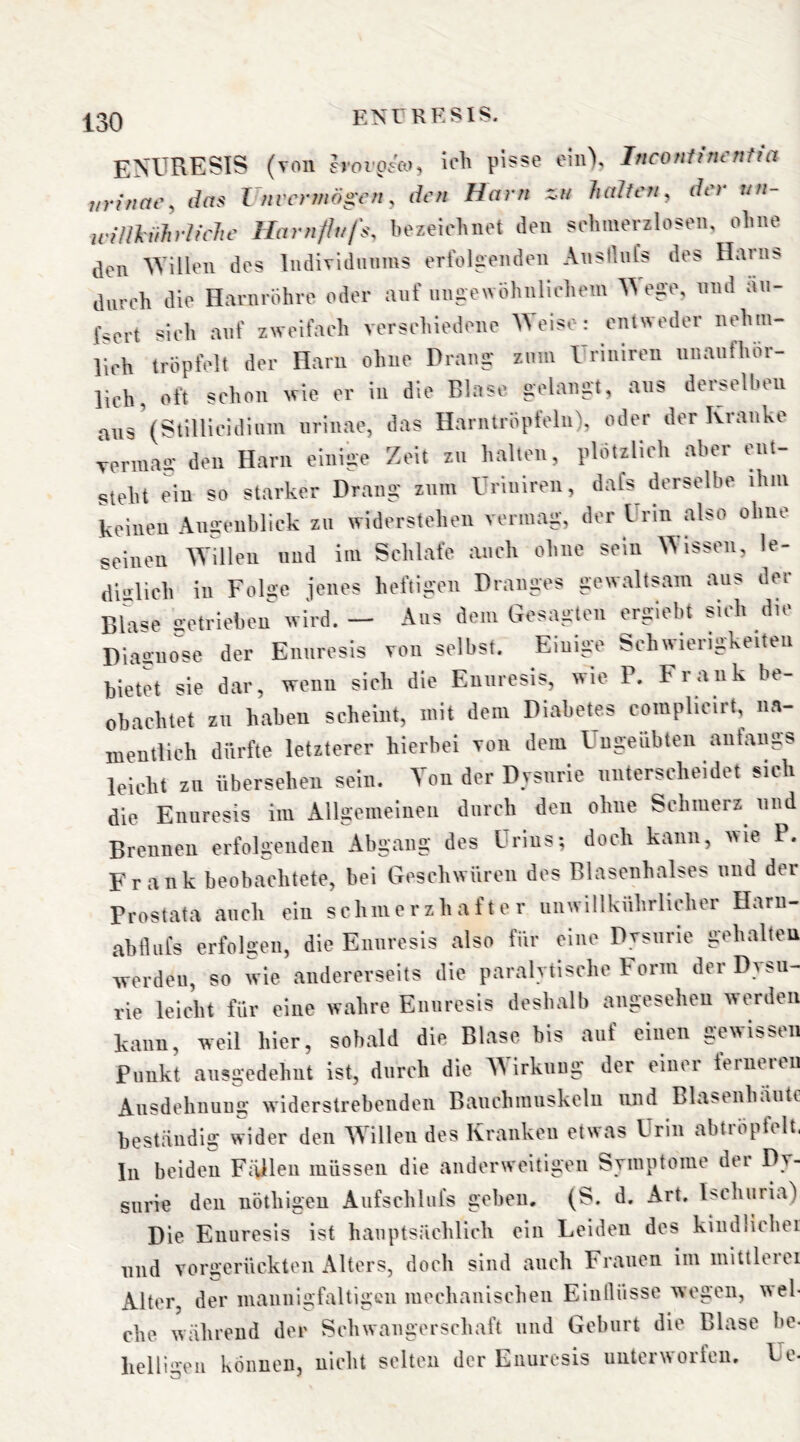 EN'URESIS (von hwoeo), ich pisse ein), Inconfim'rttm iirinac^ das Vnvcrmö^cn ^ den Harn zu halten^ der un- willkührh'eJie Harnflufs. bezeichnet den schmerzlosen, ohne den ^Villen des IndiTidiinms ertolnenden AnsiluCs des Harns durch die Harnrohre oder auf ungewöhnlichem ^Veae, mul au- fsert sich auf zweifach verschiedene Welse: entweder nehin- lich tröpfelt der Harn ohne Drang' zum rriiiiren iinaiithor- lich, oft schon wie er in die Binse gelangt, ans derselben aus^Stillicidium iirinae, das Harntröpfeln), oder der Kranke vermag den Harn einige Zeit zu halten, plötzlich aber ent- steht ein so starker Drang zum Uriniren, dafs derselbe ihm keinen An-enblick zu widerstehen vermag, der Urin also ohne seinen ^Yillen und im Schlafe auch ohne sein Wissen, le- diglich in Folge jenes heftigen Dranges gewaltsam aus der Bla'Je setriebeu wird. — Aus dem Gesagten erglebt siih dit Diagno^se der Enuresis von selbst. Einige Schwierigkeiten bietet sie dar, wenn sich die Enuresis, wie P. Frank be- obachtet zu haben scheint, mit dem Diabetes complicirt, na- mentlich dürfte letzterer hierbei von dem Ungeübten anfangs leicht zu übersehen sein. Ton der Dvsurie unterscheidet sich die Enuresis im Allgemelueu durch den ohne Schmerz^ und Brennen erfolgenden Abgang des Urins; doch kann, wie P. Frank beobachtete, bei Geschwüren des Blasenhalses und der Prostata auch ein schmerzhafter unwillknhrlicher Haru- abfluCs erfoken, die Enuresis also für eine Dvsurie gehalten werden, so wie andererseits die paralytische Form der Dysu- rie leicht für eine wahre Enuresis deshalb angesehen werden kann, weil hier, sobald die Blase bis auf einen gewissen Punkt ausgedehnt ist, durch die Wirkung der einer ferneren Ausdehnung widerstrebenden Banchmuskelu und Blasenhautc beständig wider den Willen des Kranken etwas Urin abtröpfelt. In beiden Fällen müssen die anderweitigen Symptome der Dy- surie den uöthigeu Aufschlul's geben. (S. d, Art. Ischuria) Die Enuresis ist hauptsächlich ein Leiden des kindlichei und vorüierückten Alters, doch sind auch Frauen im mittleui Alter der mannigfaltigen mechanischen Einllüsse wegen, wel- che während der Schwangerschaft und Geburt die Blase be- lielli'^eu können, nicht selten der Enuresis unterworfen, Ue-