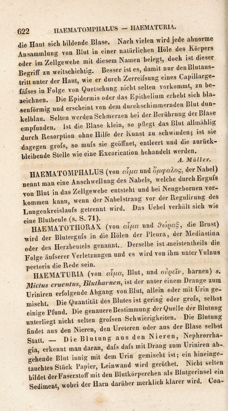 die Hant sich bildende Blase. Nach vielen wird jede abnorme Ansammlung von Blut in einer natürlichen Hole des Körpers oder im Zellgewebe mit diesem Namen belegt, doch .st dieser Begriff zu weitschichtig. Besser ist cs, damit nur den ßlutaus- tritt unter der Haut, wie er durch Zerreifsuug eines Capiilar e- fätses in Folge von Quetschung nicht selten vorkommt, zu e- aeichnen. Die Epidermis oder das Epilhelium erhebt sich bla- senförmig und erscheint von dem durebsebimmernden Blut dun- kelblau. Selten werden Schmerzen bei der Berührung dMBlas« einptunden. Ist die Blase klein, so pllegt das Blut allmahlig durch Resorption ohne Hille der Kunst zu schwinden; ist sie da»-e<ren grots, so mufs sie geöffnet, entleert und die zuruck- hleibende Stelle wie eine Excorication behandelt werden.  A. Müller. HAEMA,T0MPHALUS (von «Tfiaund oficpcdog, der Nabel) nennt man eine Anschwellung des Nabels, welche durch Erguls von Blut in das Zellgewebe entsteht und bei Neugebornen Vor- kommen kann, wenn der Nabelstrang vor der Reguhruug des Liingciikreislaufs getrennt wird. D.as Uebel verhalt sich wie eine Blutbeule (s. S. 71). , n ^ t r n HAEMATOTHORAX (von alfia und ■dcoQCi^^ die Brust) wird der Blntergiils in die Holen der Pleura, der Mediastina oder des Herzbeutels genannt.. Derselbe ist^leistenlheils die Folge äufserer Yerletzuiigen und cs wird von ibm unter Vulniis pectoris die Rede sein. ^ j - r \ HAEMATURIA (von Blut, und ovQstv, harnen) s, Miclus cruentus, Bltillmrnen, ist der unter einem Drange zum üriniren erfolgende Abgang von Blut, allein oder mit Urin ge- mischt. Die Quantität des Blutes ist gering oder grofs, selbst einiire Pfund. Die genauere Bestimmung der Quelle der Blutung nntediegt nicht seilen grofsen Schwierigkeiten. Die Blutung findet aus den Nieren, den Ureleren oder aus der Blase selbst Die Blutung ans den Nieren, Nephrorrha- gia, erkennt man daran, dafs dafs mit Drang zum Üriniren ab- gehende Blut innig mit dem Urin gemischt ist; ein hiueiiige- fauchtes Stück Papier, Leinwand wird gcröthet Nicht selten bildet der Faserstoff mit den Blutkörperchen als Blutgerinsel ein Sediment, wobei der Harn darüber merklich klarer wird. Loa-