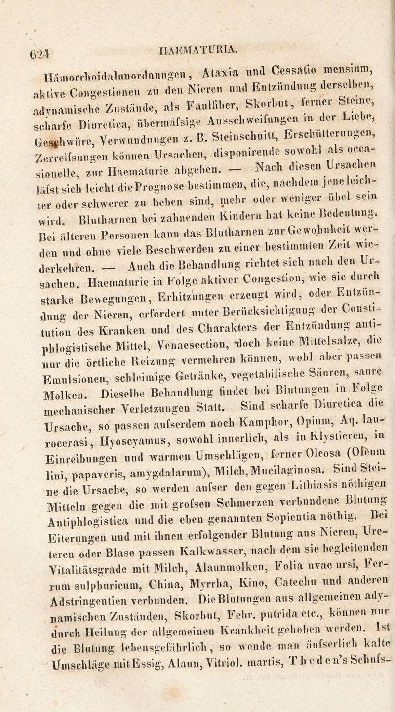 IIAKMATURIA. Hämorrhoidalmiordniuigmi, Älaxia und Ccssallo mciismm, aktive Congestioncn z« den Nieren nnd Enlznndnng dcrse ken, advnarnisehe Znsliinde, als Fanllil.cr, Skorbnt, ferne. Ste,..e, scharfe Diurcllca. nbermäfsige Ausschweifungen ... der L.ebe, Gesthwnre, Verwundungen x. C. SteinschniU, Brschnlterungen, Zer.eifsn..gen können Ursachen, dlspouirendc sowohl als occa- sio.ieUe, zur Haematurie ahgeben. - Nach diesen Ursachen liifst sich leicht dicPrognose bestimmen, d.e, nachdem jene e.cb- ter oder schwerer xn heben sind, ...ehr oder wcnger .ibcl sein wird. Blutharncn bei zahnenden Kindern hat keine Bedentnng. Bei ältcien Personen kann das Blutharnen zur Gowglinhcit wer- den und ohne viele Beschwerden zn einer bestimmten Ze.t wie- derkehren. — Auch die Behandlung richtet sich n^l. den Ur- sachen. Haematurie in Folge aktiver Congestion, wie sic durch starke Bewegungen, Erhitzungen erzeugt wird, oder Entzün- dung der Nieren, erfordert unter Berücksichtigung der Consti- tution des Kianken und des Char.aktcrs der Entzündung .anti- phlogistische Mittel, Venaesection, -doch keine Mittelsalzc, die nur L örtliche Reizung vermehren können, wohl aber passen Emulsionen, schleimige Getr,änke, vegetabilische Säurm., saure Molken. Dieselbe Behandlung findet hei Bliilmigen in Folge mechanischer Verletzungen Statt. Sind sch.arie Diiiretica die Ursache, so passen aiitscrdem noch Kamphor, Opium, Aq. laii- rocerasi, Hyoscyainus, sowohl innerlich, .als in Klysticreii, in Einreibungen und warmen Umschlägen, ferner Oleosa (OrSiiin lini, papaveris, ainygdalarum), Milch,Mncilaginosa. Siiid Stei- ne die Ursache, so werden anfser den gegen Lithiasis noth.gcn Mitteln gegen die mit grotsen Schmerzen verbundene Blutung Antiphlogistica und die eben genannten Sopientia nötliig. Be. Eiterungen und mit ihnen erfolgender Blutung ans Nieren, Uie- teren oder Blase passen Kalkwasser, nach dem sic hcgleitciidcn Vit.alitätsgr.ade mit Milch, Alauiimolkcn, Folia nvae ursi, Fer- rum sulphuricum, China, Myrrha, Kino, Catcchn und anderen Adstrlngcntien verbunden. DieBliitiingen aus allgemeinen ady- namischen Zustiinilen, Skorbut, Fcbr. piitrida etc., können nni durch Heilung der .allgemeinen Krankheit gehoben werden. Ist die Blutung Icl.ensgefährlich , so wende ni.an .iiifseilirh k.alte Umschläge mit Essig, Alaun, Vitriol, ni.arlis, T h e d c n’s Schilfs-