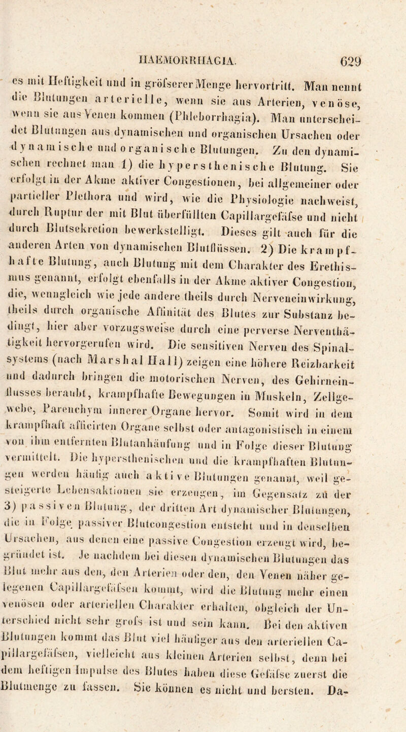 OS mit Hefii-kelt mul in gröfserer Almigc hervortrilt. Man nemil; tlio }3{iUüi)geji arterielle, wenn sie ans Arterien, venöse, wenn sie ans Venen koinineii (Fliie!jorrlia«>ia). Man miterseliei- tiet ßlütnngen ans dvnaniiselieii und org^anisehen Ursaelieu oder dynamische und organische Blutungen. Zu den dynami- schen rechnet mau 1) die hy pers thenis che Blutung. Sie eriolgt in der Akme aktiver Congestiouen, hei allgemeiner oder paitieller Plethora und wird, wie die Physiologie nach weist, <Iurch Ruptur der mit Blut nberlulltcn Capillargelafse und nicht durch ßlutsckretion bewerkstelligt. Dieses gilt-auch für die audereii Arten von dynamischen Blutllüssen. 2) Die krampf- hafte Blutung, auch Blutung mit dem Charakter des Erethis- mus genannt, eilolgt ebenlalls in der Akme aktiver Congestion, die, wenngleich w'ie jede andere theils durch Nerveiiciuwii’kung, theils durch organische Aftinitat des Blutes zur Substanz be- dingt, hier aber vorzugsweise durch eine perverse Nerventhä- tigkeit hervorgerufen wird. Die sensitiven Nerven des Spinal- systems (nach Marshai Hallj zeigen enie höhere Reizbarkeit und dadurch bringen die motorischen Nerven, des Gehirnein- llusses beraubt, krampfhafte Bewegungen in Aluskeln, Zellge- webe, Parenchym innerer Organe hervor. Somit wird in dem krampfhaft afiieirten Organe selbst oder antagonistisch in einem von ihm entfernten Blutanluiufung und in Folge dieser Blutung vejmittelt. Die hyperstlienischen und die krampfbaften Blutuii- gen wtrdin hiiulig auch aktive Blutungen genannt, weil ge- steigerte Lebensaktiouen sie erzeugen, im Gegensatz zvi der 3) passiven Blutung, d(*r diitten Ait dynamischer Blutungen, (jie in oige passiver Blutcongestion entsteht und in denselben UiStubeu, aus denen eiue passive Coiigestioii erzeugt wird, be- gründet ist. Je nachdem bei diesen dynamiseben Blutungen das Blut mehr aus den, den Arterien oder den, den Venen näher ge- icgciicii Capillaigekifsen komint, ward die Blutung mehr einen venösen oder arteriellen Charakter erhalten, obgleich der Uii- tersciiied nicht sehr grofs ist und sein kann. Bei den aktiven Blutungen kommt das ßiut va<*i häniiger aus den arteriellen Ca- jiiilargeiäfsen, vielleiebt aus klciueu Arterien selbst, denn bei dem bcltigen Impulse des Blutes haben diese Gefälse zuerst die Blulmeiigo zu lassen. Sie köiiiien cs nicht und bersten. Da-