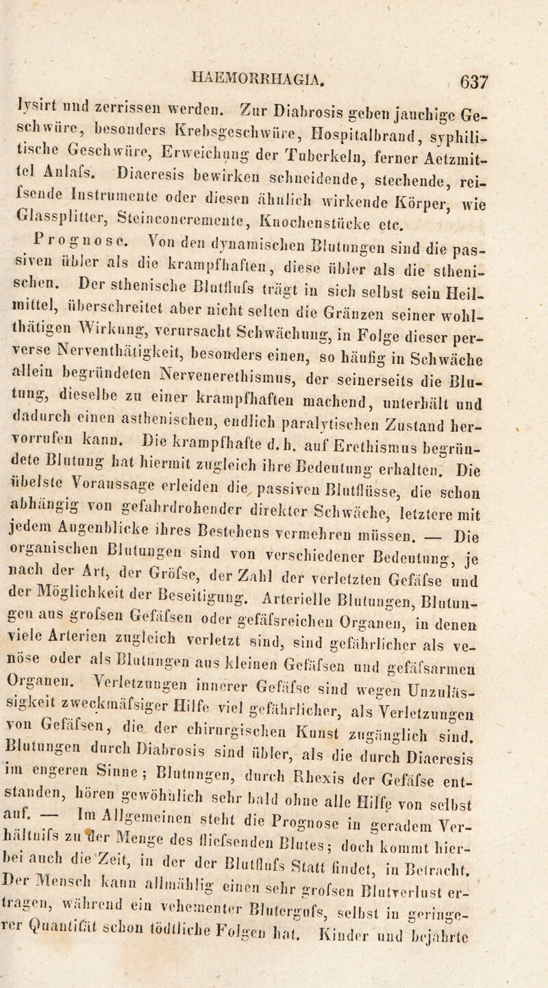 lyslrt mul zerrissen werden. Zur Diahrosis geben jauchige Ge- schwüre, besonders Krehsgeschwüre, Hospitalbraud, syphili- tische Geschwüre, Erweichung der Tnhcrheln, ferner Aetzmit- tel Änlafs. Diacresis bewirken schneidende, stechende, rei- fsende Instrumente oder diesen .ähnlich wirkende Körper, wie Glassplilter, Steinconcremente, Kiiochenstücke etc. Prognose. Von den dynamischen Elulnngen sind die p.as- siveu Uhler als die krampfliafleii, diese übler als die stheni- sc en. Der sthenische Clulilufs (rügt in sich selbst sein Heil- mittel, überschreitet aber nicht selten die Gränzen seiner wohl- thatigen Wirkung, verursacht Schwächung, in Folge dieser per- verse Nerventhatigkeit, besonders einen, so häufig in Schwäche allem begründeten Nervenerelbisinus, der seinerseits die Blu- tung, dieselbe zu einer krainpfbaften machend, unterhält und dadurch einen aslhenischeii, endlich paralytischen Zustand her- vorriifeu kann. Die krampfhafte d. h. auf Erethisnms begrün- dete Blutung hat hiermit zugleich ihre Bedetilnng erhalten. Die übelste Voraussage erleiden die passiven BliitfÜisse, die schon abh.ingig von gefahrdrohender direkter Schw.äche, letztere mit jedem Augenblicke ihres Bestehens vermehren müssen. Die organischen Blutungen sind von verschiedener Bedeutung, je verletzten Gefäfse und der Möglichkeit der Beseitigung. Arterielle Blutungen, Blnluu- gen aus grofsen Gefäfsen oder gefäfsreicheu Organen, in denen viele Arterien zugleich verletzt sind, sind gefährlicher als ve- nöse oder als Blutungen aus kleinen Gefäfsen und gcfäfsarinen Organen. Vcrlelzuiigen innerer Gefäfse sind wegen Unzuläs- sigkejt zweckinäfsiger Hilfe viel gefährlicher, als Verlctzuiigcn von Gefäfsen, die, der chirurgischen Kunst zugänglich sind. Blutnngeu durch Diahrosis sind übler, als die durch Diaercsis .m engeren Sinne; Blutungen, durch Rhexis der Gefäfse ent- standen, hören gewöhnlich sehr bald ohne alle Hilfe von seihst r'!; 7 ^ '''f die Pvogiiose in geradem Ver- laltuifs zii^m- Menge des lliefseiiden Blutes, doch kommt hier- hei .auch die Zeit, ,n der der Blutflufs Stall findet, in Betracht. Der Mensch kann alluiählig einen sehr grofsen Blutverlust cr- irageii, wahrend cm vehomcnter Bliilergufs, selbst in geringe- rer Quant,fät schon lödlliche Folgen hat. Kinder imd hijahrle