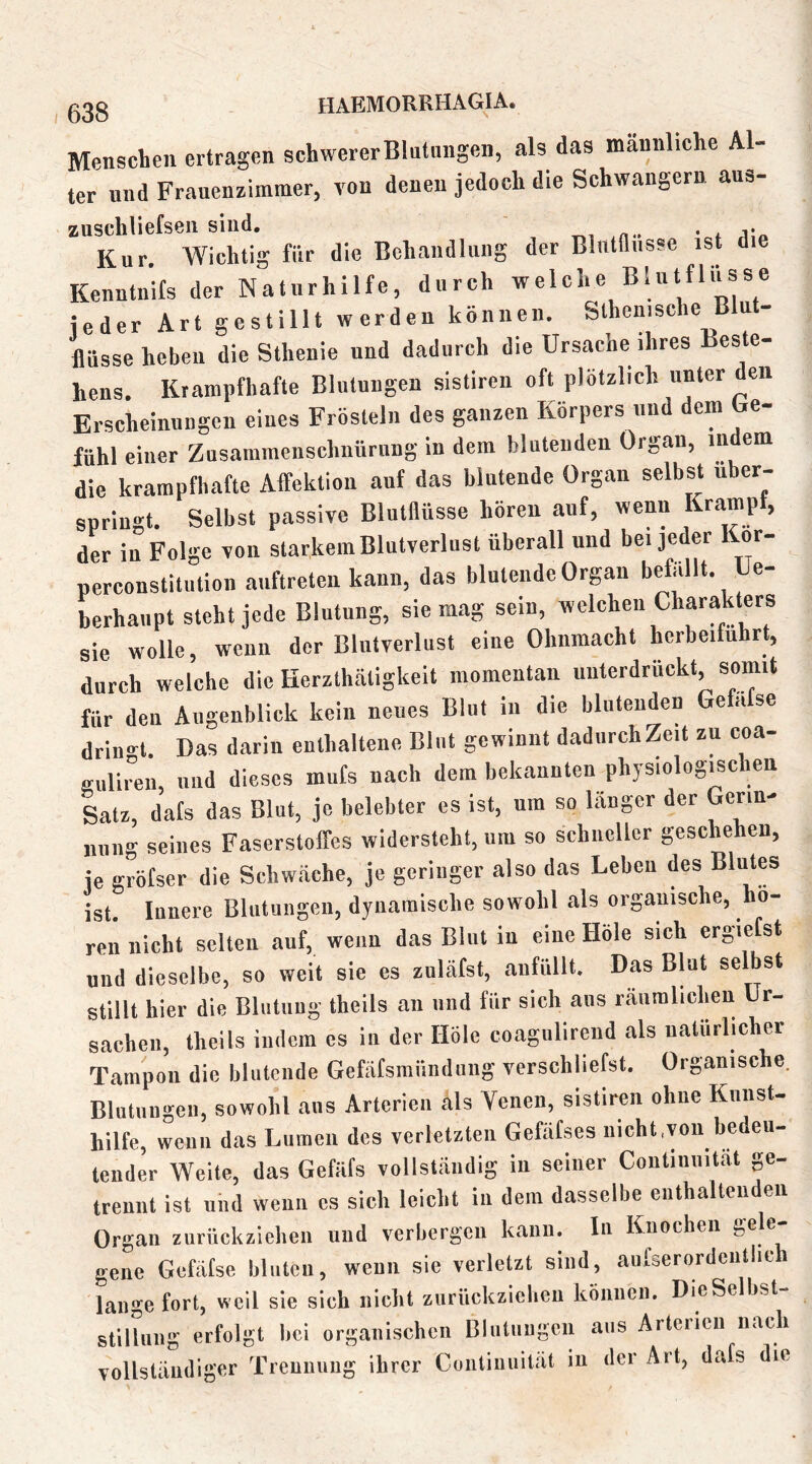 Menschen ertragen schwererBlntungen, als das männliche Al- ter und Franenzimmer, von denen jedoch die Schwängern ans- zuschliefseii siud. ' ^ . Kur. Wichtig für die Behandlung der Bliitniisse ist die Kenntnifs der Naturhilfe, durch welche Blutflüsse jeder Art gestillt werden können. Sthenische Blut- flüsse heben die Sthenie und dadurch die Ursache ihres Beste- hens. Krampfhafte Blutungen sistiren oft plötzlich unter den Erscheinungen eines Frösteln des ganzen Körpers und dem be- fühl einer Zusammenschnürung in dem blutenden Organ, in em die krampfhafte Affektion aut das blutende Organ selbst über- springt. Selbst passive Blutflüsse hören auf, wenn Krampt, der in Folge von starkem Blutverlust überall und bei jeder Kor- perconstitution aiiftreten kann, das blutende Organ befallt. e- berhaupt steht jede Blutung, sie mag sein, welchen Charakters sie wolle, wenn der Blutverlust eine Ohnmacht hcrbeifuhrt, durch welche die Herzthätigkeit momentan unterdrückt, somit für den Augenblick kein neues Blot in die blutenden Gefafse drin<rt. Das darin enthaltene Blut gewinnt dadiirchZeit zu coa- guliren, nud dieses mufs nach dem bekannten physiologischen Satz, dafs das Blut, je belebter es ist, um so länger der Gerin- nung seines Faserstoffes widersteht, um so schneller geschehen, je gröfser die Schwäche, je geringer also das Leben des Blutes ist Innere Blutungen, dynamische sowohl als organische, hö- ren nicht selten auf, wenn das Blut in eine Hole sich ergietst und dieselbe, so weit sic cs zuläfst, anfüllt. Das Blut selbst stillt hier die Blutung theils an und für sich aus räumlichen Ur- sachen, theils indem cs in der Hole coagnlircnd als natürlicher Tampon die blutende Gefäfsmiindiing verschliefst. Organische. Blutungen, sowohl ans Arterien als Venen, sistiren ohne Kunst- hilfe, wenn das Lumen des verletzten Gefäfses nicht,von bedeu- tender Weite, das Gefäfs vollständig in seiner Contiiiiiitat ge- trennt ist und wenn cs sich leicht in dem dasselbe enthalteudeu Organ zurückziehen und verbergen kann. In Knochen gene Gefafse bluten, wenn sie verletzt sind, aiifserordciitlic lange fort, weil sie sich nicht ziirückziehen können. DieSelbst- stilhiiig erfolgt bei organischen Blutiiiigeu aus Arterien nach vollständiger Trennung ihrer Conliniiität in der Art, dafs die