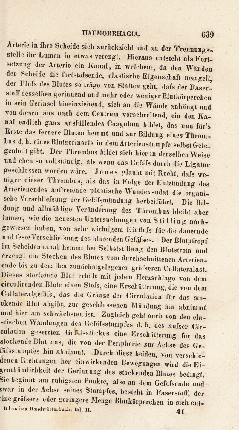Arterie iu ihre Scheide sich znriickzieht und an der Trennung^« stelle ihr Lumen iu etwas verengt. Hieraus entsteht als Fort- setzung der Arterie ein Kanal, in welchem, da den Wcänden der Scheide die fortstofseiide, elastische Eigenschaft mangelt, der Flufs des Blutes so träge von Statten geht, dafs der Faser- stoff desselben gerinnend und mehr oder weniger Blutkörperchen in sein Gerinsel hineinziehend, sich an die Wände anhängt und von diesen aus nach dem Centrum vorschreiteud, ein den Ka- nal endlich ganz ansfülleudes Coagulum bildet, das nun füFs Erste das fernere Bluten hemmt und zur Bildung eines Throm- bus d. h. eines Blutgeriusels in dem Arterienstumpfe selbst Gele- genheit gibt. Der Thrombus bildet sich hier iu derselben Weise und eben so vollständig, als wenn das Gefäfs durch die Ligatur geschlossen worden wäre. Jones glaubt mit Recht, dafs we- niger dieser Thrombus, als das in Folge der Entzündung des Arterienendes auftretende plastische Wundexsudat die organi- sche Verschliefsung der Gefafsmiindung herbeiführt. Die^^Bil- dung und allmählige Yeränderung des Thrombus bleibt aber immer, wie die neuesten Untersuchungen von Stilling nach- gewiesen haben, von sehr wichtigem Einflufs für die dauernde und feste Verschliefsung des blutenden Gefäfses. Der Blutpfropf im Scheidenkanal hemmt bei Selbststillung den Blutstrom und erzeugt ein Stocken des Blutes vom durchschnittenen Ärterieu- ende bis zu dem ihm zuiiächstgelegenen gröfseren Collateralast. Dieses stockende Blut erhält mit jedem Herzschlage von dem circulirenden Blute einen Stofs, eine Erschütterung, die von dem Collateralgefäfs, das die Gränze der Circulatiou für das sto- ckende Blut abgibt, zur geschlossenen Mündung hin abnimmf und hier am schwächsten ist. Zugleich geht auch von den ela- stischen Wandungen des Gefäfsstumpfes d. h. des aufser Cir- culatiou gesetzten Gefafsstückes eine Erschütterung für das stockende Blut aus, die von der Peripherie zur Achse des Ge- fäfsstumpfes hin abnimmt. Durch diese beiden, von verschie- denen Plichtungen her ein wirkenden Bewegungen wird die Ei- genlhümlichkeit der Gerinnung des stockenden Blutes bedingt. Sie bepiint am ruhigsten Punkte, also an dem Gefäfsende und swar iu der Achse seines Stumpfes, besteht iu Faserstoff, der 3ine gröfsere oder geringere Menge Blutkörperchen iu sich eut- 13 last US Handwürterbucli, Btl, II,
