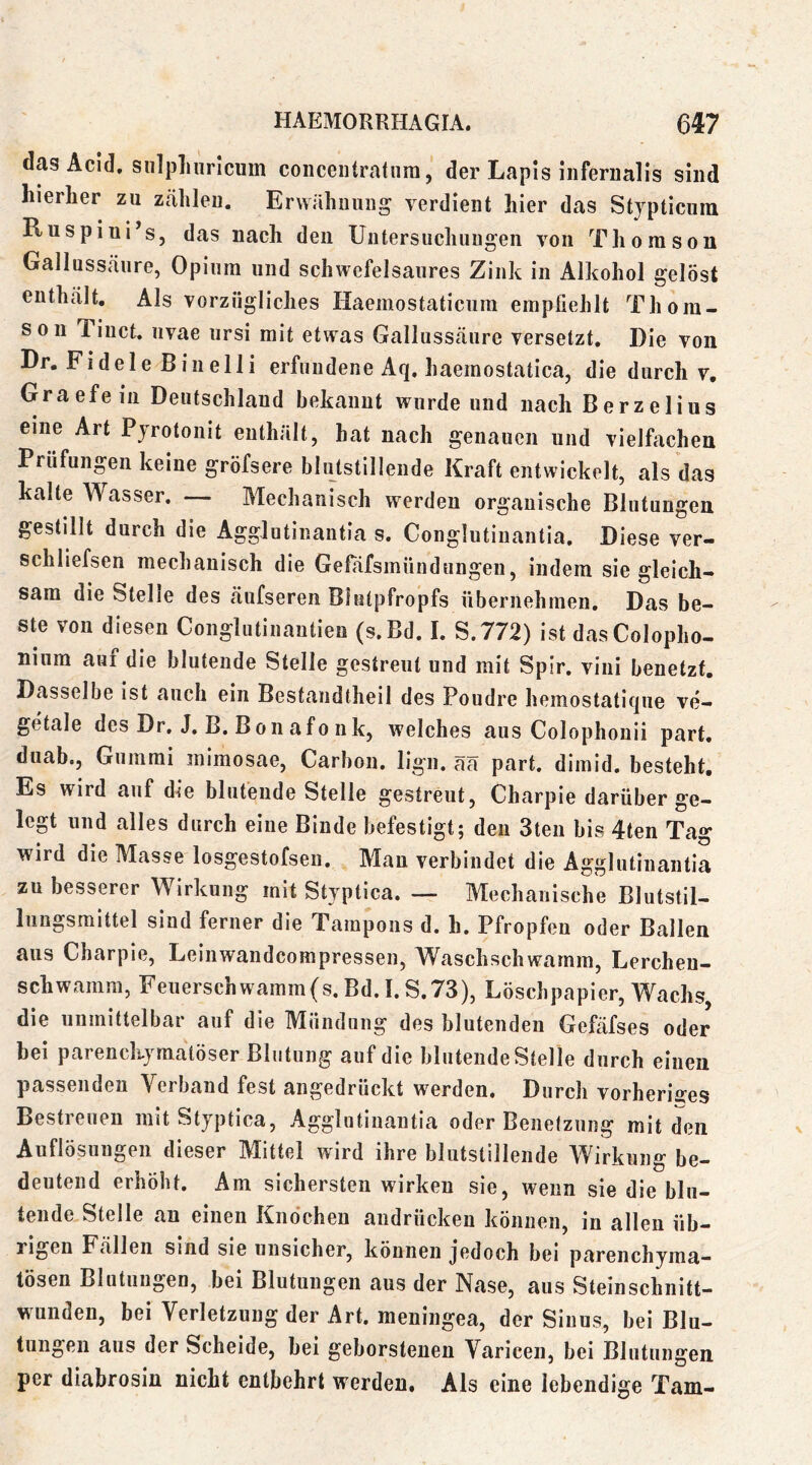 das Acid, snlplinrlciim coiiceiitratnra, der Lapis infernalis sind hierher zu Ztälilen. Ervvähuiiiig verdient hier das Stypticum Ruspiui’s, das nach den Untersucliungen von Thomson Gallussäure, Opium und schwefelsaures Zink in Alkohol gelöst enthält. Als vorzügliches Haemostaticum empfiehlt Thom- son Tinct. iivae iirsi mit etwas Gallussäure versetzt. Die von Dr. Fidele Binelli erfundene Aq. haemostatica, die durch v, Graefeiii Deutschland bekannt wurde und nach Berzelius eine Art Pyrotonit enthält, hat nach genauen und vielfachen Prüfungen keine gröfsere blutstillende Kraft entwickelt, als das kalte Wasser. — Mechanisch werden organische Blutungen gestillt durch die Agglutinantia s. Conglutinantia, Diese ver- schliefsen mechanisch die Gefafsmündungen, indem sie gleich- sam die Stelle des äufseren Blutpfropfs übernehmen. Das be- ste von diesen Conglutinantien (s.Bd. I. S.772) ist dasColopho- niiim auf die blutende Stelle gestreut und mit Spir. vini benetzt. Dasselbe ist auch ein Bestandtheil des Poudre hemostatique ve- getale des Dr, J, B. Bon afo nk, welches aus Colophonii part. duab., Gummi mimosae, Carbon, lign. ää part. dimid. besteht. Es wird auf die blutende Stelle gestreut, Charpie darüber ge- legt und alles durch eine Binde befestigt; den 3ten bis 4ten Tag wird die Masse losgestofsen. Man verbindet die Agglutinantia zu besserer Wirkung mit Styptica. — Mechanische Blutstil- lungsmittel sind ferner die Tampons d. h. Pfropfen oder Ballen aus Charpie, Leinwandcompressen, Waschschwamm, Lercheu- schwamm, Feuerschwamm(s, Bd. 1. S.73), Löschpapier, Wachs die unmittelbar auf die Mündung des blutenden Gefäfses oder bei parenchymatöser Blutung auf die blutende Stelle durch einen passenden Verband fest angedrückt werden. Durch vorherig^es Bestreuen mit Styptica, Agglutinantia oder Benetzung mit den Auflösungen dieser M^ittel w'ird ihre blutstillende AVirkung be- deutend erhöht. Am sichersten wirken sie, wenn sie die blu- tende Stelle an einen Knochen audrücken können, in allen üb- rigen Fällen Sind sie unsicher, können jedoch bei parenchyma“ lösen Blutungen, bei Blutungen aus der Nase, aus Steinschnitt- wunden, bei Verletzung der Art. meningea, der Sinus, bei Blu- tungen aus der Scheide, bei geborstenen Varicen, bei Blutungen per diabrosiü nicht entbehrt werden. Als eine lebendige Tarn-