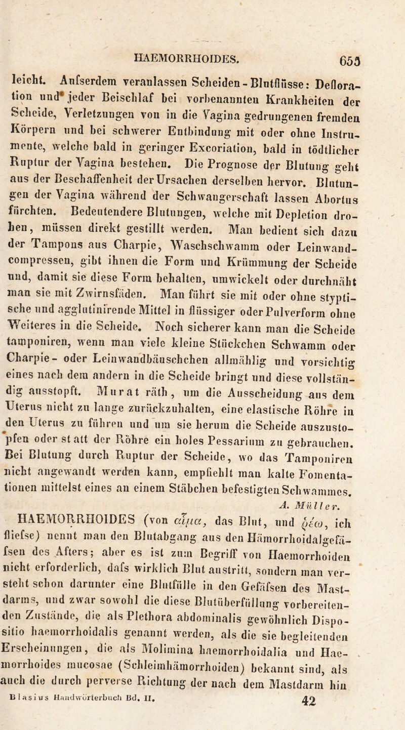 65Ö leicht, Anfserdem veranlassen Scheiden - Blntflusse: Deflora- tion und* jeder Beischlaf bei vorbenannten Krankheiten der Scheide, Verletzungen von in die Vagina gedrungenen fremden Körpern und bei schwerer Entbindung mit oder ohne Instru-. mente, welche bald in geringer Exeoriation, bald in tödtlichcr Ruptur der Vagina bestehen. Die Prognose der Blutung geht aus der Beschaffenheit der Ursachen derselben hervor. Blutun- gen der Vagina Wcähreiid der Schwangerschaft lassen Abortus furchten. Bedeutendere Blutungen, welche mit Depletion dro- hen, müssen direkt gestillt werden. Man bedient sich dazu der Tampons aus Charpie, Waschschwamm oder Leinwand- compressen, gibt ihnen die Form und Krümmung der Scheide und, damit sie diese Form behalten, umwickelt oder durchnäht man sie mit Zwirnsfäden. Man führt sie mit oder ohne stjpti- sehe und agglutiiiirende Mittel in flüssiger oder Pulverform ohne Weiteres in die Scheide. Noch sicherer kann man die Scheide tampoiiiren, wenn mau viele kleine Stückchen Schwamm oder Charpie- oder Leinwandbeäuschchen allraählig und vorsichtig eines nach dem andern in die Scheide bringt und diese vollstän- dig ansstopft. Murat räth , um die Ausscheidung aus dem Uterus nicht zu lange zurückzuhalten, eine elastische Röhre in ^den Uterus zu führen und um sie herum die Scheide auszusto- pfen oder st att der Ptohre ein holes Pessarium zu gebrauchen. Bei Blutung durch Ruptur der Scheide, wo das Tampoiiiren nicht angewandt werden kann, empfiehlt man kalte Fomenta- tionen mittelst eines au einem Stäbchen befestigtenSchwammes. A. Müller, HAEMORPvHOIDES (von aiim, das Blut, und ich fliefse) nennt man den Blutabgaiig aus den Uämorrhoidalgcfä- fsen des Afters; aber es ist zum Begriff von flaemorrhoiden nicht erforderlich, dafs wirklich Blut austritt, sondern man ver- steht schon darunter eine Blutfülle in den Gefäfsen des Mast- darras, und zwar sowohl die diese Blutüberfüllung vorbereiten- den Zustände, die als Plethora abdominalis gewöhnlich Dispo- sitio haemorrhoidalis genannt werden, als die sie begleitenden Erscheinungen, die als Molimina haemorrhoidalia und Hae- morrhoides mucosae (Schleimhämorrhoideu) bekannt sind, als auch die durch perverse Piichtung der nach dem Mastdarm hin Ulasius HaiidvvürterbucJi Bd, II, 4«)