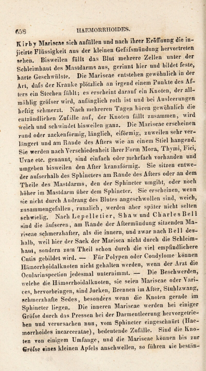 K irby Mariscae sich anfüllen und nach ihrer Eröffnnng die in- iicirte Flüssigkeit aus der kleinen Gefafsmündiing hervortreten sehen. Bisweilen füllt das Blut mehrere Zellen unter der Schleimhaut des Mastdarras aus, gerinnt hier und bildet feste, harte Geschwülste. Die Mariscae entstehen gewöhnlich in der Art, dafs der Kranke plötzlich an irgend einem Punkte des Af- ters ein Stechen fühlt; es erscheint darauf ein Knoten, der all- mählig grölscr wird, anfänglich roth ist und bei Ausleerungen heftig^schmerzt. Nach mehreren Tagen hören gewöhnlich die entzündlichen Zufalle auf, der Knoten fallt zusammen, wird weich und schwindet bisweilen ganz. Die Mariscae erscheinen rund oder zackenförmig, länglich, eiförmig, zuweilen sehr ver- längert und am Rande des Afters wie an einem Stiel hangend. Sie werden nach Verschiedenheit ihrerForm Blora, Thymi, Fici, Uvae etc. genannt, sind einfach oder mehrfach vorhanden und umgeben bisweilen den After kranzförmig. Sie sitzen entwe- der aufserhalb des Sphiilcters am Rande des Afters oder an dem Theile des Mastdarms, den der Sphincter umgibt, oder noch höher im Mastdarm über dem Sphincter. Sic erscheinen, wenn sie nicht durch Andrang des Blutes angcschwollcn sind, weich, znsaramengefallen, riiuzlich, werden aber spater nicht selten schwielig. Naeh Lcpelletier, Shaw und Charles Bell siud die äiifseren, am Rande der Aftermüuduiig sitzenden Ma- riscae schmerzhafter, als die innern, und zwar nach Bell des- halb, weil hier der Sack der Marisea nicht durch die Schleim- haut’, sondern zum Thcil schon durch die viel empfindlichere Cutis gebildet wird. — Für Polypen oder Condylome-kennen Hiiraorrhoidalknotcu nicht gehalten werden, wenn der Arzt die Ocnlarinspcction jedesmal unternimmt. — Die Beschwerden, welche die Hämorrhoidalknoten, sie seien Mariscae oder Van. ees, hervorbringen, sind Jucken, Brennen im After, Stnhlzwang, schmerzhafte Sedes, besonders wenn die Knoten gerade ira Sphincter liegen. Die inneren Mariscae werden bei einiger Gröfse durch das Pressen bei der Darmeiitlcernng hervorgctrie- ben und verursachen nun, vom Sphincter eingeschnürt (Ilae- morrhoides incarceratae), bedeutende Zufälle. Sind die Kno- ten von einigem Umfange, und die Mariscae können bis zur Gröfse eines kleinen Apfels auschwellen, so führen sic bcstän-