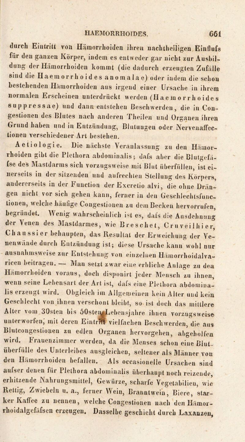 durch Eiutritt von Hämorrhoiden ihren iiachtheillgen Einiliifs für den ganzen Körper, indem es entweder gar nicht zur Ausbil- dung der Hämorrhoiden kommt (die dadurch erzeugten Zufälle sind die Haeinorrhoides anomalae^ oder indem die scliou bestehenden Hämorrhoiden aus irgend einer Ursache in ihrem normalen Erscheinen unterdrückt werden (Haeinorrhoides suppressae) und dann entstehen Deschwerden, die in Cou- gestionen des Blutes nach anderen Uheileii und Organen ihren Grund haben und in Entzündung, Blutungen oder jXervenalFec- tioueu verschiedener Art bestehen. Aetiologie. Die nächste Veranlassung zu den Hämor- rhoiden gibt die Plethora abdominalis; dafs aber die Blulgefä- Ise des Mastdarms sich vorzugsw'eise mit Blut überfüllen, ist ei- nerseits in der sitzenden und aufrechten Stellung des Körpers, andererseits in der Function der Excretio alvi, die ohne Drän- gen nicht vor sich gehen kann, ferner in den Geschlechtsfunc- tioneu, welche häufige Congestiouen zu dem Becken hervorrufen, begründet. Wenig wahrscheinlich ist es, dafs die Ausdehnung der Venen des Mastdarmes, wie Bre sehet, CruveiJhier, Chaiissier behaupten, das Resultat der Erweichung der Ve- uenwände durch Entzündung ist; diese Ursache kann wohl nur ausnahmsweise zur Entstehung von einzelnen Hämorrhoidalva- riceii beitragen. — Man setzt zwar eine erbliche Anlage zu dea Hämorrhoiden voraus, doch dispouirt jeder Mensch zu ihnen, wenn seine Lebensart der Art ist, dafs eine Plethora abdomina- lis erzeugt wird. Obgleich im Allgemeinen kein Alter und kein Geschlecht von ihnen verschont bleibt, so ist doch das mittlere Alter vom SOsteii bis öOsteinj^ebensjahre ihnen vorzugsweise unterworfen; mit deren Eintrff vielfachen Beschwerden, die aus Blutcougestiouen zu edlen Organen hervorgehen, abgeholfeu wird. Frauenzimmer werden, da die Menses schon eine Blut- überfülle des Unterleibes ausgleichen, seltener als Männer von den Hämorrhoiden befallen. Als occasionelle Ursachen sind aufser denen für Plethora abdointnalis überhaupt noch reizende, erhitzende Nahrungsmittel, Gewürze, scharfe Vegetabilieu, wie Rettig, Zwiebeln u, a., ferner Wein, Branntwein, Biere, star- kei Kalfee zu nennen, welche Congestiouen nach den Hämoi- rhoidalgcfäfsen erzeugen. Dasselbe geschieht durch LaxanzeUj