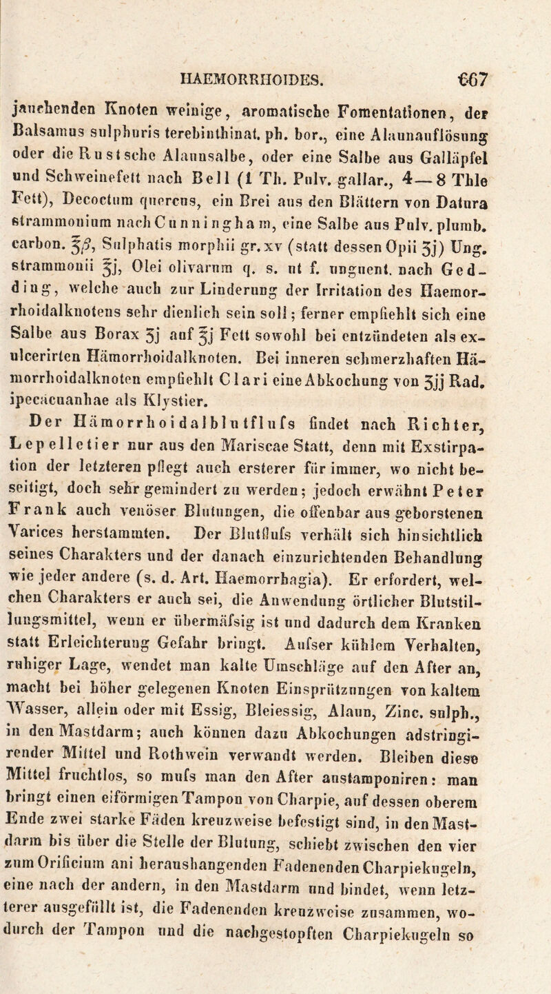 jntiebenden Knoten weinige, aromatische Fomentationen, der Balsamns siilphuris terebinthinat. ph, bor., eine AlaunanflÖsung oder dieRustsche Alaiinsalbe, oder eine Salbe aus Galläpfel und Schweinefett nach Bell (1 Th. Pnlv. gallar., 4—8 Thle Fett), Decoctum fjuercns, ein Brei ans den BLättern von Datura ßtrammonium nachCunningha m, eine Salbe ans Pnlv. plumb. carbon. Sulpbatis morpbii gr.xv (statt dessen Opii 3j) üng. straramouii jj, Olei olivarnm q. s. nt f. nngnent. nach Ged- ding, welche auch zur Linderung der Irritation des Haemor- rholdalknotens sehr dienlich sein soll; ferner empfiehlt sich eine Salbe aus Borax 3j auf Fett sowohl bei entzündeten als ex- ulcerirten Hämorrhoidalknoten. Bei inneren schmerzhaften Hä- morrhoidalknoten empfiehlt C1 ar i eine Abkochung von 5ij Rad, ipecäcuanhae als Klystier. Der Häraorrhoidalblutflufs findet nach Richter, Lepelletier nur aus den Mariscae Statt, denn mit Exstirpa- tion der letzteren pfiegt auch ersterer für immer, wo nicht be- seitigt, doch sehr gemindert zu W'erden; jedoch erwähnt Peter Frank auch venöser Blutungen, die offenbar aus geborstenen Varices herstammten. Der Biutnufs verhält sich hin sichtlich seines Charakters und der danach einzurichtenden Behandlung ■wie jeder andere (s. d. Art. Haemorrbagia). Er erfordert, wel- chen Charakters er auch sei, die Anwendung örtlicher Blutstil- lungsmittel, wenn er übermäfsig ist und dadurch dem Kranken statt Erleichterung Gefahr bringt. Aufser kühlem Verhalten, ruhiger Lage, wendet man kalte Umschläge auf den After an, macht bei höher gelegenen Knoten Einsprützungen von kaltem Wasser, allein oder mit Essig, Bleiessig, Alaun, Zinc, snlph., in den Mastdarm; auch können dazu Abkochungen adstringi- render Mittel und Rothwein verwandt werden. Bleiben dies© Mittel fruchtlos, so mufs man den After austamponiren: man bringt einen eiförmigen Tampon von Charpie, auf dessen oberem Ende zwei starke Fäden kreuzweise befestigt sind, in denMast- darin bis über die Stelle der Blutung, schiebt zwischen den vier zumOrificium ani heraushangenden Fadenenden Charpiekngeln, eine nach der andern, in den Mastdarm nnd bindet, wenn letz- terer ausgefiillt ist, die Fadenendcii kreuzweise zusammen, wo- durch der Pampon und die nachgestopften Charpiekngeln so