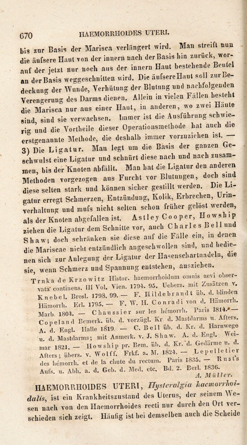 ß-jQ HAEMORRHOIDES UTERI. bis znr Basis der Marisca verlängert wird. Man streift nun die äufsere Haut von der iniiern nach der Basis liin zurück, wor- auf der jetzt nur noch aus der innern Haut bestehende Beutel ln der Basis weggescluiilteu wird. Die äufsercHaut soll zurBe- deckuu- der Wunde, Verhütung der Blutung und nachfolgenden Verengerung des Darms dienen. Allein in vielen Fallen beste it die Marisca nur aus einer Haut, in anderen, wo zwei Haute sind sind sie verwachsen. Immer ist die Ausführung schwie- ri»- und die Vortheile dieser Operations.uethode hat auch die erlt-renannte Methode, die deshalb immer vorzuziehen ist. — 3) Die Ligatur. Mau legt um die Basis der ganzen Ge- schwulst eine Ligatur und schnürt diese nach und nach zusam- men bis der Knoten abfälll. Man hat die Ligatur den andewn Methoden vorgezogen aus Furcht vor Blutungen, doch sind diese selten stark und können sicher gestillt werden. Die Li- gatur erregt Schmerzen, Entzündung, Kolik, Erbrechen, ünn- verhaltung und mufs nicht selten schon früher gelöst werden, als der Knoten abgefallen ist. Astie j Co o per, ziehen die Ligatur dem Schnitte vor, auch Charles Bell nii Shaw; doch schränken sie diese auf die Fälle ein, in denen dleMariscae nicht entzündlich angeschwollen sind, und bedie- nen sich zur Anlegung der Ligatur der Hasenschartiiadeln, die sie, wenn Schmerz und Spannung entstehen, auszichen. Trnka de Krzowitz Histor. baemorrboidum oiiinis aevi obser- vata-contiuens. tll Vol. Vien. 17M. 95. üebers. luit Zusätzen v. Knebel. Brest. 1793.99.— F. Hildebraudt ub <'• Ahnden iläiuonb. Erl. 1795.- F. W. H. Conradi von d. Hamorrb. Marb. 1804. — Cbaiissier snr les liemorrli. Paris I8M.* Coueland Bemerk, üb. d. vorziigl. Kr d. Mastdanns vi. Afters. A. d. Engl. Halle 1019, — C. Bell üb. d. Kr. d.^ Harnivego u. d. Mastdarms; mit Anmerk. v. J. Shaw^ A. d. Engl. Wei- mar 1821. — Howsbip pr. Bern. üb. d. Kr.'d. Gedärme «. (. . Atters; übers, v. Wolff. Frkf. a. M. 1824. - Lepelletier des hemorrli. et de la cliute du rectum. Paris 1835 - Aufs. u. Abb. a. d. Geb. d. Med. etc. Bd. 2. Bert 3836. J. Müller. HAEMORRHOIDES UTERI, nysleralgia hacviorrUi- dalis, ist ein Krankheitsziistand des Uterus, der seinem We- sen nach von den Haemorrhoides rccli nur durch den Ort ver- schieden sich zeigt. Häufig ist hei demselben auch die Scheide