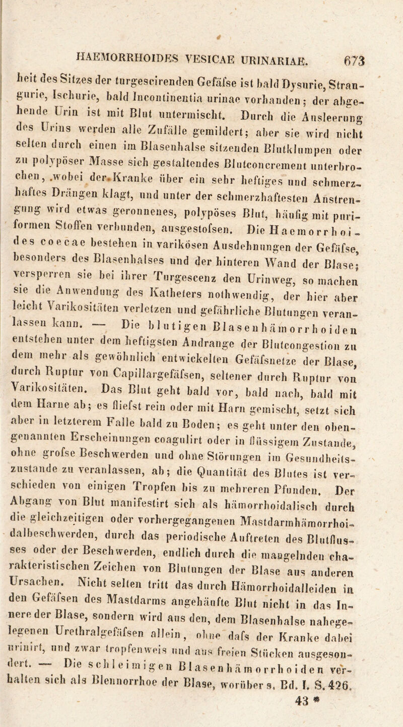 lieit des SRzes der turgescirenden Gefäfse ist bald Dysurie, Stran- giirie, Ischiirie, bald liicoiitineiitia uriiiae vorhanden; der abge- hende ürm ist mit Blut untermischt. Durch die Ausleerung des Urins werden alie Zufälle gemildert; aber sie wird nicht selten durch einen im Blasenhalse sitzenden Blutklurnpen oder zu polypöser Masse sich gestaltendes Blutconcrement unterbro- chen, .wobei der.Krauke über ein sehr heftiges und schmerz, haftes Drängen klagt, und unter der schmerzhaftesten Anstreii- gung wird etwas geronnenes, polypöses Blut, häutig mit puri- formen Stoffen verbunden, ausgestofsen. Die Haemorr h oi , des coecae bestehen in varikösen Ausdehnungen der Gefäfse, besonders des Blasenhalses und der hinteren Wand der Blase* versperren sie bei ihrer Turgescenz den üriaweg, so machen' sie die Anwendung des Katheters nothwendig, der hier aber leicht Varikositäten verletzen und gefährliche Blutungen veran- lassen kann. — Die blutigen Blaseuhämorrhoideu entstehen unter dem heftigsten Andrange der Blutcongestioii zu dem mehr als gewöhnlich entwickelten Gefäfsnetze der Blase, durch Ruptur von Capillargefäfsen, seltener durch Ruptur von Varikositäten. Das Blut geht bald vor, bald nach, bald mit dem Harne ab; es fliefst rein oder mit Harn gemischt, setzt sich aber in letzterem Falle bald zu Boden; es geht unter den oben- genannten Erscheinungen coagulirt oder in flüssigem Zustande, ohne grofse Beschwerden und ohne Störungen im Gesundheits- zustände zu veranlassen, ab; die Quantität des Blutes ist ver- schieden von einigen Tropfen bis zu mehreren Pfunden. Der Abgang von Blut manifestirt sich als hämorrhoidalisch durch die gleichzeitigen oder vorhergegangenen Mastdarmhämorrhoi- dalbeschwerden, durch das periodische Auftreten des Blutflus- ses oder der Beschwerden, endlich durch die maagelnden cha- raktenstischen Zeichen von Blutungen der Blase aus anderen Ursachen. Nicht selten tritt das durch Hämorrhoidalleiden in den Gefäfsen des Mastdarms angehäufte Blut nicht in das In- nere der Blase, sondern wird ans den, dem Blasenhalse nahege- legenen Urethralgefäfsen allein, ohne dafs der Kranke dabei nrin.rt, und zwar tropfen weis und aus freien Stücken ausgeson- dtrt. ^ Die schleimigen BI a s e n h ä m o r r h o i d e n ver- halten sich als Blennorrhoe der Blase, worüber s. Bd. I. S,426, 43 ^