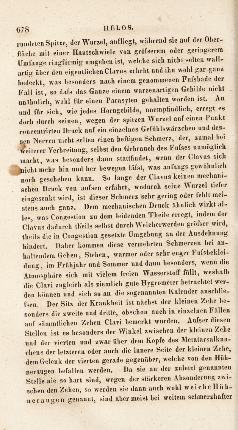 rundeten Spitzo, der Wurzel, aufliegt, Wcälireud sie auf der Ober- fläche mit einer Hautschwiele von gröfserem oder geringerem Umfauge ringförmig umgeben ist, welche sieh nicht selten wall- artig über den eigentlichen Clavus erhebt und ihn wohl gar ganz bedeckt, was besonders nach einem genommenen Fnfshade der Fall ist, so dafs das Ganze einem warzenartigen Gebilde nicht , unähnlich, wohl für einen Parasjten gehalten worden ist. Au und für sich, wie jedes Horugebilde, unempfindlich, erregt es doch durch seinen, wegen der spitzen Wurzel auf einen Punkt concentrirten Druck auf ein einzelnes Gefühlswärzchen und des- sen Nerven nicht selten einen heftigen Schmerz, der, zumal bei Weiterer Verbreitung, selbst den Gebrauch des Fiifses uiimögrich macht, was besonders dann stattfiudet, wenn der Clavus sich ^icht mehr hin und her bewegen läfst, was anfaiip gewöhnlich noch geschehen kann. So lange der Clavus keinen mechani- schen Druck von aufseii erfährt, wodurch seine Wurzel tiefer ciugesenkt wird, ist dieser Schmerz sehr gering oder fehlt mei- stens auch ganz. Dem mechanischen Druck ähnlich wirkt al- les, was Coiigestion zu dem leidenden Theile erregt, indem der Clavus dadurch th'eils selbst durch Weicherwerden gröfser wird, theils die in Coiigestion gesetzte Umgebung an der Ausdehnung hindert. Daher kommen diese vermehrten Schmerzen bei an- haltendem Gehen, Stehen, warmer oder sehr enger Fufsheklei- dung, im Frühjahr und Sommer und dann besonders, wenn die Atmosphäre sich mit vielem freien Wasserstoff füllt, weshalb die Clavi zugleich als ziemlich gute Hygrometer betrachtet wer- den können und sich so an die sogenannten Kalender aiischlie- fscn. Der Sitz der Krankheit ist nächst der kleinen Zehe be- sonders die zweite und dritte, obschon auch in einzelnen Fällen auf sämmtlichen Zehen Clavi bemerkt wurden. Aiifser diesen Stellen ist es besonders der Winkel zwischen der kleinen Zehe und der vierten und zwar über dem Kopfe des Metatarsalkiio- chens der letzteren oder auch die iunere Seite der kleinen Zehe, dem Gelenk der vierten gerade gegenüber, welche von den Hüh- neraugen befallen werden. Da sie an der zuletzt genaunten Stelle nie so hart sind, wegen der stärkeren Absonderung zwi- schen den Zehen, so werden sie dann auch wohl weiche Hüh- neraugen genannt, sind aber meist hei weitem schmerzhafter